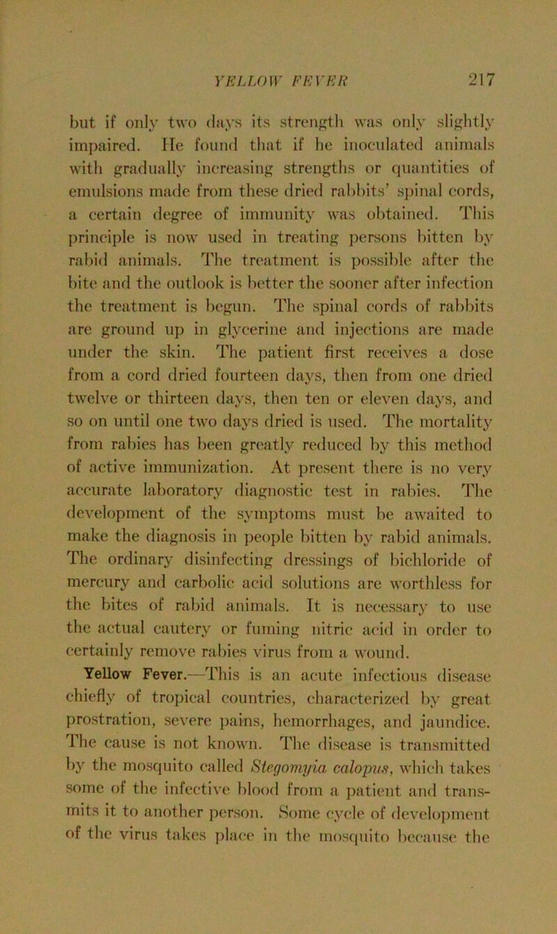 but if only two days its strength was only slightly impaired. He found that if he inoculated animals with gradually increasing strengths or quantities of emulsions made from these dried rabbits’ spinal cords, a certain degree of immunity was obtained. This principle is now used in treating persons bitten by rabid animals. The treatment is possible after the bite and the outlook is better the sooner after infection the treatment is begun. The spinal cords of rabbits are ground up in glycerine and injections are made under the skin. The patient first receives a dose from a cord dried fourteen days, then from one dried twelve or thirteen days, then ten or eleven days, and so on until one two days dried is used. The mortality from rabies has been greatly reduced by this method of active immunization. At present there is no very accurate laboratory diagnostic test in rabies. The development of the symptoms must be awaited to make the diagnosis in people bitten by rabid animals. The ordinary disinfecting dressings of bichloride of mercury and carbolic acid solutions are worthless for the bites of rabid animals. It is necessary to use the actual cautery or fuming nitric acid in order to certainly remove rabies virus from a wound. Yellow Fever.—This is an acute infectious disease chiefly of tropical countries, characterized by great prostration, severe pains, hemorrhages, and jaundice. The cause is not known. The disease is transmitted by the mosquito called Stegomyia calopus, which takes some of the infective blood from a patient and trans- mits it to another person. Some cycle of development of the virus takes place in the mosquito because the