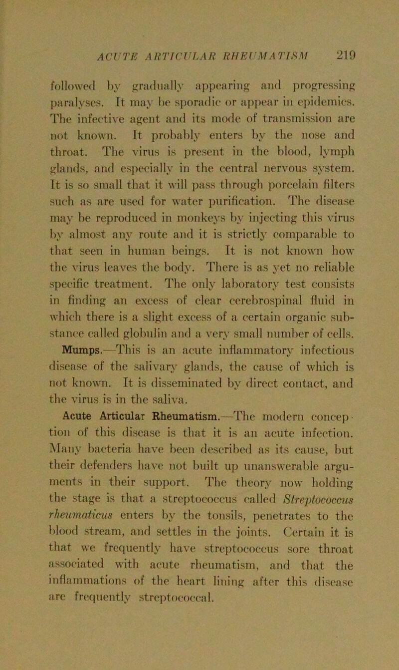 followed by gradually appearing and progressing paralyses. It may be sporadic or appear in epidemics. The infective agent and its mode of transmission are not known. It probably enters by the nose and throat. The virus is present in the blood, lymph glands, and especially in the central nervous system. It is so small that it will pass through porcelain filters such as are used for water purification. The disease may be reproduced in monkeys by injecting this virus by almost any route and it is strictly comparable to that seen in human beings. Tt is not known how the virus leaves the body. There is as yet no reliable specific treatment. The only laboratory test consists in finding an excess of clear cerebrospinal fluid in which there is a slight excess of a certain organic sub- stance called globulin and a very small number of cells. Mumps.—This is an acute inflammatory infectious disease of the salivary glands, the cause of which is not known. It is disseminated by direct contact, and the virus is in the saliva. Acute Articular Rheumatism.—The modern concep tion of this disease is that it is an acute infection. Many bacteria have been described as its cause, but their defenders have not built up unanswerable argu- ments in their support. The theory now holding the stage is that a streptococcus called Streptococcus rheumaticus enters by the tonsils, penetrates to the blood stream, and settles in the joints. Certain it is that we frequently have streptococcus sore throat associated with acute rheumatism, and that the inflammations of the heart lining after this disease arc frequently streptococcal.