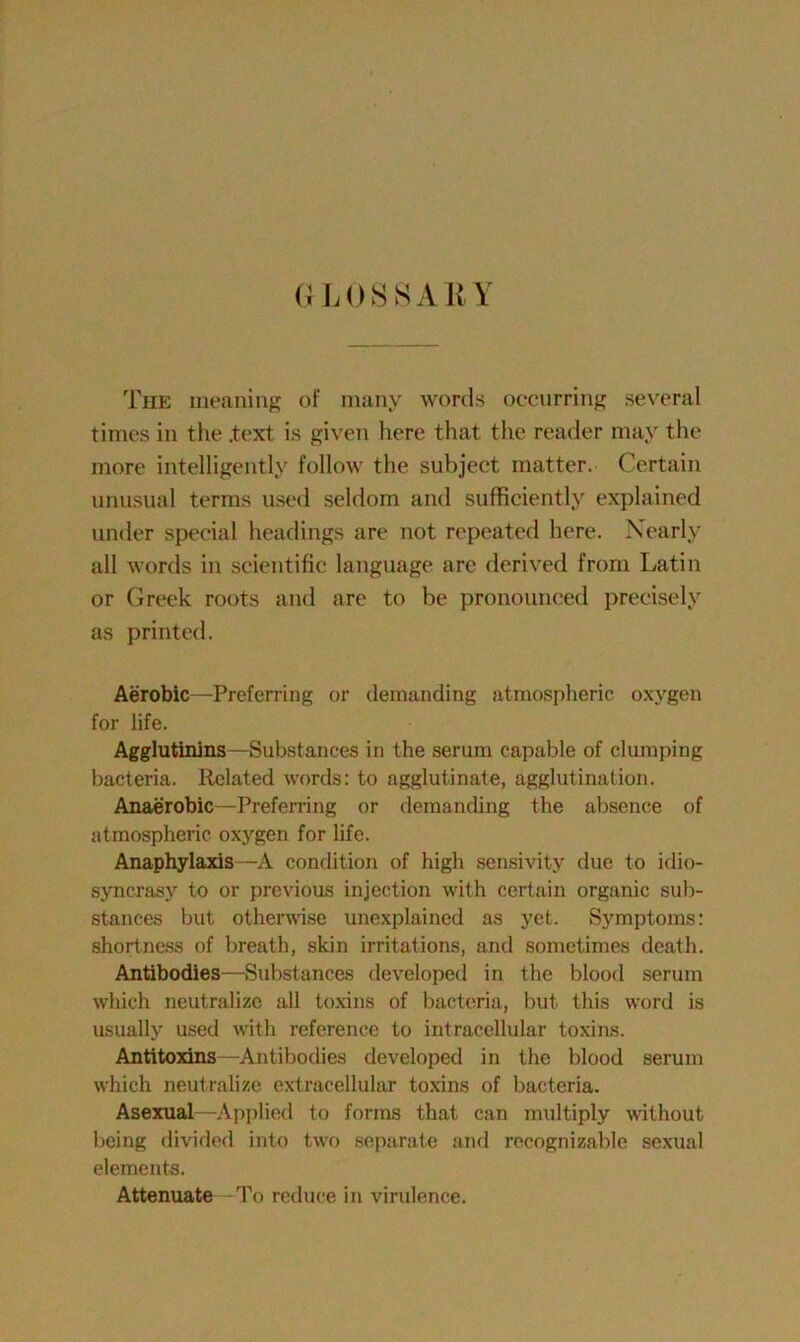 GLOSSARY The meaning of many words occurring several times in the .text is given here that the reader may the more intelligently follow the subject matter. Certain unusual terms used seldom and sufficiently explained under special headings are not repeated here. Nearly all words in scientific language are derived from Latin or Greek roots and are to be pronounced precisely as printed. Aerobic—Preferring or demanding atmospheric oxygen for life. Agglutinins—Substances in the serum capable of clumping bacteria. Related words: to agglutinate, agglutination. Anaerobic—Preferring or demanding the absence of atmospheric oxygen for life. Anaphylaxis —A condition of high sensivity due to idio- syncrasy to or previous injection with certain organic sub- stances but otherwise unexplained as yet. Symptoms: shortness of breath, skin irritations, and sometimes death. Antibodies—Substances developed in the blood serum which neutralize all toxins of bacteria, but this word is usually used with reference to intracellular toxins. Antitoxins -Antibodies developed in the blood serum which neutralize extracellular toxins of bacteria. Asexual—Applied to forms that can multiply without being divided into two separate and recognizable sexual elements. Attenuate To reduce in virulence.