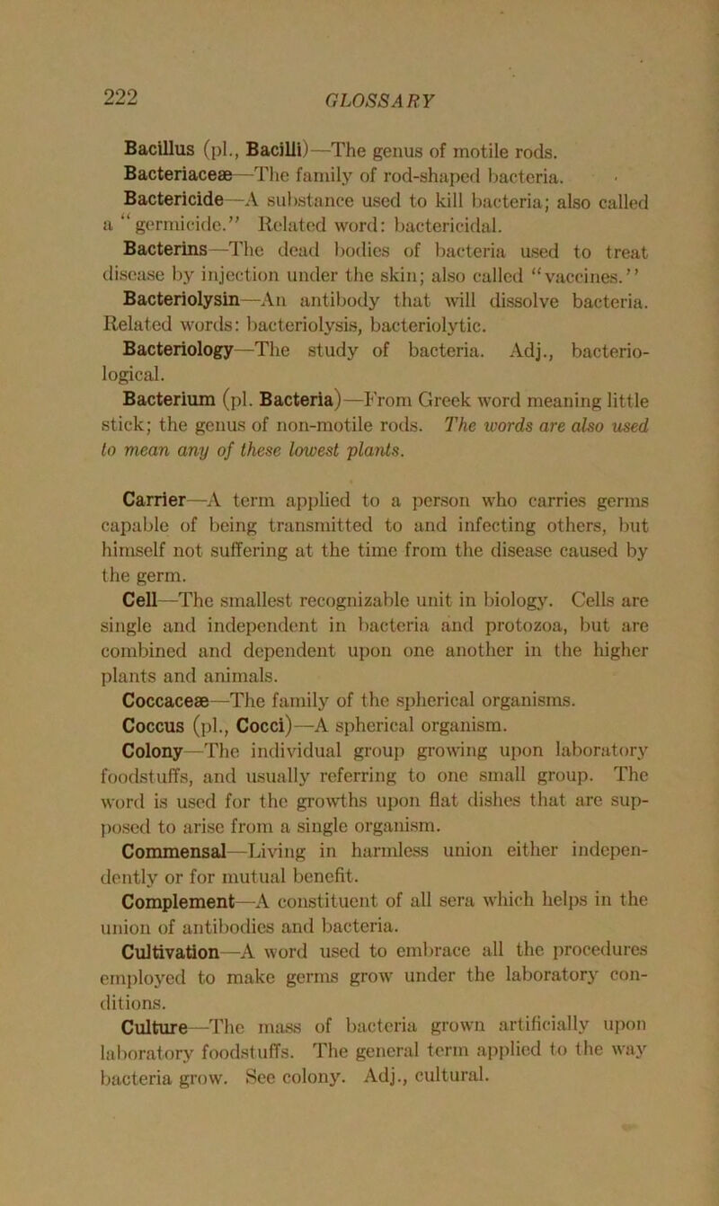 Bacillus (pi., Bacilli)—The genus of motile rods. Bacteriaceae—The family of rod-shaped bacteria. Bactericide—A substance used to kill bacteria; also called a “germicide.” Related word: bactericidal. Bacterins—The dead bodies of bacteria used to treat disease by injection under the skin; also called “vaccines.” Bacteriolysin —An antibody that will dissolve bacteria. Related words: bacteriolysis, bacteriolytic. Bacteriology—The study of bacteria. Adj., bacterio- logical. Bacterium (pi. Bacteria)—From Greek word meaning little stick; the genus of non-motile rods. The words are also used lo mean any of these lowest plants. Carrier—A term applied to a person who carries germs capable of being transmitted to and infecting others, but himself not suffering at the time from the disease caused by the germ. Cell—The smallest recognizable unit in biology. Cells are single and independent in bacteria and protozoa, but are combined and dependent upon one another in the higher plants and animals. Coccacese The family of the spherical organisms. Coccus (pi., Cocci)—A spherical organism. Colony—The individual group growing upon laboratory foodstuffs, and usually referring to one small group. The word is used for the growths upon flat dishes that are sup- posed to arise from a single organism. Commensal—Living in harmless union either indepen- dently or for mutual benefit. Complement—A constituent of all sera which helps in the union of antibodies and bacteria. Cultivation—A word used to embrace all the procedures employed to make germs grow under the laboratory con- ditions. Culture—The mass of bacteria grown artificially upon laboratory foodstuffs. The general term applied to the way bacteria grow. See colony. Adj., cultural.