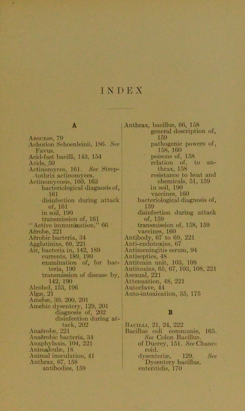 INI) E X A Abscess, 79 Achorion Schoenleinii, ISO. See Favus. Acid-fast bacilli, 143, 154 Acids, 50 Actinomyces, 161. See Strep- tothrix actinomyces. Actinomycosis, 160, 163 bacteriological diagnosis of, 161 disinfection during attack of, 161 in soil, 190 transmission of, 161 “Active immunization,” 66 Aerobe, 221 Aerobic bacteria, 34 Agglutinins, 69, 221 Air, bacteria in, 142, 189 currents, 189, 190 examination of, for bac- teria, 190 transmission of disease by, 149 100 Alcohol, 153, 196 Algae, 21 Amebic, 30, 200, 201 Amebic dysentery, 129, 201 diagnosis of, 202 disinfection during at- I tack, 202 Anaerobe, 221 Anaerobic bacteria, 34 Anaphylaxis, 104, 221 Animalcule, 18 Animal inoculation, 41 Anthrax, 67, 158 antibodies, 159 Anthrax, bacillus, 66, 158 general description of, 159 pathogenic powers of, 158, 160 poisons of, 158 relation of, to an- thrax, 158 resistance to heat and chemicals, 51, 159 in soil, 190 vaccines, 160 bacteriological diagnosis of, 159 disinfection during attack of, 159 transmission of, 158, 159 vaccines, 160 Antibody, 67 to 69, 221 Anti-endotoxins, 67 Antimeningitis serum, 94 Antiseptics, 48 Antitoxin unit, 103, 108 Antitoxins, 65, 67, 103, 108, 221 Asexual, 221 Attenuation, 48, 221 Autoclave, 44 Auto-intoxication, 35, 175 B Bacilli, 21, 24, 222 Bacillus coli communis, 165. See Colon Bacillus. ofDucrey, 151. <S'ce Chanc- roid. dysenteriaj, 129. See Dysentery bacillus, enteritidis, 170