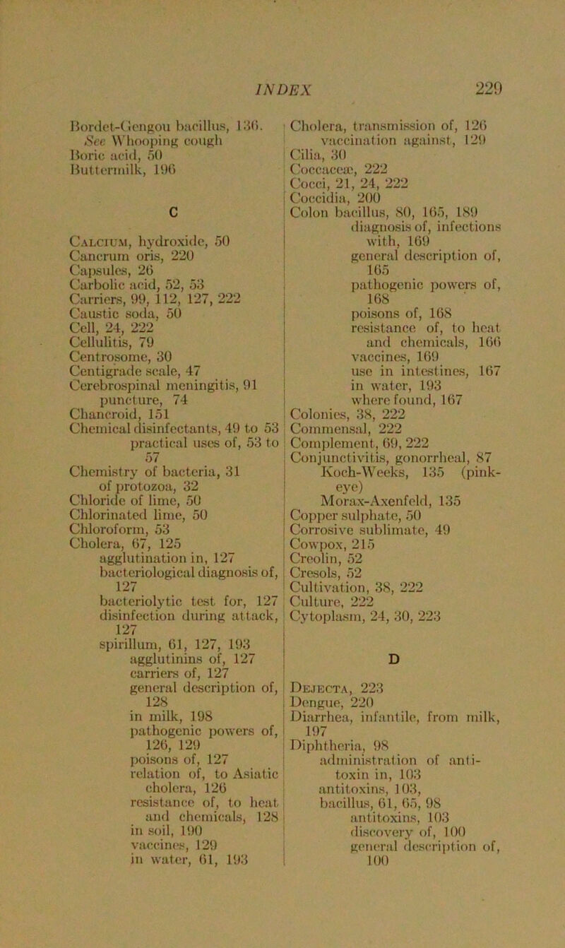 Bordet-Gengou bacillus, 130. Set Whooping cough Boric acid, 50 Buttermilk, 196 C Calcium, hydroxide, 50 Cancruin oris, 220 Capsules, 26 Carbolic acid, 52, 53 Carriers, 99, 112, 127, 222 Caustic soda, 50 Cell, 24, 222 Cellulitis, 79 Centrosome, 30 Centigrade scale, 47 Cerebrospinal meningitis, 91 puncture, 74 Chancroid, 151 Chemical disinfectants, 49 to 53 practical uses of, 53 to 57 Chemistry of bacteria, 31 of protozoa, 32 Chloride of lime, 50 Chlorinated lime, 50 Chloroform, 53 Cholera, 67, 125 agglutination in, 127 bacteriological diagnosis of, 127 bacteriolytic test for, 127 disinfection during attack, 127 spirillum, 61, 127, 193 agglutinins of, 127 carriers of, 127 general description of, 128 in milk, 198 pathogenic powers of, 126, 129 poisons of, 127 relation of, to Asiatic cholera, 126 resistance of, to heat and chemicals, 128 in soil, 190 vaccines, 129 in water, 61, 193 Cholera, transmission of, 126 vaccination against, 129 Cilia, 30 Coccaceae, 222 Cocci, 21, 24, 222 Coccidia, 200 Colon bacillus, 80, 165, 189 diagnosis of, infections with, 169 general description of, 165 pathogenic powers of, 168 poisons of, 168 resistance of, to heat and chemicals, 166 vaccines, 169 use in intestines, 167 in water, 193 where found, 167 I Colonies, 38, 222 Commensal, 222 Complement , 69, 222 Conjunctivitis, gonorrheal, 87 Ivoch-Weeks, 135 (pink- eye) Morax-Axenfeld, 135 ! Copper sulphate, 50 i Corrosive sublimate, 49 Cowpox, 215 Creolin, 52 i Cresols, 52 Cultivation, 38, 222 Culture, 222 Cytoplasm, 24, 30, 223 Dejecta, 223 Dengue, 220 ! Diarrhea, infantile, from milk, 197 Diphtheria, 98 administration of anti- toxin in, 103 antitoxins, 103, bacillus, 61, 65, 98 antitoxins, 103 discovery of, 100 general description of, 100