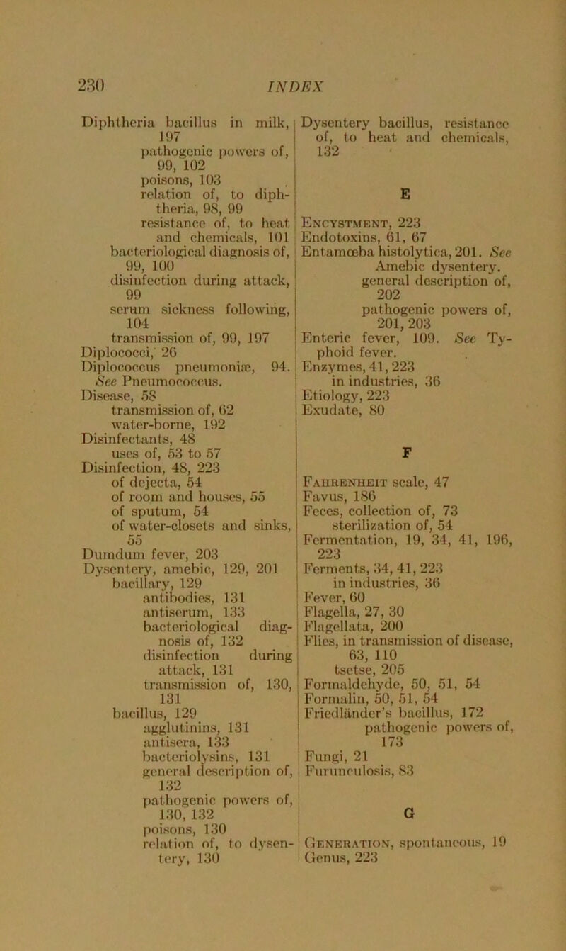 Diphtheria bacillus in milk, 197 pathogenic powers of, 99, 102 poisons, 103 relation of, to diph- theria, 98, 99 resistance of, to heat and chemicals, 101 bacteriological diagnosis of, 99, 100 disinfection during attack, 99 Dysentery bacillus, resistance of, to heat and chemicals, 132 E Encystment, 223 Endotoxins, 61, 67 Entamoeba histolytica, 201. See Amebic dysentery, general description of, 202 serum sickness following, 104 transmission of, 99, 197 Diplococci, 26 Diplococcus pneumoniae, 94.! Sec Pneumococcus. Disease, 5S transmission of, 02 water-borne, 192 Disinfectants, 48 uses of, 53 to 57 Disinfection, 48, 223 of dejecta, 54 of room and houses, 55 of sputum, 54 of water-closets and sinks, | 55 Dumdum fever, 203 Dysentery, amebic, 129, 201 bacillary, 129 antibodies, 131 antiserum, 133 bacteriological diag-! nosis of, 132 disinfection during j attack, 131 transmission of, 130, 131 bacillus, 129 agglutinins, 131 antisera, 133 bacteriolysims, 131 general description of, 132 pathogenic powers of, 130,132 poisons, 130 relation of, to dysen- tery, 130 pathogenic powers of, 201, 203 Enteric fever, 109. Sec Ty- phoid fever. Enzymes, 41,223 in industries, 36 Etiology, 223 Exudate, 80 F Fahrenheit scale, 47 Favus, 186 Feces, collection of, 73 sterilization of, 54 Fermentation, 19, 34, 41, 196, 223 Ferments, 34, 41, 223 in industries, 36 Fever, 60 Flagella, 27, 30 Flagellata, 200 Flies, in transmission of disease, 63,110 tsetse, 205 Formaldehyde, 50, 51, 54 Formalin, 50, 51, 54 Friedlanaer’s bacillus, 172 pathogenic powers of, 173 Fungi, 21 Furunculosis, 83 G Generation, spontaneous, 19 Genus, 223