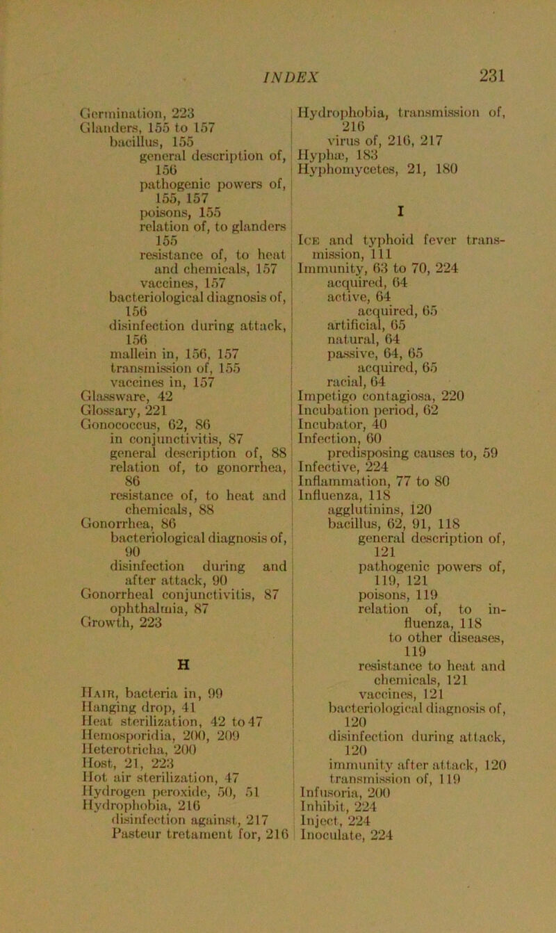 Germination, 223 Glanders, 155 to 157 bacillus, 155 general description of, 150 pathogenic powers of, 155, 157 poisons, 155 relation of, to glanders 155 resistance of, to heat and chemicals, 157 vaccines, 157 bacteriological diagnosis of, 156 disinfection during attack, 156 mallein in, 156, 157 transmission of, 155 vaccines in, 157 Glassware, 42 Glossary, 221 Gonococcus, 62, 86 in conjunctivitis, 87 general description of, 88 relation of, to gonorrhea, 86 resistance of, to heat and chemicals, 88 Gonorrhea, 86 bacteriological diagnosis of, 90 Hydrophobia, transmission of, 216 virus of, 216, 217 Hyplue, 183 Hyphomycetes, 21, 180 I Ick and typhoid fever trans- mission, 111 Immunity, 63 to 70, 224 acquired, 64 active, 64 acquired, 65 artificial, 65 natural, 64 passive, 64, 65 acquired, 65 racial, 64 Impetigo contagiosa, 220 Incubation period, 62 Incubator, 40 Infection, 60 predisposing causes to, 59 Infective, 224 Inflammation, 77 to 80 Influenza, 118 agglutinins, 120 bacillus, 62, 91, 118 general description of, 121 disinfection during and after attack, 90 Gonorrheal conjunctivitis, 87 ophthalmia, 87 Growth, 223 H Haiti, bacteria in, 99 Hanging drop, 41 Heat sterilization, 42 to 47 Hemosporidia, 200, 209 1 leterot richa, 200 Host, 21, 223 Hot air sterilization, 47 Hydrogen peroxide, 50, 51 Hydrophobia, 216 disinfection against, 217 Pasteur tretament for, 216 pathogenic powers of, 119, 121 poisons, 119 relation of, to in- fluenza, 118 to other diseases, 119 resistance to heat and chemicals, 121 vaccines, 121 bacteriological diagnosis of, 120 disinfection during attack, 120 immunity after attack, 120 transmission of, 119 Infusoria, 200 Inhibit, 224 Inject, 224 Inoculate, 224