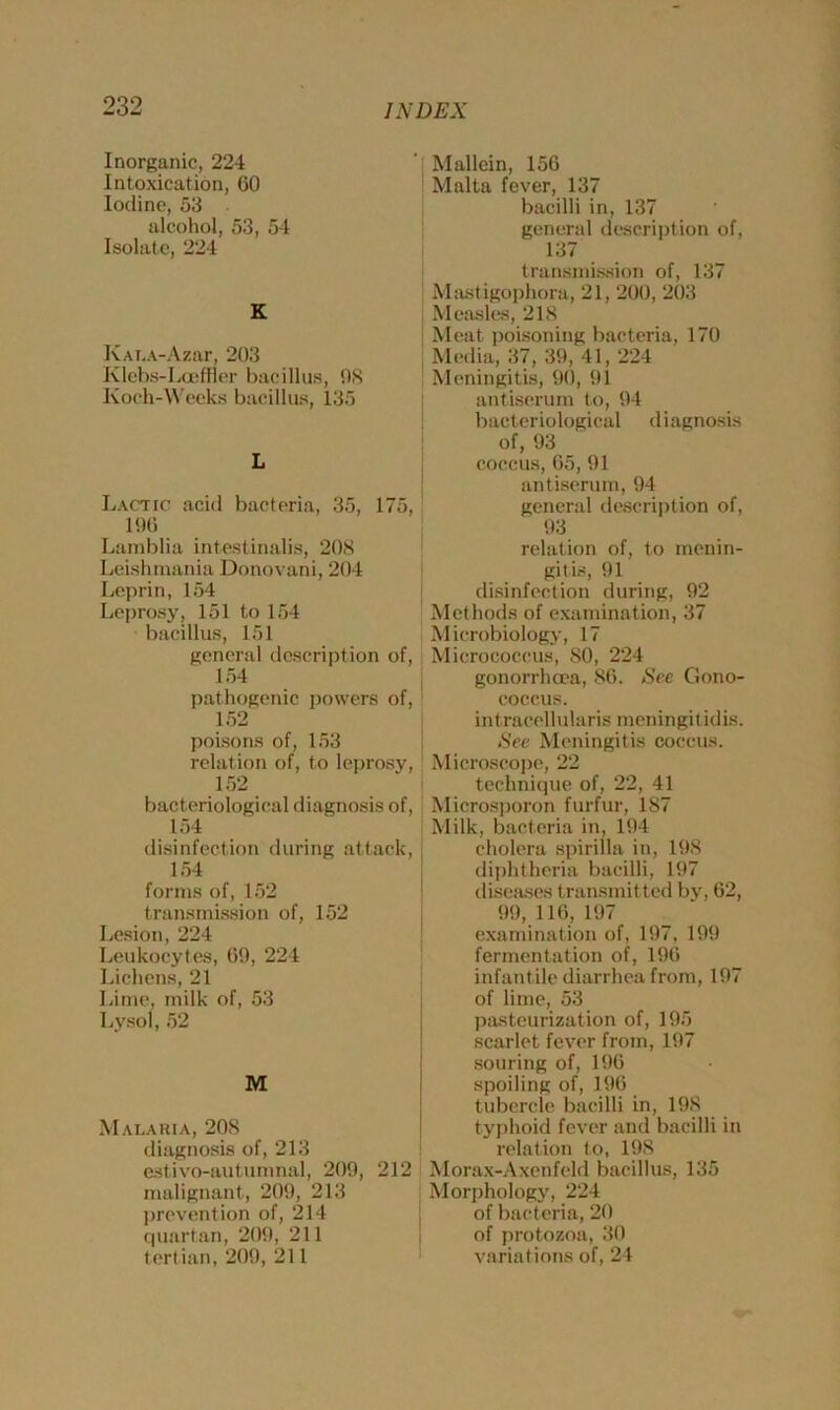 Inorganic, 224 Intoxication, 60 Iodine, 53 alcohol, 53, 54 Isolate, 224 K KAT..\-Azar, 203 Klcbs-Lcefner bacillus, 9S Koch-Weeks bacillus, 135 L Lactic acid bacteria, 35, 175, 196 Lamblia intestinalis, 208 Leish mania Donovani, 204 Leprin, 154 Leprosy, 151 to 154 bacillus, 151 general description of, 154 pathogenic powers of, 152 poisons of, 153 relation of, to leprosy, 152 bacteriological diagnosis of, 154 disinfection during attack, 154 forms of, 152 transmission of, 152 Lesion, 224 Leukocytes, 69, 224 Lichens, 21 Lime, milk of, 53 Lysol, 52 M Malaria, 208 diagnosis of, 213 estivo-autumnal, 209, 212 malignant, 209, 213 prevention of, 214 quartan, 209, 211 tertian, 209, 211 Mallein, 156 Malta fever, 137 bacilli in, 137 general description of, 137 transmission of, 137 Mastigophora, 21, 200, 203 Measles, 218 Meat poisoning bacteria, 170 Media, 37, 39, 41, 224 Meningitis, 90, 91 antiserum to, 94 bacteriological diagnosis of, 93 coccus, 65, 91 antiserum, 94 general description of, 93 relation of, to menin- gitis, 91 disinfection during, 92 Methods of examination, 37 Microbiology, 17 Micrococcus, 80, 224 gonorrhoea, 86. See Gono- coccus. intracellularis meningitidis. See Meningitis coccus. Microscope, 22 technique of, 22, 41 Microsporon furfur, 187 Milk, bacteria in, 194 cholera spirilla in, 198 diphtheria bacilli, 197 diseases transmitted by, 62, 99, 116, 197 examination of, 197, 199 fermentation of, 196 infantile diarrhea from, 197 of lime, 53 pasteurization of, 195 scarlet fever from, 197 souring of, 196 spoiling of, 196 tubercle bacilli in, 198 typhoid fever and bacilli in relation to, 19S Morax-Axenfeld bacillus, 135 Morphology, 224 of bacteria, 20 of protozoa, 30 variations of, 24