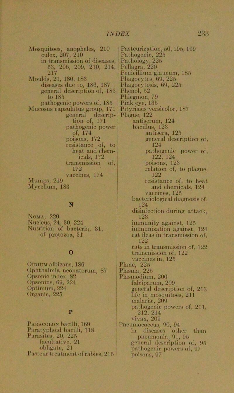 Mosquitoes, anopheles, 210 culex, 207, 210 in transmission of diseases, 03, 200, 209, 210, 214, 217 Moulds, 21, ISO, 183 diseases due to, 180, 1S7 general description of, 183 to 185 pathogenic powers of, 185 Mueosus capsulatus group, 171 general descrip- tion of, 171 pathogenic power of, 174 poisons, 172 resistance of, to heat and chem- icals, 172 transmission of, 172 vaccines, 174 Mumps, 219 Mycelium, 183 N Noma, 220 Nucleus, 24, 30, 224 Nutrition of bacteria, 31, of protozoa, 31 O Oidium albicans, 180 Ophthalmia neonatorum, 87 Opsonic index, 82 Opsonins, 69, 224 Optimum, 224 Organic, 225 P Paracolon bacilli, 169 Paratyphoid bacilli, 118 Parasites, 20, 225 facultative, 21 obligate, 21 Pasteur treatment of rabies, 216 Pasteurisation, 56,195,199 Pathogenic, 225 Pathology, 225 Pellagra, 220 Penicillium glaucum, 185 Phagocytes, 69, 225 Phagocytosis, 69, 225 Phenol, 52 Phlegmon, 79 Pink eye, 135 Pityriasis versicolor, 187 Plague, 122 antiserum, 124 bacillus, 123 antisera, 125 general description of, 124 pathogenic power of, 122, 124 poisons, 123 relation of, to plague, 122 resistance of, to heat and chemicals, 124 vaccines, 125 bacteriological diagnosis of, 124 disinfection during attack, 123 immunity against, 125 immunization against, 124 rat fleas in transmission of, 122 rats in transmission of, 122 transmission of, 122 vaccines in, 125 Plane, 225 Plasma, 225 Plasmodium, 200 falciparum, 209 general description of, 213 life in mosquitoes, 211 malaria;, 209 pathogenic powers of, 211, 212, 214 vivax, 209 Pneumococcus, 90, 94 in diseases other than pneumonia, 91, 95 general description of, 95 pathogenic powers of, 97 poisons, 97