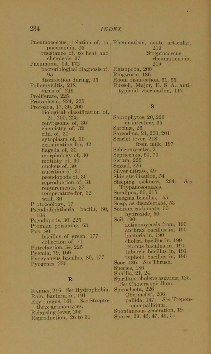 Pneumococcus, relation of, to pneumonia, 95 resistance of, to heat and chemicals, 97 Pneumonia, 94, 172 bacteriological diagnosis of, 95 disinfection during, 95 Poliomyelitis, 218 virus of, 219 Proliferate, 225 Protoplasm, 224, 225 Protozoa, 17, 30, 200 biological classification of, 21, 200, 225 centresome of, 30 chemistry of, 32 cilia of, 30 cytoplasm of, 30 examination for, 42 flagella of, 30 morphology of, 30 motility of, 30 nucleus of, 30 nutrition of, 31 pseudopods of, 30 reproduction of, 31 requirements, 32 temperature for, 32 wall, 30 Protozoology, 17 Pseudodiphtheria bacilli, 80, 104 Pseudopods, 30, 225 Ptomain poisoning, 63 Pus, 80 bacillus of green, 177 collection of, 71 Putrefaction, 34, 225 Pyemia, 79, 100 Pyocyaneus bacillus, 80, 177 Pyogenes, 225 R Rabies, 210. See Hydrophobia. Rain, bacteria in, 191 Ray fungus, 101. Sec Strepto- thrix antinomyces. Relapsing fever, 205 Reproduction, 26 to 31 Rheumatism, acute articular, 219 Streptococcus rheumaticus in, 219 Rhizopoda, 200 I Ringworm, 186 Room disinfection, 51, 55 Russell, Major, U. S. A., anti- typhoid vaccination, 117 S Saprophytes, 20, 226 in intestine, 35 Sarcinie, 26 Sarcodina, 21, 200, 201 Scarlet fever, 218 from milk, 197 Schizomycetes, 21 Septicemia, 60, 79 Serum, 226 Sexual, 226 j Silver nitrate, 49 j Skin sterilization, 54 ! Sleeping sickness, 204. See Trypanosomiasis. Smallpox, 66, 215 Smegma bacillus, 155 Soap, as disinfectant , 53 Sodium carbonate, 50 hydroxide, 50 Soil, 190 actinomycosis from, 190 anthrax bacillus in, 190 bacteria in, 190 cholera bacillus in, 190 tetanus bacillus in, 191 tubercle bacillus in, 191 typhoid bacillus in, 190 Soor, 186. See Thrush. Species, 186 Spirilla, 21, 24 Spirillum cholera; asiatie®, 125. See Cholera spirillum. Spirochaeta, 226 Obermeieri, 206 pallida, 147. Sec Trepon- ema pallidum. Spontaneous generation, 19 | Spores, 29, 46, 47, 49, 51