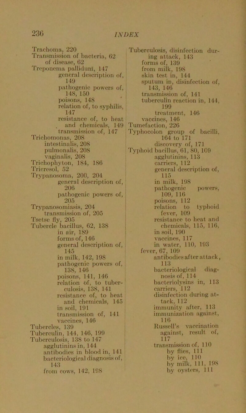 Trachoma, 220 Transmission of bacteria, 62 of disease, 62 Treponema pulliduiri, 147 general description of, 149 pathogenic powers of, 148, 150 poisons, 148 relation of, to syphilis, 147 resistance of, to heat and chemicals, 149 transmission of, 147 Trichomonas, 208 intestinalis, 208 pulmonalis, 208 vaginalis, 208 Trichophyton, 184, 186 Tricresol, 52 Trypanosoma, 200, 204 general description of, 206 pathogenic powers of, 205 Trypanosomiasis, 204 transmission of, 205 Tsetse fly, 205 Tubercle bacillus, 62, 138 in air, 189 forms of, 146 general description of, 145 in milk, 142, 198 pathogenic powers of, 138, 146 poisons, 141, 146 relation of, to tuber- culosis, 138, 141 resistance of, to heat and chemicals, 145 1 in soil, 191 transmission of, 141 vaccines, 146 Tubercles, 139 Tuberculin, 144, 146, 199 Tuberculosis, 138 to 147 agglutinins in, 144 antibodies in blood in, 141 bacteriological diagnosis of, 143 from cows, 142, 198 Tuberculosis, disinfection dur- ing attack, 143 forms of, 139 from milk, 198 skin test in, 144 sputum in, disinfection of, 143, 146 transmission of, 141 tuberculin reaction in, 144, 199 treatment, 146 vaccines, 146 Tumefaction, 226 Typhocolon group of bacilli, 164 to 171 discovery of, 171 Typhoid bacillus, 61,80, 109 agglutinins, 113 carriers, 112 general description of, 115 in milk, 198 pathogenic powers, 109, 116 poisons, 112 relation to typhoid fever, 109 resistance to heat and chemicals, 115, 116, in soil, 190 vaccines, 117 in water, 110, 193 fever, 67, 109 antibodies after attack, 113 bacteriological diag- nosis of, 114 bacteriolysis in, 113 carriers, 112 disinfection during at- tack, 112 immunity after, 113 immunization against, 116 Russell’s vaccination against, result of, 117 transmission of, 110 by flies, 111 by ice, lit) by milk. Ill, 198 by oysters, 111