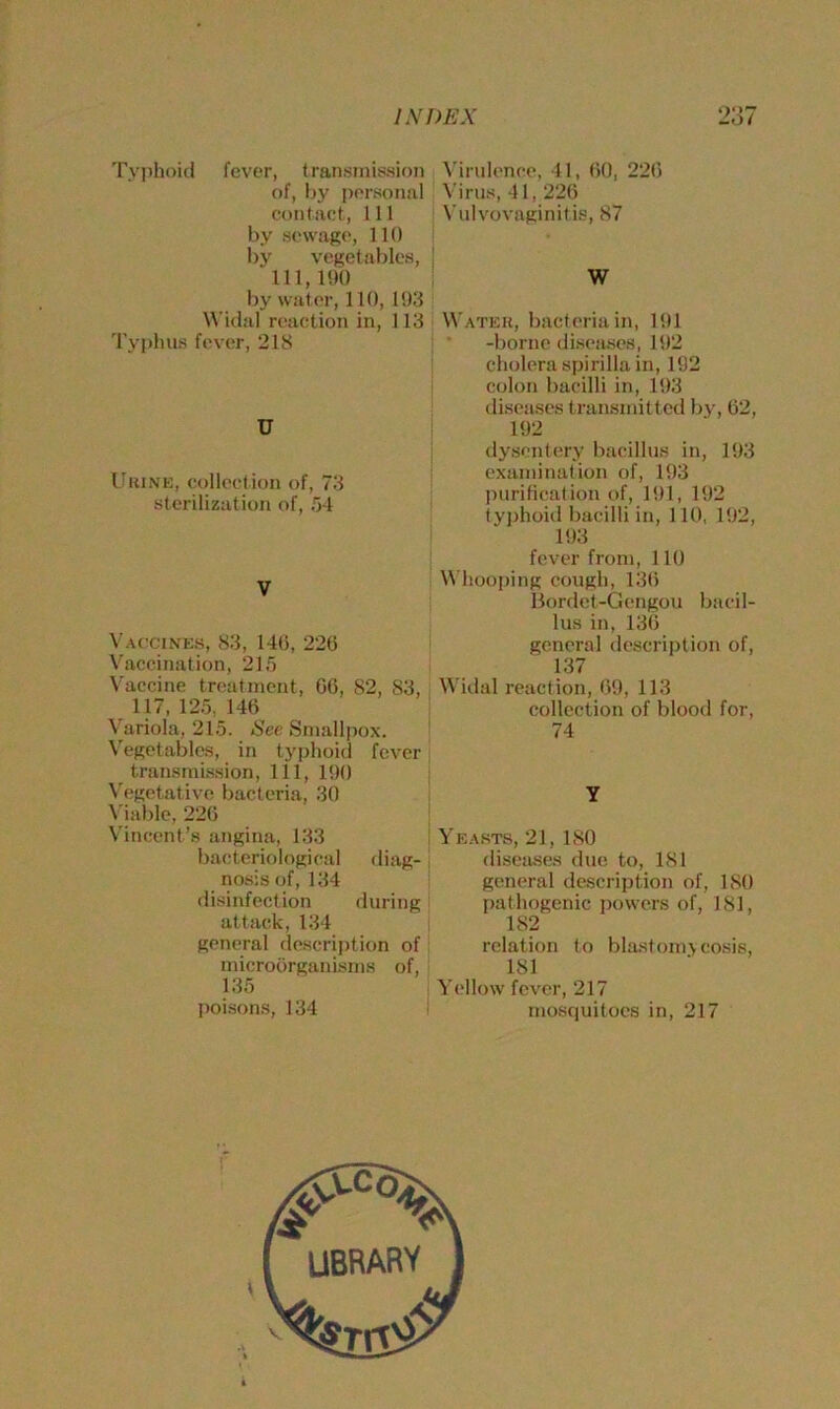 Typhoid fever, transmission of, by personal contact, 111 by sewage, lit) by vegetables, 111,190 by wat er, 110, 193 Widal reaction in, 113 Typhus fever, 218 U Urine, collection of, 73 sterilization of, 54 Virulence, 41, 60, 226 Virus, 41, 226 Vulvovaginitis, 87 W Water, bacteria in, 191 -borne diseases, 192 cholera spirilla in, 192 colon bacilli in, 193 diseases transmitted by, 62, 192 dysentery bacillus in, 193 examination of, 193 purification of, 191, 192 typhoid bacilli in, 110, 192, 193 V Vaccines, 83, 146, 226 Vaccination, 215 Vaccine treatment, 66, 82, 83, 117, 125, 146 Variola, 215. See Smallpox. Vegetables, in typhoid fever transmission, 111, 190 Vegetative bacteria, 30 Viable, 226 Vincent’s angina, 133 bacteriological diag- nosis of, 134 disinfection during attack, 134 general description of microorganisms of, 135 poisons, 134 fever from, 110 Whooping cough, 136 Bordet-Gengou bacil- lus in, 136 general description of, 137 Widal reaction, 69, 113 collection of blood for, 74 Y Yeasts, 21, ISO diseases due to, 181 general description of, 180 pathogenic powers of, 181, 182 relation to blastomycosis, 181 Yellow fever, 217 mosquitoes in, 217 library