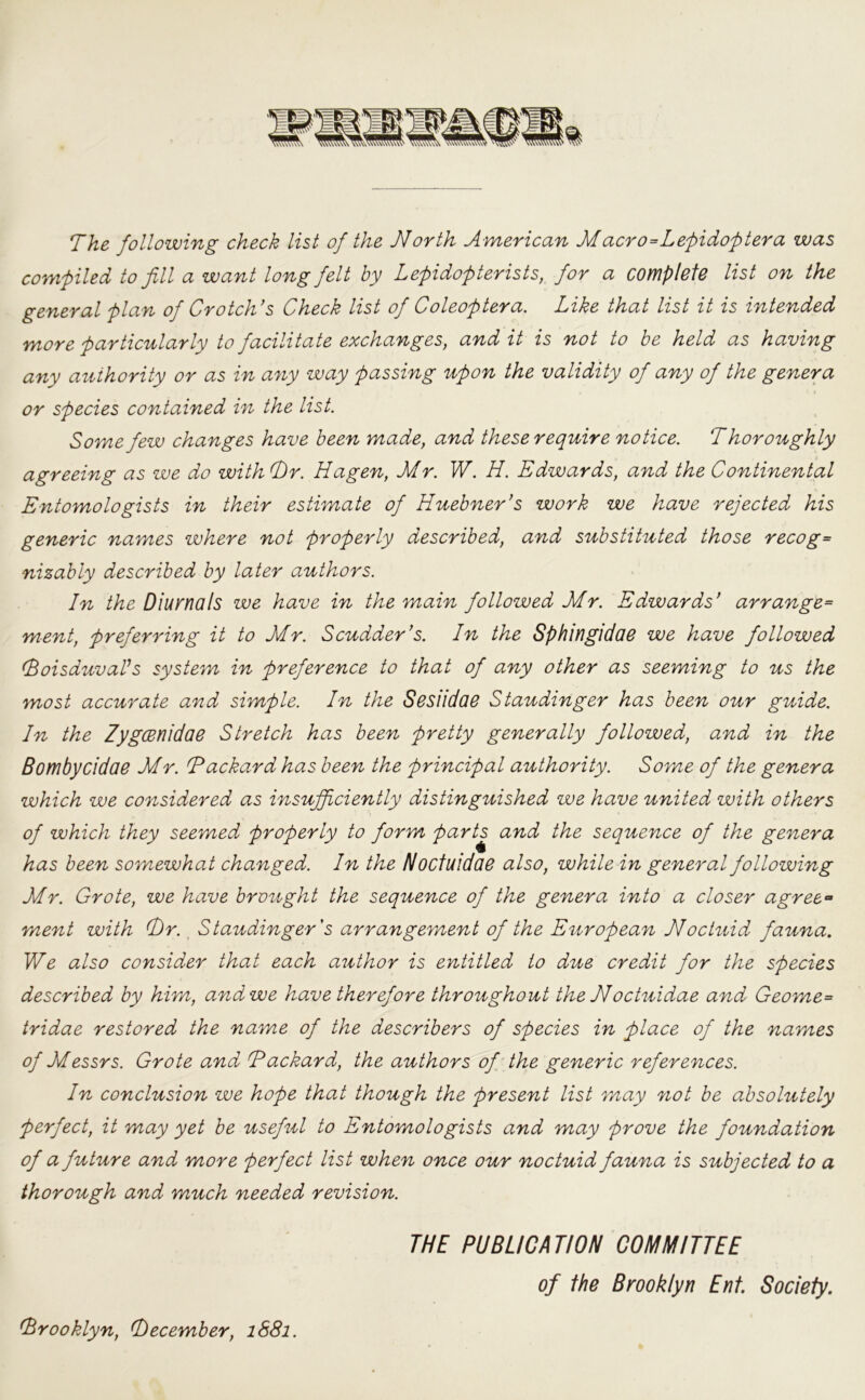 The following check list of the North American M acro=Lefidoftera was compiled to fill a want long felt by Lepidopterists, for a complete list on the general plan of Crotch’s Check list of Coleoptera. Like that list it is intended more particularly to facilitate exchanges, and it is not to he held as having any authority or as in any way passing upon the validity of any of the genera or species contained in the list. Some few changes have been made, and these require notice. Thoroughly agreeing as we do with T)r. Hagen, Mr. W. H. Edwards, and the Continental Entomologists in their estimate of Huebner’s work we have rejected his generic names where not properly described, and substituted those recog= nizably described by later authors. In the Diurnals we have in the main followed Mr. Edwards’ arrange= ment, preferring it to Mr. Scudder’s. In the Sphingidae we have followed (BoisduvaVs system in preference to that of any other as seeming to us the most accurate and simple. In the Sesiidae Staudinger has been our guide. In the ZygCBnidae Stretch has been pretty generally followed, and in the Bombycidae Mr. (Packard has been the principal authority. Some of the genera which we considered as insufficiently distinguished we have united with others of which they seemed properly to form parts and the sequence of the genera has been somewhat changed. In the Nocfuidae also, while in general following Mr. Grote, we have brought the sequence of the genera into a closer agree- ment with T)r. Staudinger's arrangement of the European Noctuid fauna. We also consider that each author is entitled to due credit for the species described by him, and we have therefore throughout the Noctuidae and Geome= tridae restored the name of the describers of species in place of the names of Messrs. Grote and (Packard, the authors of the generic references. In conclusion we hope that though the present list may not be absolutely perfect, it may yet be useful to Entomologists and may prove the foundation of a future and more perfect list when once our noctuid fauna is subjected to a thorough and much needed revision. THE PUBLICATION COMMITTEE of the Brooklyn Ent. Society. Brooklyn, (December, 1881.