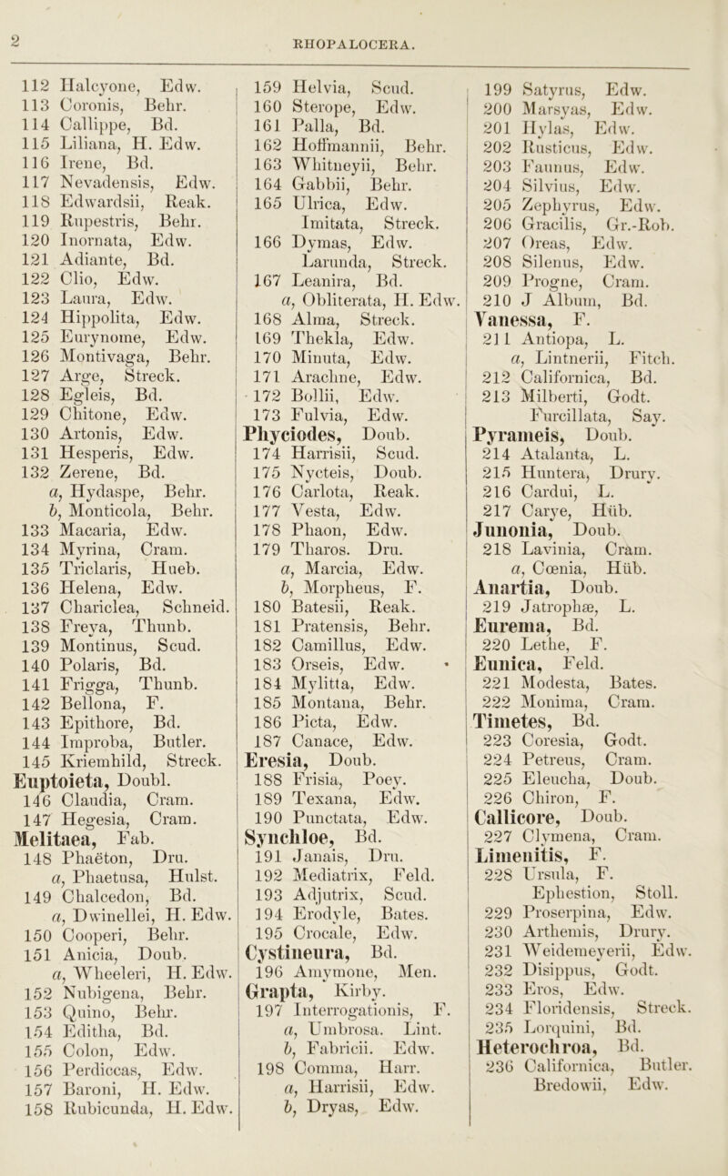 112 llalcyone, Edw. 113 Coronis, Belir. 114 Callippe, Bd. 115 Liliana, H. Edw. 116 Irene, Bd. 117 Nevadensis, Edw. 118 Edwardsii, Reak. 119 Riipestris, Belir. 120 Inornata, Edw. 121 Adiante, Bd. 122 Olio, Edw. 123 Laura, Edw. 124 Hippolita, Edw. 125 Eurynoine, Edw. 126 Montivaga, Belir. 127 Arge, Streck. 128 Egleis, Bd. 129 Oliitone, Edw. 130 Artonis, Edw. 131 Hesperis, Edw. 132 Zerene, Bd. a, Hydar?pe, Belir. 5, Monticola, Belir. 133 Macaria, Edw. 134 Myrina, Cram. 135 Triclaris, Hueb. 136 Helena, Edw. 137 Cliariclea, Sclineid. 138 Ereya, Thuiib. 139 Montinus, Scud. 140 Polaris, Bd. 141 Frigga, Thunb. 142 Bellona, F. 143 Epitliore, Bd. 144 Iraproba, Butler. 145 Kriembild, Streck. Euptoieta, Doubl. 146 Claudia, Oram. 147 Hegesia, Oram. Melitaea, Fab. 148 Phaeton, Dm. 6f, Pliaetusa, Hulst. 149 Clialcedon, Bd. a, Dwinellei, H. Edw. 150 Oooperi, Belir. 151 Anicia, Doub. a, Wlieeleri, H. Edw. 152 Nubigena, Behr. 153 Quino, Belir. 154 Editlia, Bd. 155 Colon, Edw. 156 Perdiccas, Edw. 157 Baroni, H. Edw. 158 Rubicunda, H. Edw. 159 Helvia, Scud. 160 Sterope, Edw. 161 Palla, Bd. 162 Hoffmannii, Behr. 163 Whitneyii, Behr. 164 Gabbii, Behr. 165 Ulrica, Edw. Imitata, Streck. 166 Dymas, Edw. Larunda, Streck. 167 Leanira, Bd. a, Obliterata, H. Edw. 168 Alma, Streck. 169 Thekla, Edw. 170 Minuta, Edw. 171 Arachne, Edw. '172 Bollii, Edw. 173 Eulvia, Edw. Pliyciodes, Doub. 174 Harrisii, Scud. 175 Nvcteis, Doub. 176 Oarlota, Reak. 177 Vesta, Edw. 178 Phaon, Edw. 179 Tharos. Dm. a, Marcia, Edw. 5, Morpheus, E. 180 Batesii, Reak. 181 Pratensis, Behr. 182 Camillus, Edw. 183 Orseis, Edw. 184 M}ditta, Edw. 185 Montana, Behr. 186 Picta, Edw. 187 Oanace, Edw. Eresia, Doub. 188 Frisia, Poey. 189 P'' ex an a, Edw. 190 Punctata, Edw. Syiicliloe, Bd. 191 Janais, Dm. 192 Mediatrix, Feld. 193 Adjutrix, Scud. 194 Erodyle, Bates. 195 Orocale, Edw. Cystineura, Bd. 196 Amvmone, Men. Orapta, Kirby. 197 Interrogationis, E. a, Umbrosa. Lint. 5, Fabricii. Edw. 198 Comma, Harr, a, Harrisii, Edw. 5, Dryas, Edw. j 199 Satyrus, Edw. 200 Marsyas, Edw. 201 H\das, Edw. 202 Rusticus, Edw. 203 E aim us, Edw. 204 Silvius, Edw. 205 Zephyms, Edw. 206 Gracilis, Gr.-Rob. 207 Oreas, Edw. 208 Silenus, Edw. 209 Progne, Cram. 210 J Album, Bd. Vanessa, F. 2] 1 Antiopa, L. a, Lintnerii, Fitch. 212 Californica, Bd. 213 Milberti, Godt. Furcillata, Say. Pyraiueis, Doub. 214 Atalanta, L. 215 Huntera, Drury. 216 Cardui, L. 217 Carye, Hlib. Junonia, Doub. 218 Lavinia, Cram, a, Coenia, Hiib. Anartia, Doub. 219 Jatrophse, L. j Eurema, Bd. j 220 Lethe, F. Euniea, Feld. 221 Modesta, Bates. 222 Monima, Cram. Timetes, Bd. 223 Coresia, Godt. 224 Petreus, Cram. 225 Eleucha, Doub. 226 Chiron, F. Callicore, Doub. 227 Civmena, Cram. t-' _ Limeiiitis, F. 228 Ursula, F. Ephestion, Stoll. 229 Proserpina, Edw. 230 Arthemis, Drury. 231 Weidemeyerii, Edw. 232 Disippiis, Godt. I 233 Eros, Edw. 234 Floridensis, Streck. 235 Lorquini, Bd. Heteroehroa, Bd. 236 Californica, Butler. Bredowii, Edw.