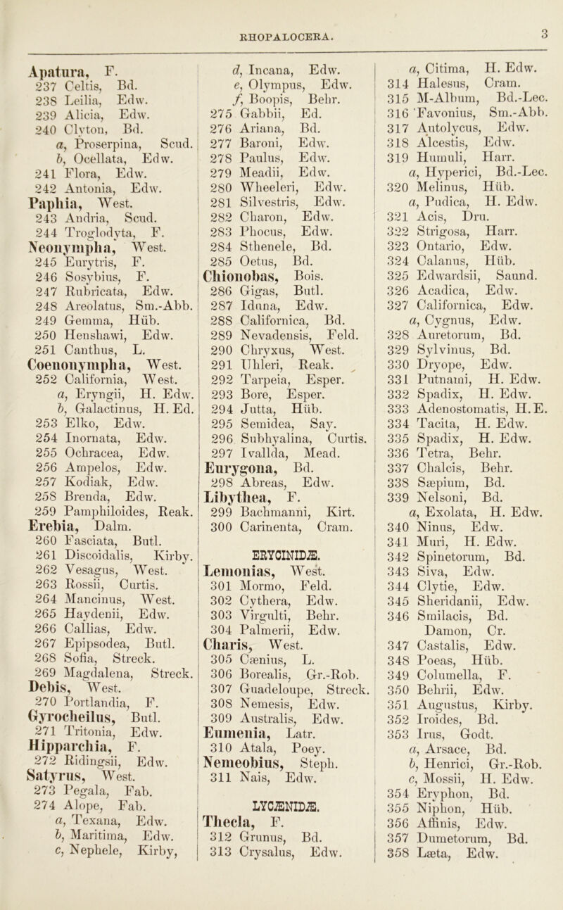 Apatiira, F. 237 Celtis, Bd. 238 Leilia, Edw. 239 Alicia, Edw. 240 Clyton, Bd. а, Proserpina, Scud. б, Ocellata, Edw. 241 Flora, Edw. 242 Antonia, Edw. Papliia, West. 243 Andria, Scud. 244 Trow'lodvta, F. Neoiiympha, West. 245 Enrytris, F. 246 Sosybins, F. 247 Rubricata, Edw. 248 Areolatus, Sm.-Abb. 249 Gemma, Hiib. 250 Hensliawi, Edw. 251 Can thus, L. Coeiionyiupha, West. 252 California, W est. a, Eryngii, H. Edw. 5, Galactinus, H. Ed. 253 Elko, Edw. 254 Inornata, Edw\ 255 Ochracea, Edw. 256 Arnpelos, Edw. 257 Kodiak, Edw. 258 Brenda, Edw. 259 Pamphiloides, Reak. Erebia, Dalm. 260 Fasciata, Butl. 261 Discoidalis, Kirby. 262 Vesagus, West. 263 Rossii, Curtis. 264 Mancinus, West. 265 Haydenii, Edw. 266 Cailias, Edw. 267 Epipsodea, Butl. 268 Sofia, Streck. 269 Magdalena, Streck. Debis, West. 270 Portlandia, F. Gyroclieilus, Butl. 271 Tritonia, Edw. Hipparcliia, F. 272 Ridingsii, Edw. Satyriis, West. 273 Pegala, Fab. 274 Alope, Fab. a, Texana, Edw. 5, Maritima, Edw. c, Nephele, Kirby, d, Incana, Edw. e, Olympus, Edw. /, Boopis, Behr. 275 Gabbii, Ed. I 276 Ariana, Bd. I 277 Baroni, Edw. 278 Paul us, Edw. : 279 Meadii, Edw. 280 Wheeleri, Edw. 281 Silvestris, Edw. 282 Charon, Edw. i 283 Phocus, Edw. I 284 Sthenele, Bd. I 285 Oetus, Bd. Cliioiiobas, Bois. 286 Gigas, Butl. 287 Iduna, Edw. 288 Californica, Bd. 289 Nevadensis, Feld. 290 Chryxus, West. 291 IThleri, Reak. 292 Tarpeia, Esper. 293 Bore, Esper. 294 Jutta, Hiib. 295 Semidea, Say. 296 Subli3^alina, Curtis. 297 Ivallda, Mead. Eurygoiia, Bd. 298 Abreas, Edw. Libytliea, F. 299 Bachmanni, Kirt. 300 Carinenta, Cram. ERYCINIDiE. Lemoiiias, West. 301 Mormo, Feld. I 302 Cythera, Edw. 303 Virgulti, Behr. ! 304 Palmerii, Edw. I Charis^ West. 305 Cmnius, L. 306 Borealis, Gr.-Rob. 307 Guadeloupe, Streck. 308 Nemesis, Edw. 309 Australis, Edw. Eiiinenia, Latr. 310 Atala, Poey. Nemeobius, Steph. 311 Nais, Edw. I LYCiENIDiE. ! Theda, F. 312 Grunus, Bd. 313 Crysalus, Edw. a, Citima, H. Edw. 314 Halesus, Cram. 315 M-Alburn, Bd.-Lec. 316 ’Favonius, Sm.-Abb. 317 Autolycus, Edw. 318 A*lcestis, Edw. 319 Humuli, Harr. a, Hyperici, Bd.-Lec. 320 Melinus, Hiib. a, Pudica, H, Edw. 321 Acis, Dm. 322 Strigosa, Harr. 323 Ontario, Edw. 324 Calanus, Hiib. 325 Edwardsii, Saund. 326 Acadica, Edw. 327 Californica, Edw. a, Cygnus, Edw. 328 Auretorum, Bd. 329 Sylvinus, Bd. 330 Dryope, Edw. 331 Putnami, H. Edw. 332 Spadix, H. Edw. 333 Adenostomatis, H.E. 334 Tacita, H. Edw. 335 Spadix, H. Edw. 336 Tetra, Behr. 337 Chalcis, Behr. 338 Saepium, Bd. 339 Nelsoni, Bd. a, Exolata, H. Edw. 340 Ninus, Edw. 341 Muri, H. Edw. 342 Spinetorum, Bd. 343 Siva, Edw. 344 Clytie, Edw. 345 Sheridanii, Edw. 346 Smilacis, Bd. Damon, Cr. 347 Castalis, Edw. 348 Poeas, Hiib. 349 Columella, F. 350 Behrii, Edw. 351 Augustus, Kirby. 352 Iroides, Bd. 353 Irus, Godt. a, Arsace, Bd. 5, Henrici, Gr.-Rob. c, Mossii, H. Edw. 354 Eryphon, Bd. 355 Niphon, Hiib. 356 Afiinis, Edw. 357 Dumetorura, Bd. 358 Laeta, Edw.