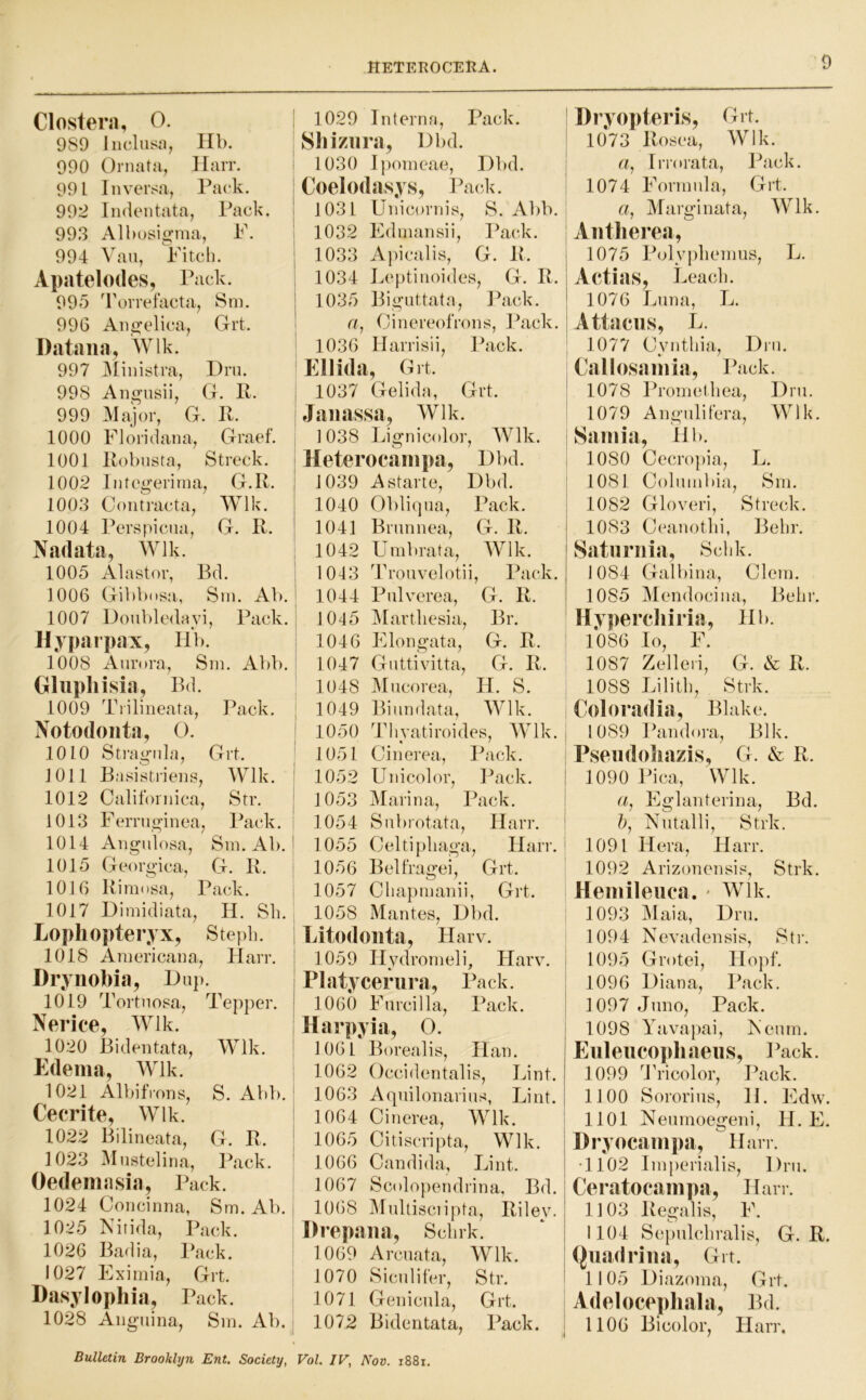 Clostera, 0. 1 989 Inclusn, Hb. 990 Ornata, Harr. 991 1 n versa. Pack. 992 Indentata, Pack, ! 993 Albosigmj F. : 994 Vau, Fitcli. Apatelodes, P ack. 995 Torrefacta CJ ! , Sm. 7 1 996 Angelica, Grt. Dataiia, Wlk. 997 jMinistra, Hru. 998 Angusii, G. R. i 999 Major, G b R. ! 1000 Floridana, , Graef. , 1001 Robusta, Streck. i 1002 Integerinn i, G.R. 1 1003 Contracta, Wlk. i 1004 Perspicua, G. R. ' Nadata, Wlk. 1005 Alastor, Bd. ; 1006 Gibbdsa-, Sm. Ab. i 1007 DoubleOayi, Pack. : Hypjirpax, Hb. 1008 Aurora, Sm. Abb. Olupliisia, B(l. 1009 Tiilineata, Pack. ; Notodonta, 0. | 1010 Strain la, Grt. JOIl Basistrieiis, Wlk. ! 1012 Californica, Str. j 1013 Ferruf^inea, Pack. I 1014 Augulosa, Sm. Ab. ' 1015 Georgica.j G. R. 1016 Rimosa, Pack. 1017 Dimicliata, H. Sli. Lophopteryx, Stepb. 1018 Americaua, Harr. ! Drynobia, Hup. 1019 Tortuosa, Tepper. ' Nerice, Wlk. 1020 Bidentata, Wlk. i Edema, Wlk. 1021 Albifrous, S. Abb. ‘ Cecrite, Wlk. ! 1022 Bilineata, G. R. | 1023 Mustcliua, Pack. Oedemasia, Pack. ' 1024 Coucinna, Sm. Ab. j 1025 Nitida, Pack. 1026 Badia, Pack. 1027 Eximia, Grt. : Dasylophia, Pack. 1028 Aiiguina, Sm. Ab. | 1029 Interna, Pack. : Sliiznra, Dbd. 1030 Ipomeae, Hbd. I Coelodasys, Pack. 1031 Unicornis, S. Abb. 1032 Edmansii, I^ack. 1033 Apicalis, G. R. j 1034 Leptinoides, G. R. 1035 Bi gut tat a. Pack. a, Oinereofrons, Pack. | 1036 Harrisii, Pack. Ellida, Grt. 1037 Gelida, Grt. ■ Jaiiassa, Wlk. 1038 Lignicolor, Wlk. Meterocampa, Hbd. 1039 Astartc, Hbd. 1040 Obliqua, Pack. | 1041 Brunnea, G. R. | 1042 Umbrata, Wlk. j 1043 Trouvelotii, Pack. | 1044 Pulvcrea, G. R. ' 1045 IMartliesia, Br. 1046 Elongata, G. R. 1047 Guttivitta, G. R. 1048 IMucorea, H. S. 1049 Biundata, Wlk. 1050 Thyatiroides, Wlk. j 1051 Cinerea, Pack. 1052 Unicolor, Pack. i 1053 Marina, Pack. ' 1054 Subrotata, Harr. ! 1055 Celtipliaga, Harr. 1056 Belfragei, Grt. 1057 Cliapmanii, Grt. 1058 xMantcs, Hbd. Litodonta, Harv. 1059 Hydromeli, Harv. i Platycerura, Pack. ; 1060 Furcilla, Pack. Harpyia, O. 1061 Borealis, Han. 1062 Occidentalis, Pint. 1063 Aquilonarius, Lint. 1064 Cinerea, Wlk. 1065 Citiscripta, Wlk. 1066 Candida, Lint. 1067 Scolopendrina, Bd. | 1068 Multisciipta, Riley. Drepaiia, Scluk. 1069 Arcuata, Wlk. | 1070 Sic.ulifer, Str. ! 1071 Genicula, Grt. i 1072 Bidcntata, Pack, i Dryopteris, Grt. 1073 Rosea, Wlk. a, Irrorata, Pack. 1074 Formula, Grt. «, j\h irginata, Wlk. Aiitlierea, 1075 Polypliemus, L. Aetias, Leacb. 1076 Luna, L. Attaciis, L. 1077 Cyntbia, Hrii. Callosamia, Pack. 1078 Prometbea, Hru. 1079 A11 gul i 1 era, W1 k. Sarnia, Hb. 1080 Cecropia, L. 1081 Columbia, Sm. 1082 Gloveri, Streck. 1083 Ceanotbi, Bebr. Satiiruia, Scbk. 1084 Galbina, Clem. 1085 Mendocina, Bebr. Hypei’cliiria, Hb. 1*086 lo, F. 1087 Zelleii, G. & R. 1088 Lilitb, Strk. Coloradia, Blake. 1089 Pandora, Blk. Pseudoliazis, G. & R. 1090 Pica, Wlk. a, Eglanterina, Bd. 5, Nutalli, Strk. 1091 Hera, Harr. 1092 Arizoncnsis, Strk. Hemileuca. Wlk. 1093 jMaia, Hru. 1094 Nevadensis, Str. 1095 Grotei, Hopf. 1096 Diana, Pack. 1097 Juno, Pack. 1098 Yavapai, A cum. Euleueophaeiis, Pack. 1099 Tricolor, Pack. 1100 Sororius, H. Edw. 1101 Neumoegeni, H. E. Dryocampa, Han. •1102 Imperialis, Hru. Ceratocampa, Han. 1103 Regalis, F. 1104 Scpulcbralis, G. R. (Juadriiia, Grt. 1105 Hiazoma, Grt. Adeiocepliala, Bd. 1106 Bicolor, Harr. Bulletin Brooklyn Ent. Society, VoL IV, Nov. i88i.