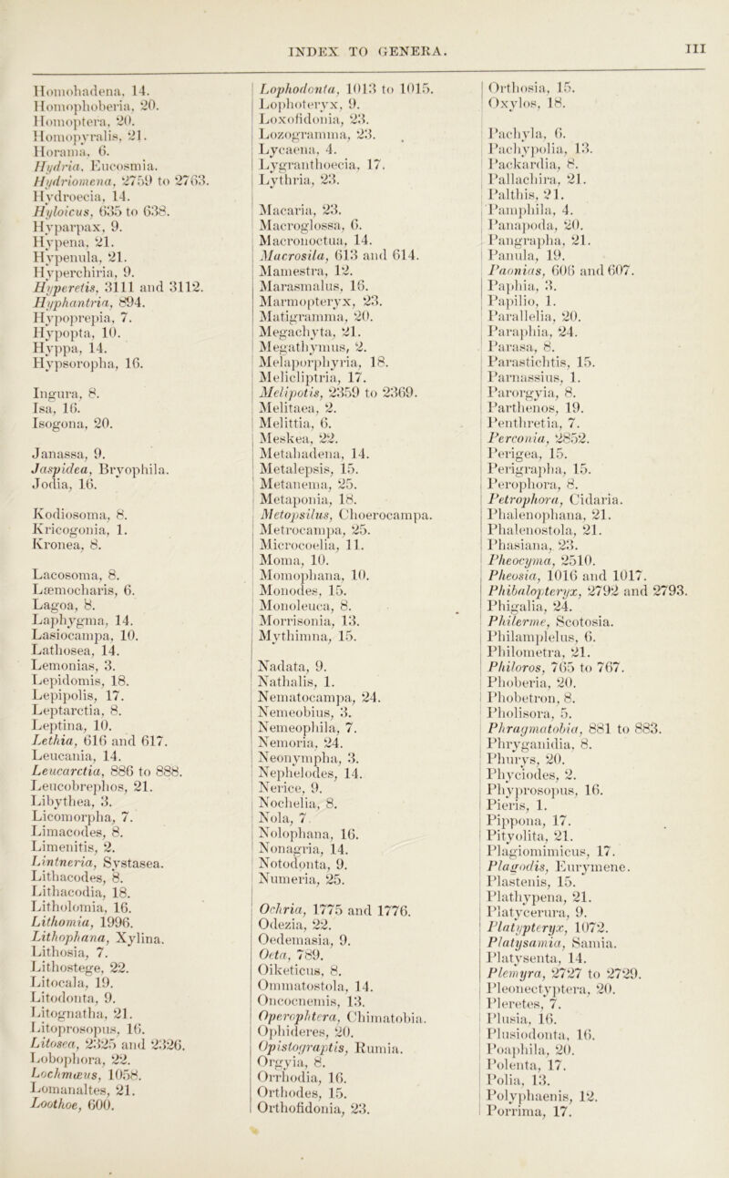 lloinohadena, 14. Homophoberia, *20. Honioptera, *20. Hoinopyralis, ‘21. Horaina. 0. Hydria, Eucosmia. Hydriomena, *2759 to ‘2763. Hydroecia, 14. Hyloicus, 635 to 638. Hyparpax, 9. Hyperia, ‘21. Hypeiuda, ‘21. Hypercbiria, 9. Hyperetis, 3111 and 311*2. Hyphantria, 894. Hypoprepia, 7. Hypopta, 10. Hyppa, 14. Hypsoropba, 16. Ingnra, 8. Isa, 16. Isogona, 20. Janassa, 9. Jaspldea, Bryophila. Jodia, 16. Kodiosoina, 8. Kricogonia, 1. Kronea, 8. Lacosoma, 8. Lsemocbaris, 6. Lagoa, 8. Laphygma, 14. Lasiocainpa, 10. Latbosea, 14. Lemonias, 3. r^epidomis, 18. Lepipolis, 17. Leptarctia, 8. Leptina, 10. Lethia, 616 and 617. Leucaiiia, 14. Leucarctia, 886 to 888. I.,eiicobrep]ios, 21. Libytliea, 3. Licomorpba, 7. Limacodes, 8. Limeiiitis, 2. Lintneria, Systasea. Litbacodes, 8. Litbacodia, 18. Litholomia, 16. Lithomia, 1996. Lithophana, Xybna. Litbosia, 7. Litbostege, 22. Litocala, 19. Litodoiita, 9. Litognatba, 21. Litoprosopus, 16. Litosea, 2325 and 2326. Lobopbora, ‘22. LochnuBus, 1058. Loinanaltes, 21. Loothoe, 600. Lophodanta, 1013 to 1015. l^o])boteryx, 9. Loxobdonia, ‘23. i Lozograinina, *23. i Lycaena, 4. I Lygrantboecia, 17. ! Lvtbria, 23. i ' M acaria, 23. Macroglossa, 6. I JVlacronoctaa, 14. i Mar/rosila, 613 and 614. Mainestra, 12. Marasinalns, 16. Marmopteryx, 23. Matigramma, 20. i Megacbyta, ‘21. i Megatbynius, 2. ' Melaporpbyria, 18. i jMelicliptria, 17. I Mel ipot is, 2359 to ‘2369. ; Melitaea, 2. i Melittia, 6. i Meskea, 2*2. ' Metabadena, 14. ' Metalepsis, 15. I Metanenm, 25. Metaponia., 18. ; Metopisihis, Cboerocampa. I Metrocainpa, *25. i Microcoolia, 11. Mom a, 10. Momopbana, 10. , Monodes, 15. ' Monoleuca, 8. i Morrisonia, 13. Mytbimna, 15. Nad at a, 9. ! Natlialis, 1. Neinatocam])a, *24. i Nemeobins, 3. j Nemeopbila, 7. ' Neinoria, *24. ' Neonympba, 3. ; Nepbelodes, 14. Nerice, 9. j Noclielia, 8. I Nola, 7 j Nolopbana, 16. ' Nonagria, 14. Notodonta, 9. ! Nmneria, ‘25. j I Ochria, 1775 and 1776. I Odezia, 22. Oedemasia, 9. Oeta, 789. Oiketicns, 8. Ominatostola, 14. Oncocneinis, 13. Operophtera, Cbimatobia. Opbideres, ‘20. Opistof/raptis, Rumia. Orgyia, 8. Orrbodia, 16. Ortbodes, 15. Ortbofidonia, 23. I Ortbosia, 15. ' Oxylos, 18. Pacbyla, 6. ; Racliy})olia, 13. ’ Rackardia, 8. ^ Rallacbira, 21. Paltbis, 21. l*ain])bila, 4. : Pana])oda, ‘20. Pangra})lia, 21. Pannla, 19. Paonias, 606 and 607. Pajdiia,, 3. Pa])ilio, 1. I’arallelia, ‘20. Parapliia, ‘24. I’arasa., 8. Parasticlitis, 15. i 1‘arnassins, 1. 1‘arorgyia, 8. i Partbcnos, 19. ' I’entbretia, 7. ; Perconia, ‘285*2. Perigea, 15. Perigrapba, 15. j Peropbora, 8. I Petrophora, Cidaria. j Pbalenopbana, 21. I Pbalcnostola, 21. ! Idiasiana,^ 23. Pheocyma, 2510. i Pheosia, 1016 and 1017. j Phibalopteryx, ‘2792 and 2793. ! Pbigalia, 24. ! Philerrne, Scotosia. j Pbilam[)lelus, 6. j Pbilonietra, 21. Pkiloros, 765 to 767. Pbobcria, 20. i Pbobetron, 8. Pbolisora, 5. - Phragmatohia, 881 to 883. Pbryganidia, 8. ; Pbnrys, ‘20. ' Pbyciodcs, 2. < Pbyproso])ns, 16. I Pieris, 1. Pippona, 17. ! Pityolita, 21. Plagiomimicus, 17. I Plagodis, Enrymene. Plastcnis, 15. Platbypena, 21. j Platycernra, 9. ! Plntypteryx, 1072. i Platysamia, 8ainia. Platysenta, 14. Plemyra, 2727 to *27‘29. ldeonecty])tera, 20. ' Ideretes, 7. J’lnsia, 16. I’lnsiodonta, 16. ; Poa])liila, 20. Polenta, 17. Polia, 13. Poly])baenis, 1‘2. Porrima, 17.