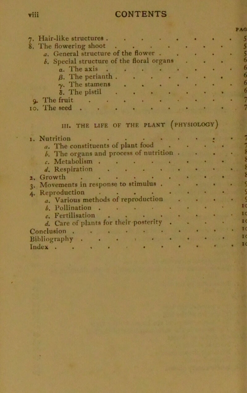 7. Hair-like structures .... 8. The flowering shoot .... a. General structure of the flower . b. Special structure of the floral Organs a. The axis .... ß. The perianth .... y. The stamens S. The plstil .... The fruit ..... 10. The seed . THE LIFE OF THE PLANT (pHYSIOLOGy) 111 i. Nutrition ..... a. The constituents of plant food b. The organs and process of nutrition c. Metabolism d. Respiration .... z. Growth ...... 3. Movements in response to Stimulus . 4. Reproduction ..... a. Various methods of reproduction b. Pollination . c. Fertilisation .... d. Care of plants for their posterity . Conclusion ...... Bibliography ...>•• Index