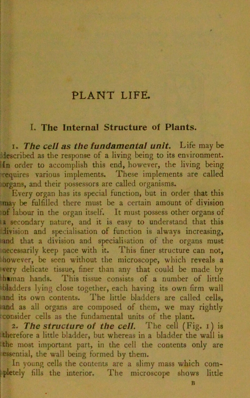 PLANT LIFE. I. The Internal Structure of Plants. 1. The cell as the fundamental unit. Life may be iescribed as the response of a living being to its environment. lin order to accomplish this end, however, the living being requires various implements. These implements are called organs, and their possessors are called organisms. Every organ has its special function, but in order that this may be fulfiiled there must be a certain amount of division of labour in the organ itself. It must possess other organs of 11 secondary nature, and it is easy to understand that this division and specialisation of function is always increasing, fand that a division and specialisation of the organs must necessarily keep pace with it. This finer structure can not, ! however, be seen without the inicroscope, which reveals a ! very delicate tissue, finer than any that could be made by i h»man hands. This tissue consists of a number of little 1 bladders lying close together, each having its own firm wall and its own contents. The little bladders are called cells, tand as all organs are composed of them, we may rightly i consider cells as the fundamental units of the plant. 2. The structure of the cell. The cell (Fig. i) is l therefore a little bladder, but whereas in a bladder the wall is ! the most important part, in the cell the contents only are essential, the wall being formed by them. In young cells the contents are a slimy mass which com- pletely fills the interior. The microscope shows little n