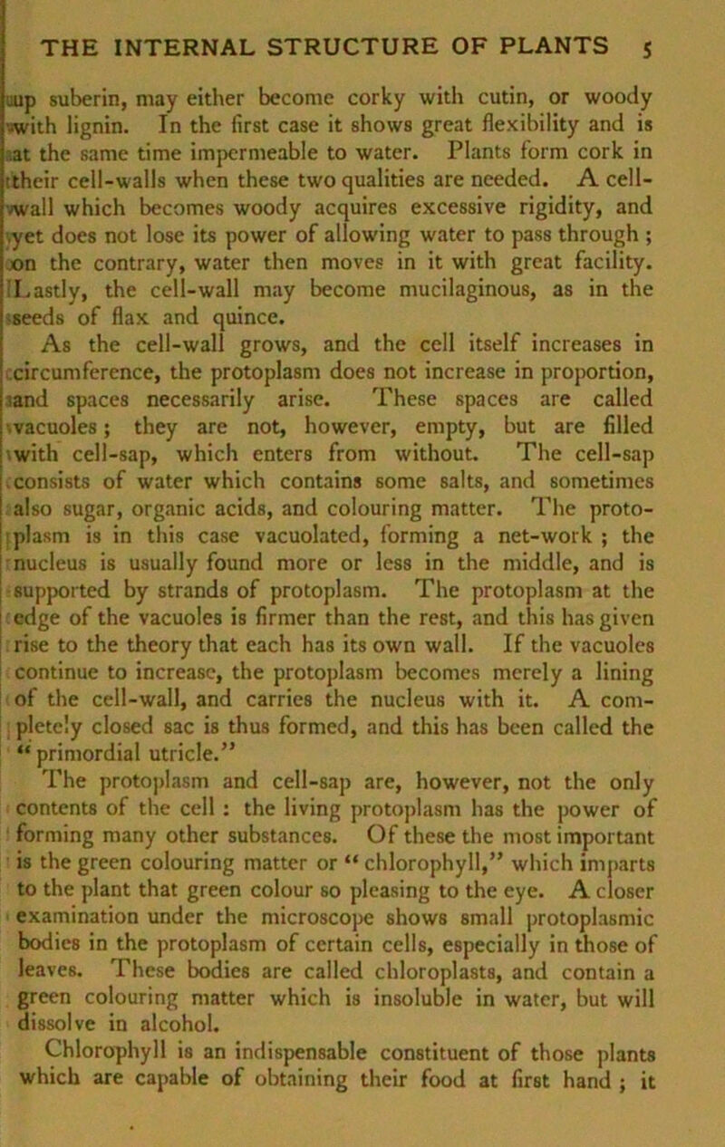 aup suberin, may either become corky with cutin, or woody •with lignin. In the first case it shows great flexibility and is at the same time impermeable to water. Plants form cork in ■their cell-walls when these twoqualities are needed. A cell- vwall which becomes woody acquires excessive rigidity, and .yet does not lose its power of allowing water to pass through ; jon the contrary, water then moves in it with great facility. 'Lastly, the cell-wall may become mucilaginous, as in the sseeds of flax and quince. As the cell-wall grows, and the cell itself increases in circumference, the protoplasm does not increase in proportion, mnd spaces necessarily arise. These spaces are called .vacuoles; they are not, however, empty, but are filled with cell-sap, which enters from without. The cell-sap i consists of water which contains some salts, and sometimes | also sugar, organic acids, and colouring matter. The proto- plasm is in this case vacuolated, forming a net-work ; the j nucleus is usually found more or less in the middle, and is supported by Strands of protoplasm. The protoplasm at the ; edge of the vacuoles is firmer than the rest, and this hasgiven rise to the theory that cach has its own wall. If the vacuoles continue to increase, the protoplasm becomes mcrely a lining of the cell-wall, and carries the nucleus with it. A com- plete'.y closed sac is thus formed, and this has bcen called the “ primordial utricle.” The protoplasm and cell-sap are, however, not the only Contents of the cell : the living protoplasm has the power of forming many other substances. Of these the most important is the green colouring matter or “ Chlorophyll,” which imparts to the plant that green colour so pleasing to the eye. A closer examination under the microscope shows small protoplasmic bodics in the protoplasm of ccrtain cells, especially in those of leaves. These bodies are called chloroplasts, and contain a green colouring matter which is insoluble in water, but will dissolve in alcohol. Chlorophyll is an indispensable constituent of those plants which are capable of obtaining their food at first hand ; it