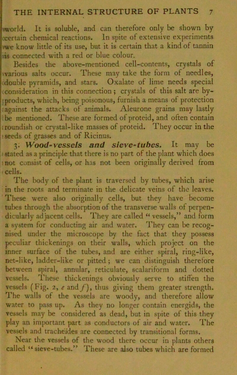 »world. It is soluble, and can therefore only be shown by .certain Chemical reactions. ln spite of extensive experimcnts ■we know little of its use, but it is certain that a kind of tannin »is connected with a red or blue colour. Besides the above-mentioned cell-contents, crystals of various salts occur. These may take the form of needles, double pyramids, and stars. Oxalate of lime needs special »consideration in this connection; crystals of this salt are by- products, which, being poisonous, furnish a means of protection against the attacks of animals. Aleurone grains may lastly be mentioned. These are formed of proteid, and often contain roundish or crystal-like masses of proteid. They occur in the seeds of grasses and of Ricinus. 3. Wood-vessels and sieve-tuhes. It may be stated as a principle that there is no part of the plant which does not consist of cells, or has not been originally derived from cells. The body of the plant is traversed by tubes, which arise in the roots and terminate in the delicate veins of the leaves. These were also originally cells, but they have become tubes through the absorptionof the transverse walls of perpen- dicularly adjacent cells. They are called “ vessels,” and form a System for conducting air and water. They can be recog- nised under the microscopc by the fact that they possess peculiar thickenings on their walls, which project on the inner surface of the tubes, and are either spiral, ring-like, net-like, ladder-like or pitted; we can distinguish therefore between spiral, annular, reticulate, scalariform and dotted vessels. These thickenings obviously serve to stiften the vessels (Fig. 2, e and f), thus giving them greater strength. The walls of the vessels are woody, and therefore allow water to pass up. As they no longer contain energids, the vessels may be considered as dead, but in spite of this they play an important part as conductors of air and water. The vessels and trachcides are connected by transitional forrns. Near the vessels of the wood there occur in plants others called “ sieve-tubes.” These are also tubes which are formed
