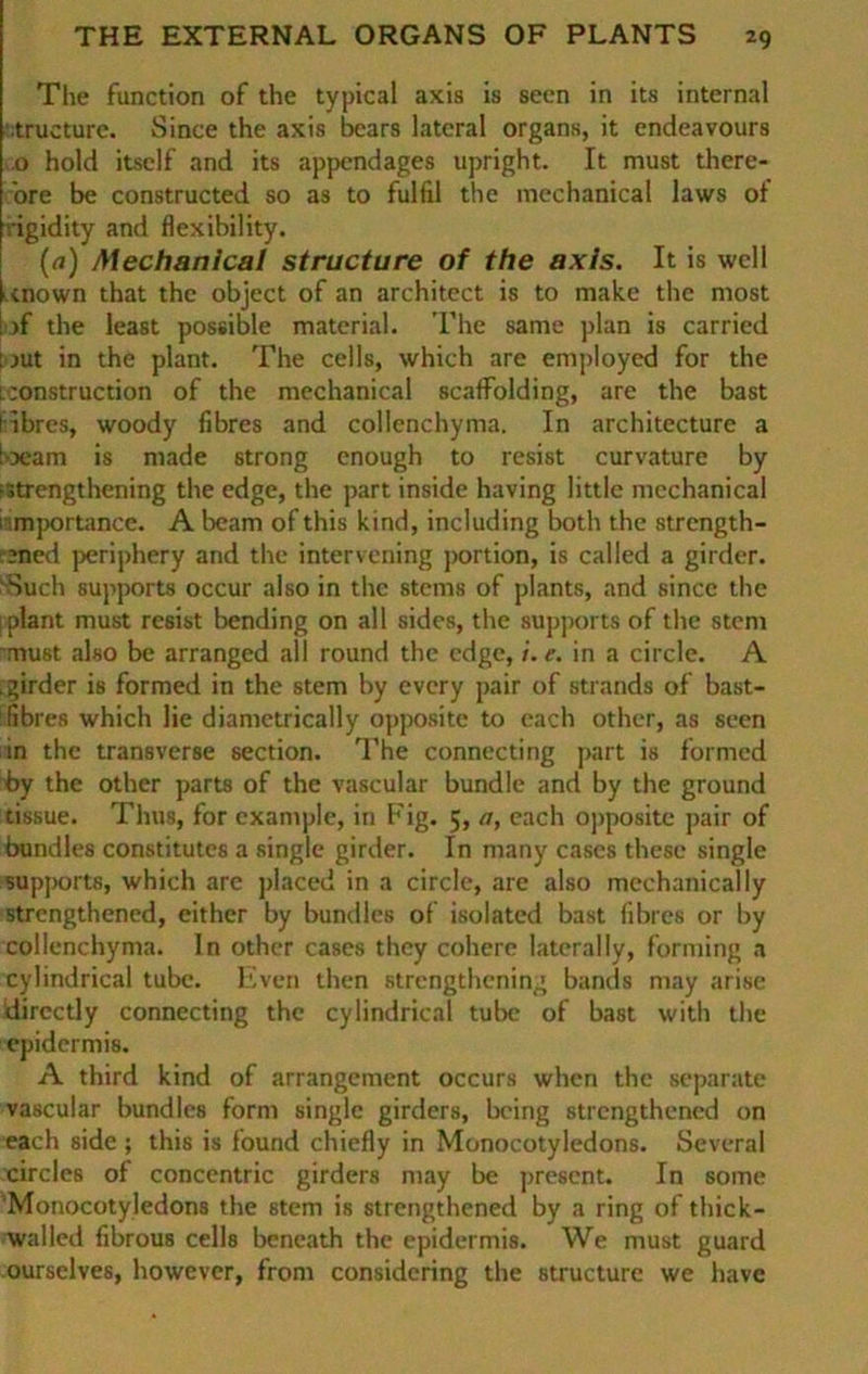 The function of the typical axis is seen in its internal •tructure. Since the axis bears lateral Organs, it endeavours .0 hold itself and its appendages upright. It must there- ore be constructed so as to fulfil the mechanical laws of igidity and flexibility. (a) Mechanical structure of the axis. It is well tnown that the object of an architcct is to make the most >f the least possible material. The same plan is carried : jut in the plant. The cells, which are employed for the l ;onstruction of the mechanical scafFolding, are the bast I ihres, woody fibres and collenchyma. In architecture a 'xam is made strong enough to resist curvature by istrengthening the edge, the part inside having little mechanical : importance. A beam of this kind, including both the strength- ;ned periphery and the intervening portion, is called a girder. Such supports occur also in the stems of plants, and since the ; plant must resist bending on all sides, the supports of the stem must also be arranged all round the edge, /. e. in a circle. A .girder is formed in the stem by every pair of Strands of bast- fibres which lie diametrically opposite to each other, as seen in the transverse section. The connecting part is formed by the other parts of the vascular bündle and by the ground tissue. Thus, for example, in Fig. 5, a, each opposite pair of bundles constitutes a single girder. In many cases thesc single supports, which are placed in a circle, are also mechanically strengthened, either by bundles of isolated bast fibres or by collenchyma. ln other cases they cohere laterally, forming a cylindrical tube. Even then strengthening bands may arise directly connecting the cylindrical tube of bast with the epidermis. A third kind of arrangement occurs wlien the separate vascular bundles form single girders, being strengthened on each side; this is found chiefly in Monocotyledons. Several circles of concentric girders may be present. In some 'Monocotyledons the stem is strengthened by a ring of thick- walled fibrous cells beneath the epidermis. We must guard ourselves, however, from considering the structure we have