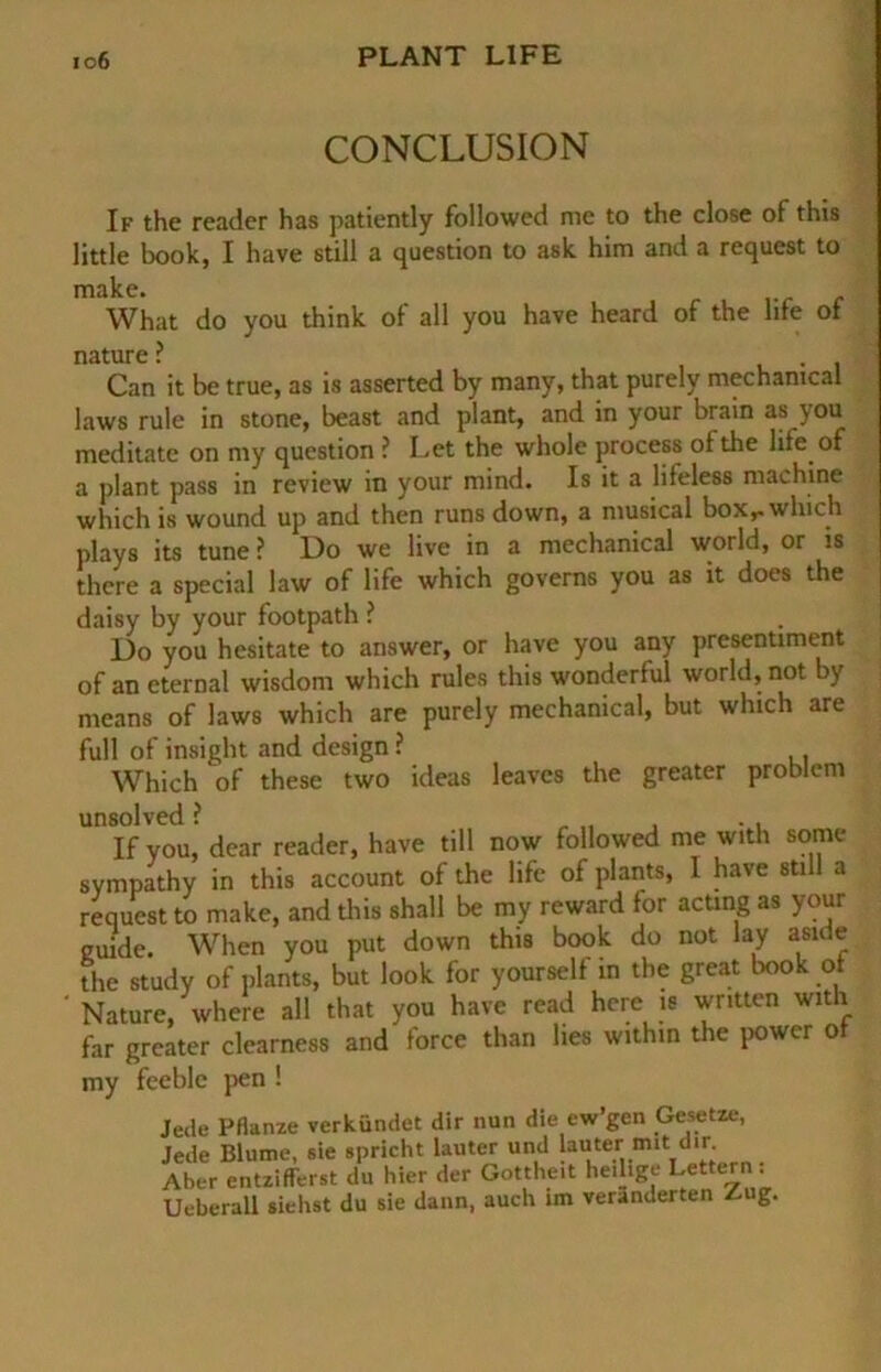 CONCLUSION If the reader has patiently followed me to the close of this little book, I have still a question to ask him and a request to make. | What do you think of all you have heard of the life of nature ? Can it be true, as is asserted by many, that purely mechanical laws rule in stone, beast and plant, and in your brain as jou meditate on my question ? Let the whole process of the life of a plant pass in review in your mind. Is it a lifeless machine which is wound up and then runs down, a musical box,-which plays its tune ? Do we live in a mechanical world, or is there a special law of life which governs you as it does the daisy by your footpath ? Do you hesitate to answer, or have you any presenüment of an eternal wisdom which rules this wonderful world, not by means of laws which are purely mechanical, but which are full of insight and design ? Which of these two ideas leaves the greater problem unsolved ? , „ . ., If you, dear reader, have tili now followed me with some sympathy in this account of the life of plants, I have still a request to make, and this shall be my reward for acting as your guide. When you put down this book do not lay aside the study of plants, but look for yourself in the great book of ' Nature, where all that you have read hcre is written with far greater clearness and force than lies within the power of my feeble pen ! Jede Pflanze verkündet dir nun die ew’gen Gesetze, Jede Blume, sie spricht lauter und lauter m*t dir. Aber entzifferst du hier der Gottheit heilige Lettern . Ueberall siehst du sie dann, auch im veränderten A g.