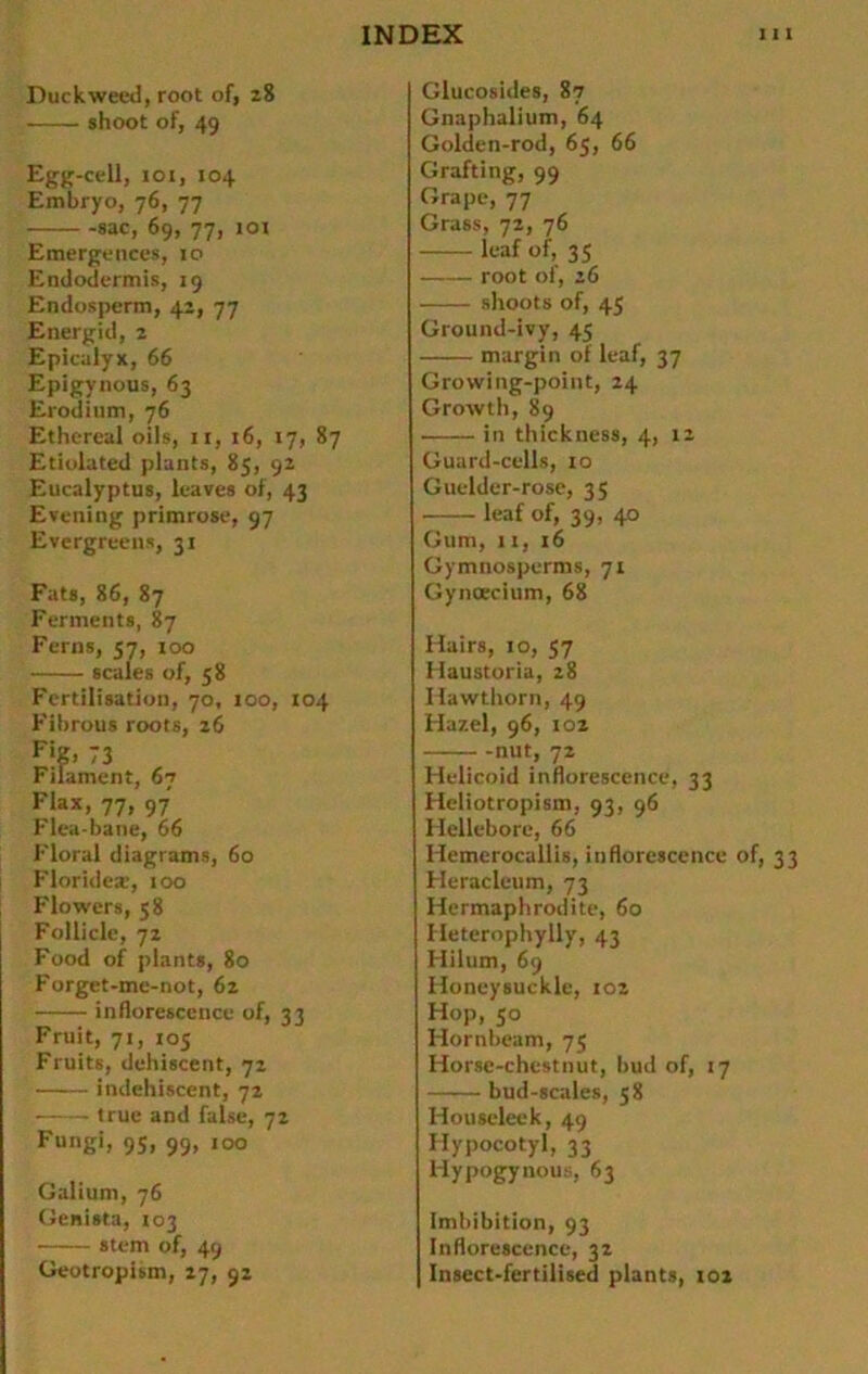 Duckweed, root of, 28 shoot of, 49 Egg-cell, ioi, 104 Embryo, 76, 77 -sac, 69, 77, 101 Emergences, 10 Endodermis, 19 Endosperm, 41, 77 Energid, 2 Epicalyx, 66 Epigynous, 63 Erodium, 76 Ethereal oils, 11, 16, 17, 87 Etiolated plants, 85, 92 Eucalyptus, leaves of, 43 Evening primrose, 97 Evergreens, 31 Fats, 86, 87 Ferments, 87 Ferns, 57, too scales of, 58 Fertilisation, 70, 100, 104 Flbrous roots, 26 FiK> 73 Filament, 67 Flax, 77, 97 Flea-bane, 66 Floral diagrams, 60 Floridex, 100 Flowers, 58 Folliclc, 72 Food of plants, 80 Forget-me-not, 62 inflorescence of, 33 Fruit, 71, 105 Fruits, dehiscent, 72 indehiscent, 72 true and false, 72 Fungi, 9S> 99» 100 Galium, 76 Genista, 103 stem of, 49 Geotropism, 27, 92 Glucosides, 87 Gnaphalium, 64 Golden-rod, 65, 66 Grafting, 99 Grape, 77 Grass, 72, 76 leaf of, 35 root of, 26 shoots of, 45 Ground-ivy, 45 margin of leaf, 37 Growing-point, 24 Growth, 89 in thickness, 4, 12 Guard-cells, 10 Guelder-rose, 35 leaf of, 39, 40 Gum, 11,16 Gymnosperms, 71 Gynoecium, 68 Hairs, 10, 57 Haustoria, 28 Hawthorn, 49 Hazel, 96, 102 nut, 72 Helicoid inflorescence, 33 Heliotropism, 93, 96 Hellebore, 66 Hemerocallis, inflorescence of, 33 Heraclcum, 73 Hermaphrodite, 60 Heterophylly, 43 Hilum, 69 Honeysuckle, 102 Hop, 50 Hornbeam, 75 Horse-chestnut, bud of, 17 bud-scales, 58 Houseleek, 49 Hypocotyl, 33 Hypogynous, 63 Imbibition, 93 Inflorescence, 32 Insect-fertilised plants, 102