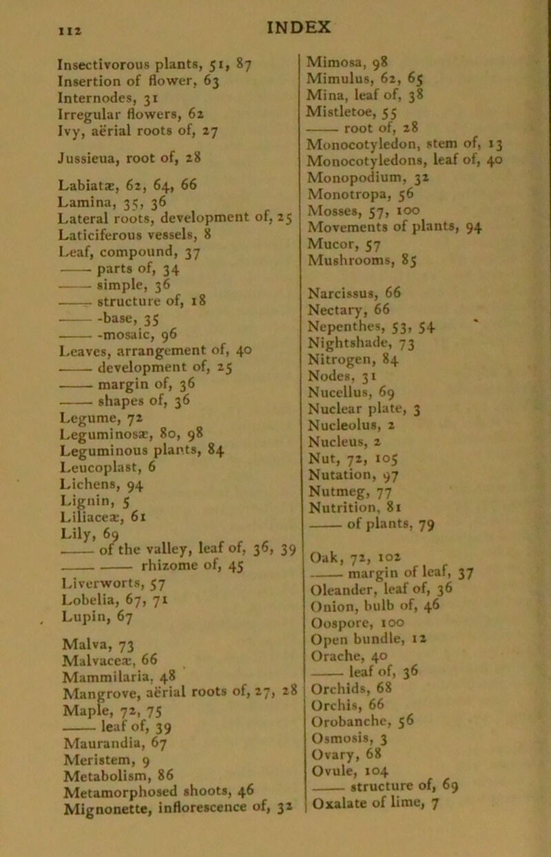 Insectivorous plant«, 51, 87 Insertion of flower, 63 Internodes, 31 Irregulär flowers, 62 Ivy, aerial roots of, 27 Jussieua, root of, 28 Labiat*, 62, 64, 66 Lamina, 35, 36 Lateral roots, development of, 25 Laticiferous vessels, 8 Leaf, compound, 37 parts of, 34 simple, 36 - structure of, 18 base, 35 mosaic, 96 Leaves, arrangement of, 40 development of, 25 margin of, 36 shapes of, 36 Lcgume, 72 Leguminos*, 80, 98 Leguminous plants, 84 Leucoplast, 6 Lichens, 94 Lignin, 5 Liliacea:, 61 Lily, 69 of the valley, leaf of, 36, 39 rhizome of, 45 Liverworts, 57 Lobelia, 67, 71 Lupin, 67 Malva, 73 Malvace®, 66 Mammilaria, 48 Mangrove, aerial roots of, 27, 28 Maple, 72, 75 leaf of, 39 Maurandia, 67 Meristem, 9 Metabolism, 86 Metamorphosed shoots, 46 Mignonette, inflorescence of, 32 Mimosa, 98 Mimulus, 62, 65 Mina, leaf of, 38 Mistletoe, 55 root of, 28 Monocotyledon, stem of, 13 Monocotyledons, leaf of, 40 Monopodium, 32 Monotropa, 56 Mosses, 57, 100 Movements of plants, 94 Mucor, 57 Mushrooms, 85 Narcissus, 66 Nectary, 66 Nepenthes, 53, 54 Nightshade, 73 Nitrogen, 84 Nodes, 31 Nucellus, 69 Nuclear plate, 3 Nucleolus, 2 Nucleus, 2 Nut, 72, 105 Nutation, 97 Nutmeg, 77 Nutrition, 81 of plants, 79 Oak, 72, 102 margin of leaf, 37 Oleander, leaf of, 36 Onion, bulb of, 46 Oospore, 100 Open bündle, 12 Orache, 40 leaf of, 36 Orchids, 68 Orchis, 66 Orobanchc, 56 Osmosis, 3 Ovary, 68 Ovule, 104 structure of, 69 Oxalate of lime, 7