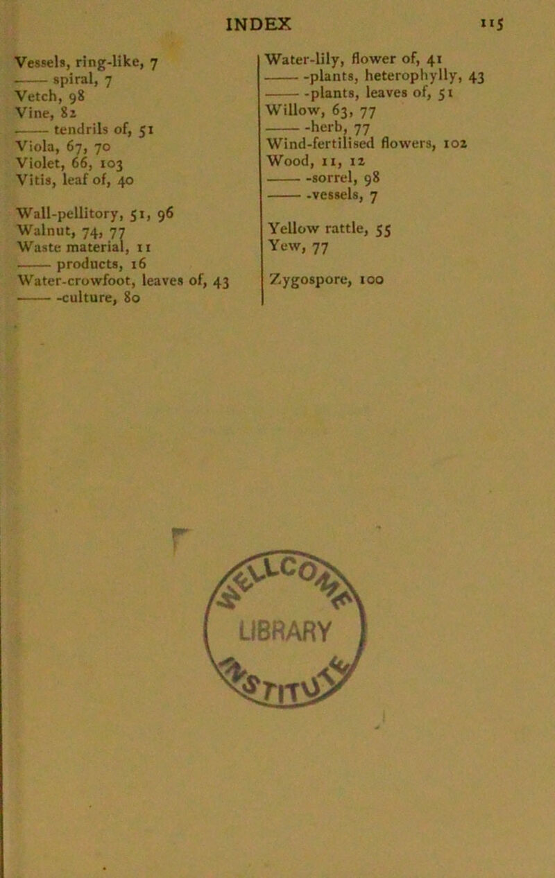 Vessels, ring-like, 7 spiral, 7 Vetch, 98 Vine, 82 . tendrils of, 51 Viola, 67, 70 Violet, 66, 103 Vitis, leaf of, 40 Wall-pellitory, 51, 96 Walnut, 74, 77 Waste material, n products, 16 Water-crowfoot, leaves of, 43 culture, 80 Water-lily, flower of, 41 plants, heteropliylly, 43 plants, leaves of, 51 Willow, 63, 77 herb, 77 Wind-fertilised flowers, 102 Wood, 11, 12 sorrel, 98 -vessels, 7 Yellow rattle, 55 Yew, 77 Zygospore, 100