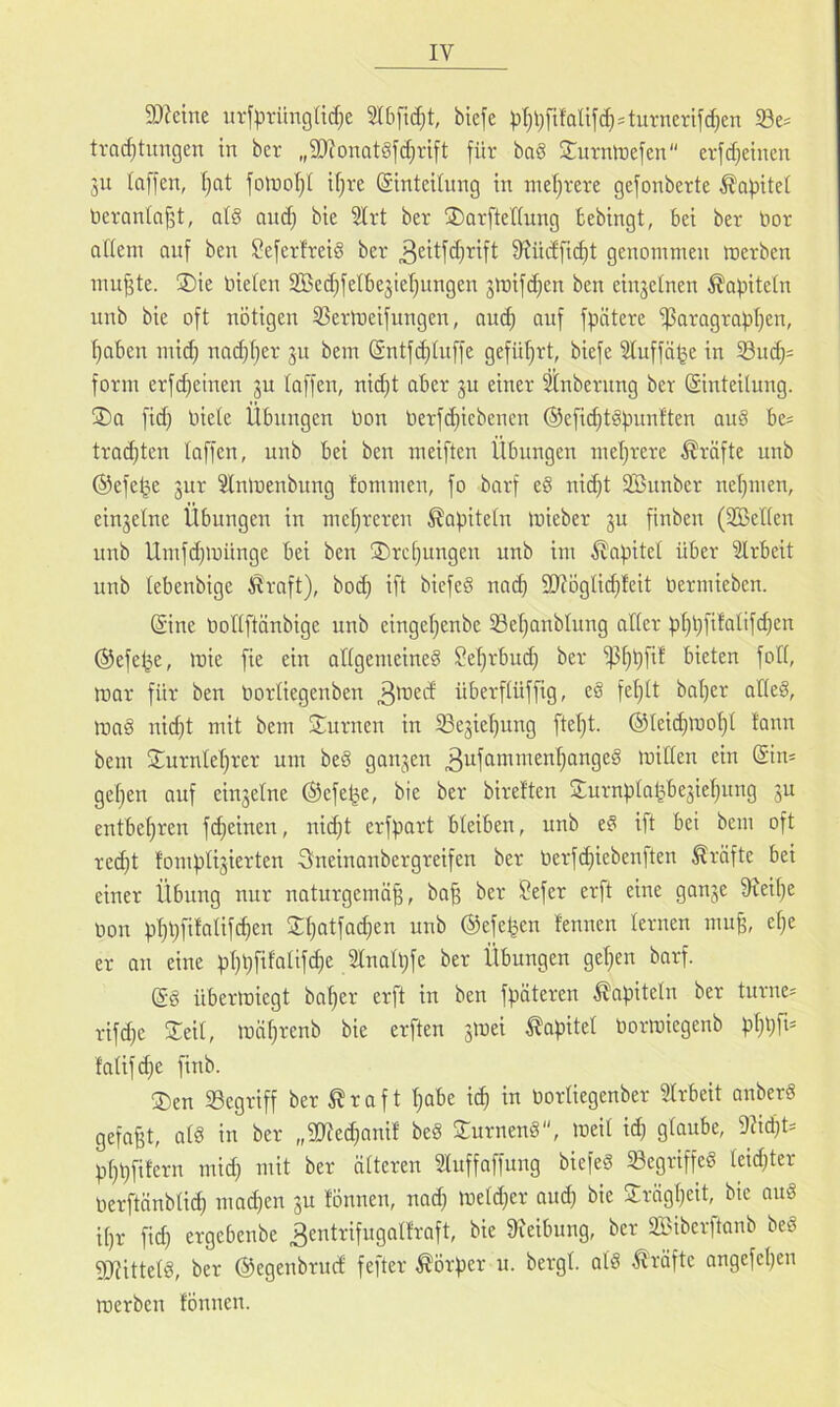 9)?eine iirfprüngüd}e biefe pt)l;fi!QÜfd)4urnertfd)en S3e= tvad)timgen in bcr „9Jtonat§fd}rift für ba§ 2:urmnefen erfd^eincn ju taffen, t)at folDotjl ifjre (Sinteitung in meljvere gefonberte Kapitel ticranta^t, atö ani^ bie 9Irt ber ®Qrftet(ung fcebingt, bei ber bor oHem auf ben Seferfreid ber ^^itfdjrift 9?üdficf)t genommen merben mu^te. ®ie bieten tffiei^fetbesietjungen jmifd^en ben einjetnen ^apitetn unb bie oft nötigen SJerlneifungen, and) auf fpätere -ßaragra^tjen, t)aben mid) nad}t)er ju bem ©ntf^tuffe gefiltert, biefe 3tuffö^e in S3u(^= form erfdietnen ju taffen, nid)t aber ju einer ^nbernng ber (Sinteitung. ®a fid) biete Übungen bon berfi^iebenen ®efid)tgf)unften auö be= tra(^ten taffen, unb bei ben meiften Übungen metjrere Kräfte unb ©efe^^e jur Stnlnenbung fommen, fo barf e§ ni^t SBunber neijmen, einjetne Übungen in met)reren ^apitetn mieber ju finben (SBeltcn unb Umfd^münge bei ben ®rc^ungen unb im Äapitet über 'äirbeit unb tebenbige tSraft), bod; ift bicfeg nad) 9Jfögticf)feit bermieben. @ine boltftönbige unb eingetjenbe 33et)anbtung alter pt)t)fifatif(^en ©efe^e, mie fie ein attgenieineg ?e^rbud) ber bieten fott, mar für ben bortiegenben überftüffig, eg fetjtt bat)er atteg, mag nid)t mit bem Sturnen in ißejietjung ftet)t. ©teic^mo^t tann bem 2::urntet)rer um beg ganzen mitten ein @im getjen auf cinjetne ©efe^e, bie ber bireften 2;urnptalibegiet}ung ju entbef)ren fi^einen, nic^t erfpart bteiben, unb eg ift bei bem oft red)t fomptijierten Sneinanbergreifen ber berfd)iebenften Kräfte bei einer Übung nur naturgemäß, baß ber Sefer erft eine ganje fReiße bon pßbfifotifcßen S^atfad)en unb ©efe^en fennen ternen muß, etje er on eine pßßfifatif^e 2tnatl;fe ber Übungen gelten barf. @g übermiegt baßer erft in ben fpäteren ^^apitetn ber turne= rif^e 3:eit, mäßrenb bie erften jmei ^apitet bormiegenb pßpfi* fatifcße finb. ®en SSegriff ber ^ r a f t ßabe i(^ in bortiegenber ?trbeit anberg gefaßt, atg in ber „2Red)anif beg Surneng, meit id) gtaube, 9?i(ßt= pßpfifern mid; mit ber ätteren Stuffaffung biefeg 58egriffeg teid}ter berftänbticß madjen ju tonnen, nad} metd^er and) bie Jrägßeit, bie aug it)r fid} ergebenbe ^entrifngotfraft, bie 9ieibung, ber 2Biberftanb beg SRittetg, ber ©egenbrud fefter Körper u. bergt, at'g Kräfte angefeßen merben fönnen.