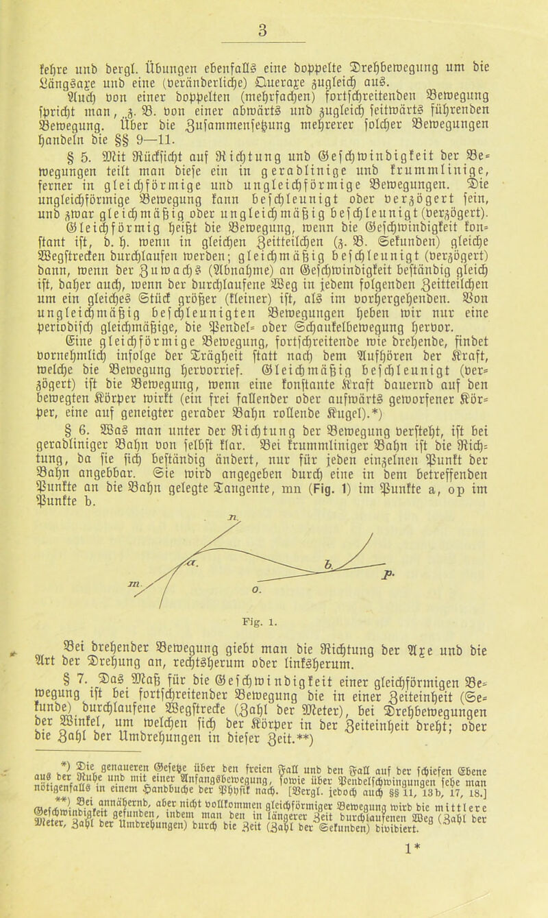 fe^re imb bergt. Übungen ebenfalls eine bofjpelte $ret)betr)egnng um bie üangSaje unb eine (üeränberlic^e) £lueraj;e äugleid^ au§. Stud) üon einer bo}3.peItcn (met)rfad)en) fortfd)reitenben 93emegnng fprid)t man, j. 58. bon einer abwärts unb gugleic^ feitmärts fü^renben Semegung. Über bie ^ufammenfe^ung mel^rerer foldjer Semegungen ■^anbeln bie §§ 9—11. § 5. SRit fRüdficbt ouf 3tid)tung unb @efd)Winbig!eit ber Se« roegungen teilt man biefe ein in gerablinige unb frummlinige, ferner in gteid;förmigc unb unglei^formige SSemegungen. ®ie ungleichförmige tBetnegung fann bef(^Ieunigt ober bergogert fein, unb gtoar gleichmäßig ober ungleidhmäßig befdhleunigt (bergögert). ©teigförmig hfifet bie 58emegung, wenn bie @efd)tuiubig!eit fon= ftant ift, b. h. wenn in glei(^en g^i^teildien (g. 58. ©ehinben) gteidje 5IBegftreden burd)taufen werben; gleithmäßig befcßteunigt (bergögert) bann, wenn ber 3un)ad)S (2tbnahme) an ®efd)Winbig!eit beftänbig gleich ift, baßer aud), wenn ber burdhlaufene 5ÜSeg in jebem fotgenben Seitteilcßen um ein gleiches Stüd größer (tieiner) ift, als im borhergeßenben. ^on unglei(^mäßig bef(^leunigten 58ewegungen ßeben wir nur eine ßeriobifd) gleichmäßige, bie ißenbel» ober ©djaufelbewegung ßerbor. Sine gleichförmige 58ewegung, fortfcßreitenbe wie breßenbe, ßnbet borneßmliiß infolge ber 25rägßeit ftatt nad) bem iJlufßören ber £raft, Weld)e bie 58ewegung ßcrborrief. ©leicßmäßig befcßleunigt (ber= gögert) ift bie 58eweguug, wenn eine fonftante Kraft bauernb auf ben bewegten Körper wirft (ein frei faKenber ober aufwärts geworfener Kör= per, eine auf geneigter geraber 58aßn roüenbe Kugel).*) § 6. 5EBaS man unter Der 5Rid)tung ber 58ewegung berfteßt, ift bei gerabliniger 58aßn bon felbft tfar. 58ei frummliniger S3aßn ift bie 5Ricß= tung, ba fie fitß beftänbig änbert, nur für jeben eingelnen ipunft ber 58aßu angebbar. Sie wirb angegeben burd) eine in bem betreffenben fünfte an bie 58aßn gelegte Sangente, mn (Fig. 1) im ißunfte a, op im iPunfte b. ^ 58ei breßenber 58ewegung giebt man bie fRicßtung ber 5Hre unb bie 91rt ber Sreßung an, recßtSßerum ober linfsßerum. § 7. SaS 5Kaß für bie ©efdjwinbigfeit einer gleichförmigen 58e- wegung tft bet fortfdßreitenber 58ewegung bie in einer Seiteinßeit (Se= runb^ burcßlaufene 5ß5egftrecte (^nßl ber 3Keter), bei Sreßbeweguugen ber ^miel, um Welcßen fidß ber Körper in ber ^^üeinßeit breßt; ober bie 3DßI ber llmbreßungen in biefer geit.**) l ÜBet ben freien Sati unb ben gaU ouf ber Miefen (SBene ”'*L***i5t SnfongSBenjeflung, foirie über 9JenbeIftBtt)ingungen fcbe man notigenfoltä in einem ^onbBuiBe ber noi^. [ißergl. jeboiB oiM §§ tl, 13b, 17, is.] »ontommen gleidjfötmiger SSelcegnng mirb bie mittlere gefuit^ben, inbem man ben in längerer 3eit burilaufenen SBea (RaBt bet SJieter, 3afl ber UmbreBnngen) buriB bie Reit ber ©etnnben) bibibiert “ ’ 1*