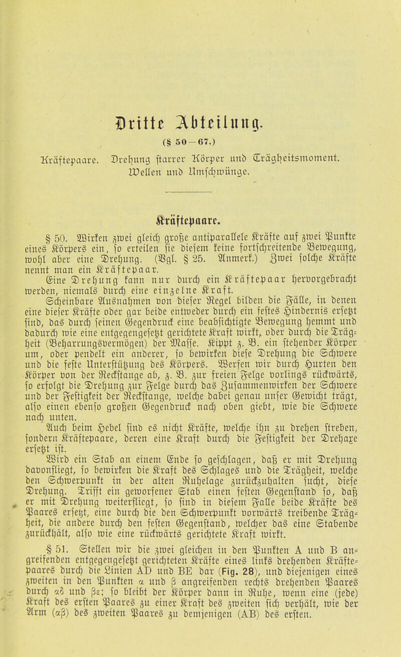 Dniiz ?lbteUung. (§ 50-67.) Kräftepaare. Dretiung ftarrer Körper unb (Irägt^eitsmoinent. IDellen unb ilinfdjtDÜnge. Ärttftcfmarc. § 50. SBirfeit s»ei gletd) grof^e ontiparaUele Strafte auf äftei fünfte etne§ Iörper§ ein, fo erteilen fte biejem feine fortfd)reitenbe ^Bewegung, roo^I ober eine ©re^ung. (SSgt. § 25. 9Inmerf.) 3tnei foId)e Sfräftc nennt man ein Äräftepaar. ®ine ©re^ung fann nur burd) ein iJräftepaar f)eröorgebrad)t werben, niemals burt^ eine eingelne Äraft. ©^einbore SluSna^men non biefer üfegel bilben bie gölle, in benen eine biefer Kräfte ober gor beibe enttneber burd) ein fefteS |)inberni§ erfe^t finb, baS bur^ feinen ©egenbrud eine beabfid)tigte Bewegung ^ernmt unb boburd) wie eine eutgegengefe^t gerid)tete Sraft wirft, ober bur(^ bie ©räg= f)eit (Se^arrungSOermögen) ber -üJiaffe. Äippt ,v 33. ein fte^enber J?örper um, ober penbelt ein anberer, fo bewirfen biefe ©rel^ung bie ©d^were unb bie fefte Unterftü|ung be§ SörperS. SBerfen Wir burcp tQurten ben Körper bon ber fRedftange ab, j. 33. jur freien g-elge norlingS rüdwärtS, fo erfolgt bie ©re^ung pr bur^ baS ^ufniTinienwirfen ber ©d)Were unb ber gefügfeit ber fRedftange, weld)e babei genau unfer ©ewicpt trägt, alfo einen ebenfo großen ©egenbrud no(^ oben giebt, wie bie ©(^were no(^ unten. 3tud) beim §ebel finb e§ nicpt Kräfte, Welche ipn p brepen fireben, fonbern Äräftepaare, beren eine Sroft burcp bie geftigfeit ber ©repaje erfept ift. 3Birb ein ©tab an einem Snbe fo gefcplagen, baß er mit ©repung baoonfliegt, fo bewirfen bie Äraft beS ©djlageS unb bie ©rägpeit, weld)e ben ©cpwerpunft in ber alten fRupelage gurudppalten fu(^t, biefe ©repung. ©rifft ein geworfener ©tab einen feften ©egenftanb fo, baß er mit ©repung weiterfliegt, fo finb in biefem fjalle beibe S'räfte beS fPooreS erfetjt, eine burd) bie ben ©dpwerpunft oorwärtS treibenbe ©räg= peit, bie anbere burcp ben feften ©egenftanb, Welcper ba§ eine ©tobenbe prüdpält, alfo wie eine rüdwärtS gerid)tete ®raft wirft. § 51. ©teilen Wir bie ,pei gleicpen in ben fßunfteu A unb B an* greifenben entgegengefept gericpteten ^Jräfte eines linfS brepenben Kräfte* paapS burcp bie Sinien AD unb BE bar (Fig. 28), unb biejenigen eines ^weiten jn ben $unften a unb ß angreifenben red)tS brepenben ffSaareS burcp ao unb ßs; fo bleibt ber Körper bann in fRupe, wenn eine (jebe) ftroft beS erften ißaareS p einer ®raft beS ^weiten fid) berpält, wie ber Slrm (aß) beS gweiten fßaareS p bemjeuigen (AB) beS erften.