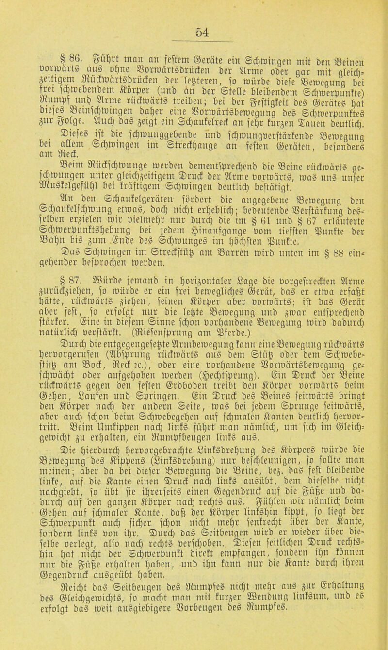 § 86. 5üt)vt man an feftem ®eräte ein ©djttjingcn mit ben 33cinen bovmarts au§ ot)ue ®ovmärt§brüden ber 3(nnc ober qar mit gleidi= gCitigem Siiicflnärtlbriicfen bei leiteten, fo mürbe biefe 33emegung bei f^cet fdimebenbem Ä'örber (unb an ber ©teile bleibenbem ©clim'erbuntte) yuimbf uu^ 2trme riicfmnrtS treiben; bei ber geftigteit be§ ©erätess bat biefeö 93einfd)mingen bat)er eine Sormärtäbemegnng be§ ©djmerpunftcg gnr golge. Sind) ba§ geigt ein ©d)antelrect an feljr furgen Janen bentlid). ®iefe§ i[t bie jd)mnnggebenbe nnb fd)mungberftärfenbe Semegunq bei allem ©djmingen im ©tredijange an feften Geräten, beioriberä am yfied. 93eim yiüd)d)munge merben bementipred)enb bie Seine riidroärt§ ge= fdimnngen unter gleid)geitigcm ®rud ber 9Irme bormärts, ma§ un§ nnfer SiuSfelgcfüI)! bei träftigem ©d)mingcn bentlid) beftötigt. 9ln ben @d)anfetgeräten förbert bie angegebene Semcgnng ben ©d)aidelid)mnng etraa§, bod) nid)t erl)eblid); bebentenbe Serftärfung bc§= felbcn ergielen mir bielme^r nur burd) bie im § 61 nnb § 67 erläuterte ©d)merpnnftel)ebung bei jcbem öinaufgange bom tiefften Smitte ber Sa^n big gum (£nbe be§ ©d)mungeg im I)öd)ften ißmilte. Jag ©dnoingen im ©tredftü^ am Sorren mirb unten im § 88 ein» gel)cnber be}in'od)en merben. § 87. 3Bürbe jemanb in l^origontaler £age bie borgeftredten SIrme gnrüdgiel)en, fo mürbe er ein frei bemeglid)eg @erät, bag er etma erfaßt l)ätte,_ rüdmärtg gieren, feinen ^örfier aber bormärtg; ift bag @erät aber feft, fo erfolgt nur bie le^te Semegung unb gmar entfprecbenb ftärter. Sine in biefem ©inne fcßon borbanbene Scmegnng mirb baburd) natürlid) berftärtt. (Siefenfprnng am Sferbe.) Jnrd) bie entgegengefe^teSIrmbemegnng fann eineSemcgung rüdmärtg berborgerufen (?(bffn'ung rüdmärtg aug bem ©tüß ober bem ©d)mebe» ftü^ am Sod, Sed 2c.j, ober eine borbnnbene Sormärtgbemegnng ge» fd)mäcbt ober aufgeboben merben (.'pcd)tfprung). Sin Jrnd ber Seine rüdmärtg gegen ben feften Srbboben treibt ben Sörber bormärtg beim ©eben, kaufen unb ©bringen. Sin Jrud beg Scineg feitmärtg bringt ben S?örber nad) ber anbern ©eite, mag bei jebem ©brnnge feitmärtg, aber and) fd)on beim ©d)mebegeben auf fd)malen Ä'anten beiitlid) berbor» tritt. Seim llmfibben nad) linfg füt)i't man nämlid), um ficb im ®Icid)= gemid)t gn erbalten, ein 9iumbfbengeii linfg aug. Jie bierburcb b^>^foi-'9f6rad)te iUnfgbrebung beg Sörberg mürbe bie Semegung beg ®ibbeng (Öinfgbrcbung) nur befcbleunigen, fo follte man meinen; aber bo bei biefer Semegung bie Seine, beg. bag feft bicibenbe linfe, auf bie lilante einen Jrud nad) linfg augübt, bem biefelbe nid)t nacbgiebt, fo übt fie Ü)rerfeitg einen ©egenbrud auf bie g-üße unb ba» burd) auf ben gangen Sbrber nad) red)tg aug. g-üblen mir nämlid) beim ®el)en auf fd)maler Plante, baß ber Körper linfgßin fippt, fo liegt ber ©d)merpunft and) fid)er fd)on nicßt meßr fenfred)t über ber Kante, fonbern linfg toon ißr. Jnrd) bag ©eitbeugen mirb er mieber über bie» felbe berlegt, aifo nad) rcd)tg berfd)oben. Jicfen feitlid)cn Jrud red)tg» f)in l)at nid)t ber ®(|merpunft bircft empfangen, fonbern il)u fonnen nur bie erßaltcn ßoben. unb ißn fann nur bie Kante burd) il)rcn ®egenbrnd ouggeübt paben. 9Jeid)t bag ©eitbeugen beg fRnmpfeg nicßt meßr ang gnr Srbaltnng beg ®Ieid)gemid)tg, fo mad)t man mit fitrger SBenbnng linfgum, unb eg erfolgt bog meit auggiebigere Sorbeugcn beg Oinmpfeg.