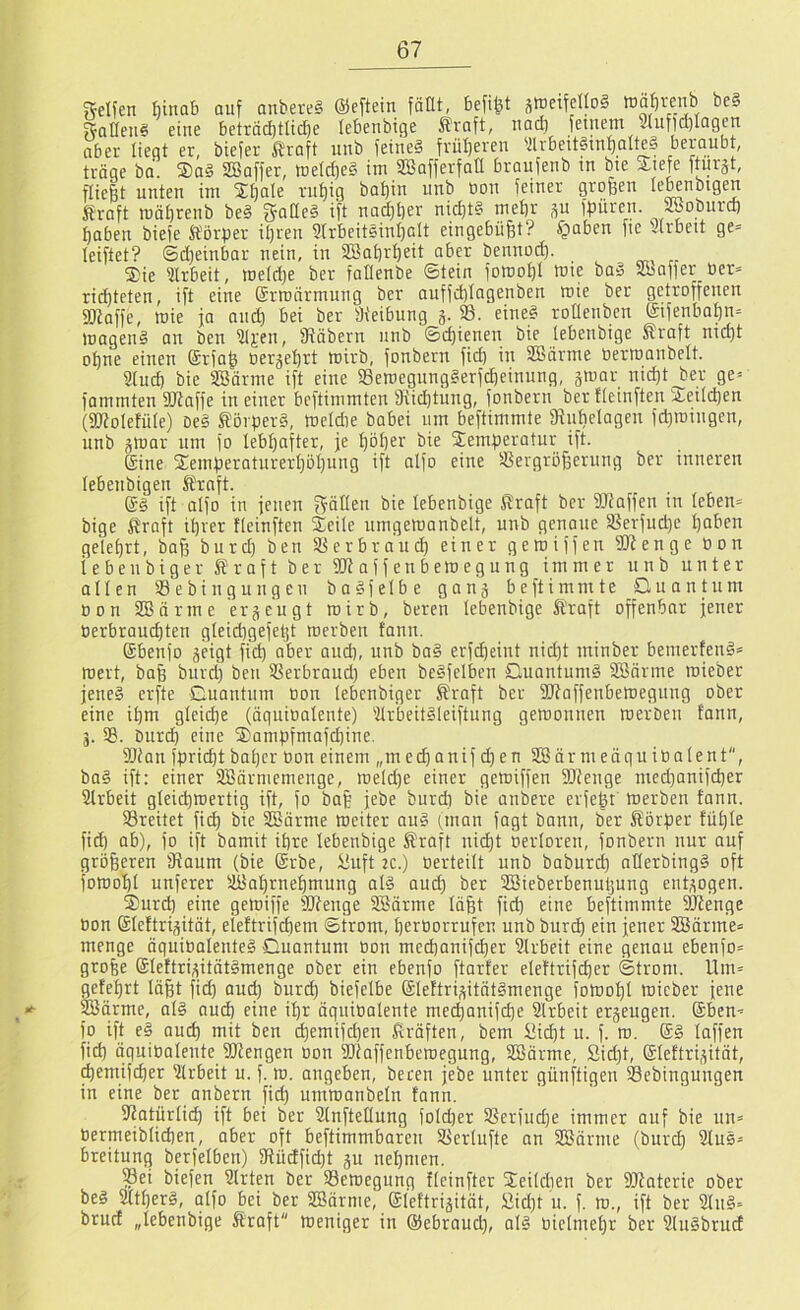 gelfen hinab ouf anbere§ ©eftein fäüt, befiel swetfelloS munh be§ ^Qlleii§ eine betrad)tlic^e lebenbige Kraft, nad) fetnem 5(ufld)Iagen aber liegt er, biefer Kraft imb feineS friil)eren 'ilrbeit§tn^alte§ beraubt, tröge bo. ®a§ SBaffer, tüeld)e§ im SBafferfatt braufenb m bie Xiefe fturgt, fließt unten im Sßale rußig baßin unb üon feiner großen le^nbigen Kraft mößrenb be§ gaCIeS ift nadßßer nicßt§ meßr ^u fßüren. SBoburd) ßaben biefe Körper ißren 9trbeiteinßalt eingebüßt? f^aben fie urbett ge= leiftet? ©d)einbar nein, in üSaßrßeit aber bennod). Sie 9lrbeit, me(d)e ber fallenbe ©tein fomoßl mie ba» Slbaffer ber» rid)teten, ift eine Srmnrmung ber auffd)Iagenben mie ber getroffenen SWaffe, mie ja and) bei ber fh'eibung g. 58. eine§ roüenbcn ©fenbaßn= magenö an ben 91j:en, fRöbern unb ©cßienen bie lebenbige Kraft nicßt oßne einen Srfaß öergeßrt mirb, fonbern ficß in SBörme tiermanbelt. Sind) bie SBörme ift eine 58emegung§erfcßeinung, gmar ni^t^er ge» fammten 9Rnffe in einer bcftimmteu 9tid)tung, fonbern ber ticinften Seildjen (SWoIefüIe) De§ Körpers, meldie babei um beftimmte fRußelagen fd)miugcn, unb gmar um fo lebßafter, je ßößer bie Semperotur ift. Sine Semperaturerßößung ift aifo eine 5ßergrößerung ber inneren lebenbigen Kraft. ®S ift aIfo in jenen bie lebenbige Kraft ber SJtaffen in leben= bige Kraft tßrer tleinßen Seile uingemanbelt, unb genaue 5ßerfud)e ßaben geleßrt, baß burd) ben 58erbra’ucß einer gemiffen 9Renge Pon iebeubiger Kraft ber SRaffenbemegung immer unb unter ollen SBebingungen baSfelbe gang beftimmte Quantum oon SBörme ergeugt mirb, bereu lebenbige Kraft offenbar jener üerbrau(^ten gleidtgefeßt merben fann. Sbenfo geigt ficß ober oud), unb ba§ erfdjeint nid}t ininber bemertenS» mert, baß burd) beti ÜSerbraud) eben beSfelben QuantumS SBnrme mieber jenes erfte Guautum Oon lebenbiger Kraft ber ÜRoffenbemegung ober eine ißm gleicße (äguioalente) 'ilr'beitSleiftung gemonnen merben tonn, g. 58. burd) eine Sampfmafd)ine. 58ian fpricßt baßer oon einem „m etßanif d)en 5EBärmeöguiüalent, baS ift: einer 5!Bärniemenge, meld)e einer gemiffen fIRenge med)anifd)er 5Jlrbeit gleicßmertig ift, fo baß jebe burd) bie anbere erfeßt merben fann. 58reitet fid) bie ffiörme meiter auS iman fagt bann, ber Körper füßle fid) ob), fo ift bamit ißre lebenbige Kraft nid)t oerloren, fonbern nur auf größeren Raum (bie Srbe, üuft 2C.) Oerteilt unb baburcß nllerbingS oft fomoßl unferer 5J8oßrneßmung als aucß ber ffiieberbenußung entgogen. Surd) eine getoiffe 9Jfenge iffiärme läßt fid) eine beftimmte SRenge oon Sleftrigitöt, eieftrifcßem Strom, ßeroorrufen unb burtß ein jener 5IBärme» menge öguiOalenteS Cuantum oon mecßanif(^er Arbeit eine genau ebenfo» große SlettrigitötSmenge ober ein ebenfo ftarfer eleftrifcßer Strom. llm= geteßrt läßt fid) aud) burcß biefelbe SlettrigitätSmenge fomoßl mieber jene ®ärme, als aucß eine ißr äguioalente mecßanifcße Slrbeit ergeugen. @ben< fp ift eS aucß mit ben cßemifd)en Kräften, bem üicßt u. f. m. SS laffen fid) äguioalente SRengen oon Riaffenbemegung, 5IBärme, Sid)t, Sleftrigität, (ßemifcßer Arbeit u. f. m. angeben, bereu jebe unter günftigen Sebingungen in eine ber anbern ficß untmanbeln fann. Ratürlid) ift bei ber Rnftellung fold)er 5ßerfud)e immer auf bie un= Oermeiblidien, aber oft beftimmbareu 58erlufte an 5ÜSärme (burd) 5JluS= breitung berfelben) Rücffid)t gu neßmen. Sei biefen 9lrten ber Semegung tleinfter Seild)en ber Rtaterie ober beS SltßerS, olfo bei ber 5ESärme, Sleftrigität, £id)t u. f. m., ift ber 9luS= bruc! „lebenbige Kraft meniger in Sebraud), als oielmeßr ber SluSbrud