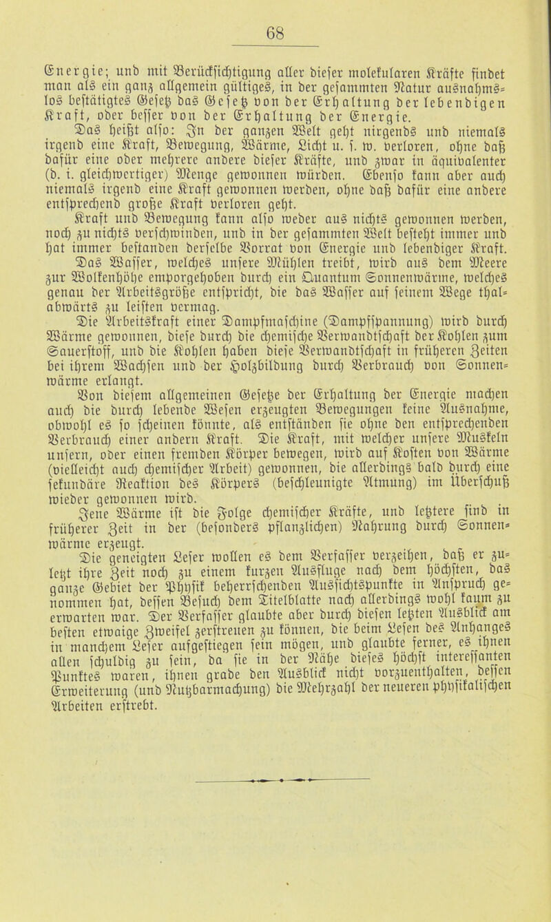 energie; unb mit 93erücfficl)tigung aller biefer molefularen fträfte finbet mau al§ ein gan^ allgemein gültige^, in ber gefammten Statur au§nat)m§= lo§ beftätigteä ®efe^ ba§ ®efe^ üon ber (Jr^altung ber lebenbigen Kraft, ober beffer üon ber ®rt)altnng ber ©nergie. ®a§ tjei^t atfo: ^n ber gangen 2BeIt gel)t nirgenbS unb niemals irgenb eine Kraft, Semegung, SBörme, Sii^t u. f. tu. üerloren, o:^ne ba| bafür eine ober mehrere onbere biefer Kräfte, unb gtoar in äquiüalenter (b. i. gleicbroertiger) üJtenge gemonnen föürben. Sbenfo fann aber aud) niemals irgenb eine Kraft gewonnen Werben, o^ne baf3 bafür eine anbere entffjredjenb grofee Kraft üerloren get)t. Kraft unb Bewegung fann aifo weber auS nid)t§ gewonnen werben, nod^ gu ni(^tS üerfdjwinben, unb in ber gefommten 2Be(t befte^t immer unb I;at immer beftanben berfelbe SSorrat üon (Snergie unb lebenbiger Kraft. j£)aS SSaffer, wel(^e§ nufere 9JtüI)len treibt, wirb auS bem DKeere gur SBolfenbotie emporgefioben burd) ein Guantum ©onnenwärme, weld)e§ genau ber UlrbeitSgröfse entfpridjt, bie baS SBaffer auf feinem SCBege tl)al= abwärts gu leiften ücrmag. ®ie ^IrbeitSfraft einer ®ampfmafd)iue (^ampffbannung) wirb burd^ SBärme gewonnen, biefe burd) bie d)emifd)e SSerwanbtfd^aft ber Kohlen gum ©auerftoff, unb bie Kohlen b^ben biefe 18erwonbtfd)aft in früheren feiten bei il)rem 2Bad)fen unb ber ^olgbilbung burd) SSerbraud) üon ©onnen= wärme erlangt. SSou biefem allgemeinen @efege ber ©r'^altung ber Snergie mad)en and) bie burd) lebenbe SBefen ergeugten ^Bewegungen feine 9luSnaf)me, obwoI)l eS fo fd)einen fonnte, als en'tftänben fie o^ne ben entfbred)enben 33erbraud) einer anbern Kraft. Sie Kraft, mit weld)er unfere WuSfeln unfern, ober einen fremben Körper bewegen, wirb auf Koften üon SSärme (oieHeid)t aud) (^emifd)er ?lrbeit) gewonnen, bie aüerbingS halb burd) eine fefuubäre fReaftion beS Körpers (befdf)Ieunigte 9Itmung) im Uberf^ufe Wieber gewonnen wirb. .gene SBärme ift bie S'olge d)emifcber Kräfte, unb festere finb in früf)erer 3eit in ber (befonberS pflanglicpen) fRaf)rung burd) ©onnen* wärme ergeugt. Sie geneigten £efer wollen eS bem SSerfaffer üergeipen, bafe er gu= lebt ipre Beit nod) gu einem furgeu SluSfluge nad) bem I)öd)ften, baS gange ©ebiet ber ip^pfif bel)errfd)enben 3IuSfid)tSpunfte in 5lnfprud) ge= nommen pot, beffen 33efud) bem Sitelblatte nad) aüerbingS wof)l faum gu erwarteu war. Ser IBerfaffer glaubte aber burd) biefen lebten 'tluSblicf am beften etwaige gerftreuen gu fönnen, bie beim itefen beS UtnpangeS in mand)em üefer aufgeftiegen fein mögen, unb glaubte ferner, eS tpnen aüen fcbulbig gu fein, ba fie in ber 92äl)e biefeS f)öd)ft mtereffanten fBunfteS waren, ipneu grabe ben üfuSblid nid)t üorgueutpalten, bMf^*^ ©rweiterung (unb fRulgbarmacpung) bie 9JteI)rgal)I ber neueren ppt)fifalifct)en Arbeiten erftrebt.