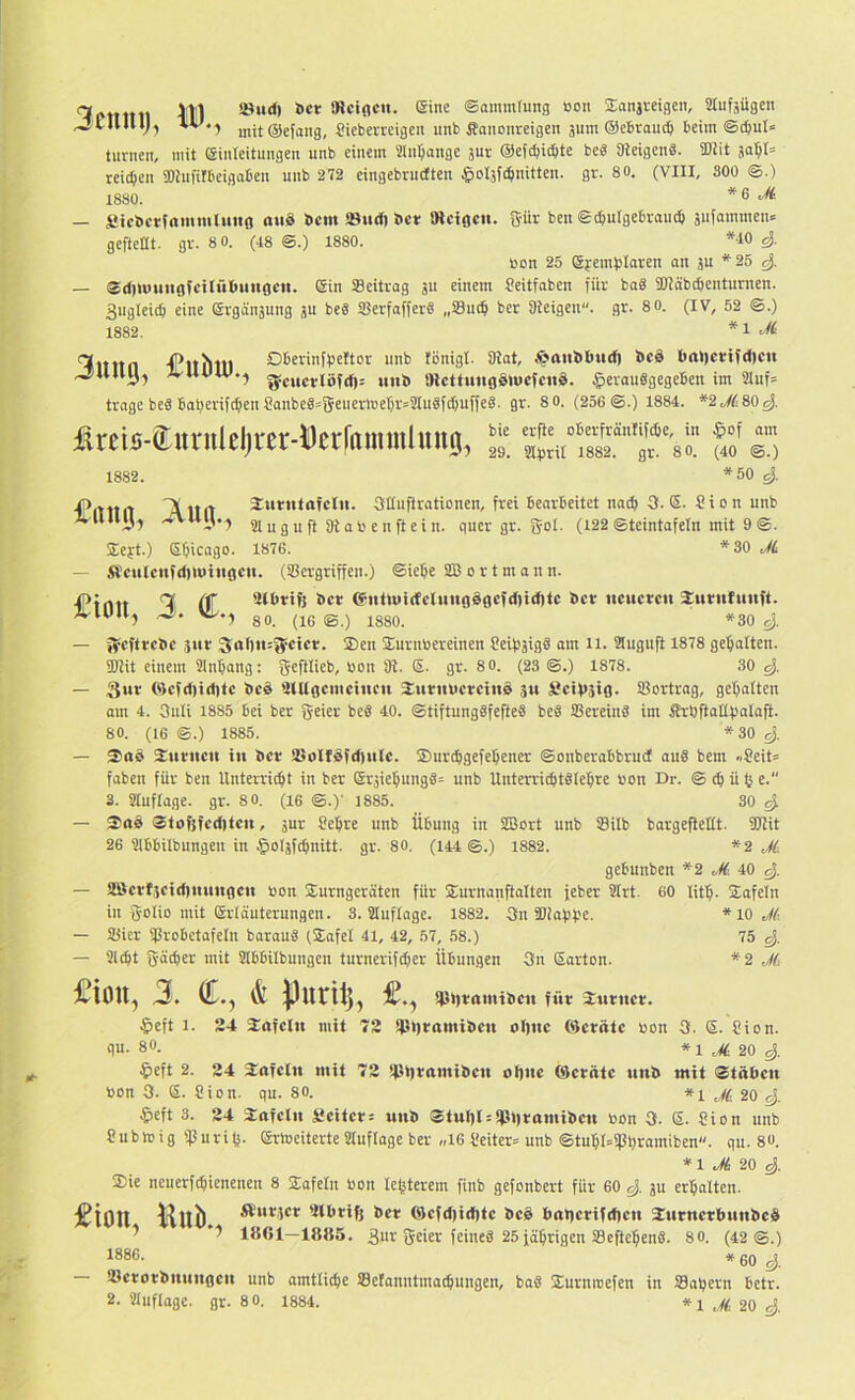 3cum), ID. iöurf) öct IRciflCii. (Sine Sainmrung öon jEansmgen, Slufäügen h mit@efang, Cieberteigen unb Äancnreigen äum ©cBrau^ beim ®c&ul» turnen, mit (ginleitungen unb einem Üln^onge jur ©efcbicbte be8 aieigenä. iDiit 50^!= reichen SDiufilbeigaben unb 272 eingebrudten ^oljfihnitten. gr. 80. (VIII, 300 @.) 1880. *6 Sicbcrfammluitö aiiS bcm SBiid) Set mctflcn. 5ür ben Schutgebroudj äuiammen» geftettt. gr. 80. (48 ®.) 1880. *10 »on 25 gyembloren on ju *25 Sdiuuinofcilübuitgctt. Sin Seitrag ju einem feitfoben für baS SOJäbchenturnen. Sugteich eine Srgänjung ju be« Serfaffer« „Such ber Oicigen. gr. 80. (IV, 52 ®.) 1882. *1 'Ifltltn (Pltlllll Oberinffjcftor uub fönigl. 8iot, ^attbbud) bcä l)at)crifd)cu .juuy, IvlUUV.j inii» »Icttunflölucfciiä. §erau8gegeben im 2iuf= trage beä Baherifchen CanbegsgeuermehrsSIuSf^uffeS. gr. 80. (256®.) 1884. *2,^c!80^. i^reiö-ÖLUvnlelji'er-Dcrl'rtimulmtg, 1882. bie erfle oBerfrönlifcbe, in §of am 29. aihrir 1882. gr. 8 0. (40 ®.) *50 4 Xurntoiclii. 3Iiuftrationen, frei Bearbeitet nach 3- Sion unb 2t u g u ft 81 ab e n ft ei n. quer gr. gol. (122 ®teintafeln mit 9 ®. $eyt.) Sljicago. 1876. *30 M — j$cu(ctifd)lt)ttigcu. (Sergriffcn.) ®iehc iS8 ortmann. — ScftrcBc jur 3rtl)it:?fctct!. ®en Surnöereinen SeihjigS am 11. auguft 1878 gehalten. SOiit einem 2Inhang: geftlieb, bon 81. S. gr. 80. (23 ®.) 1878. 30 4 — 3»* 0)cfd)id)tc t»cä tnUgcmcincn XuriibcrcinS 311 SctVsifl. Sortrag, gehalten am 4. 3uli 1885 Bei ber geier beS 40. ®tiftung§fefte8 beS SereinS im ÄrhftaEholaft- 80. (16 ®.) 1885. *30 4 — Suritcit tu Bet Solf0fd)it(c. Surdigefehener ®onberabbrud au8 bem -pSeits faben für ben Unterribht in ber Sr5iehung8= unb Unterrid)t8(ehre bon Dr. ® ch ü tj c. 3. 2luflage. gr. 80. (I6 ©.)' 1885. 30 4 — $09 Stofjfcditcu, 5ur Sehre unb ÜBung in SBort unb Silb bargefteHt. ÜJiit 26 2iBBiIbungen in §ol3fchnitt. gr. 80. (144 ®.) 1882. *2 Ji gebunben *2 J(. iO 4 — 2Scrf3cid)mtttocu bon Surngeröten für Surnanftalten feber Slrt. 60 lith. Safeln in golio mit Srläuterungen. 3. 21uflage. 1882. 3n SDiahhe. * 10 M — Sier SroBetafeln barau8 (Safet 41, 42, 57, 58.) 75 4 — 21(ht 5'ächer mit 2IBBiIbungen turnerifcher Übungen 3n Sarton. *2 J(i £ion, 3. d.y & purilj, sptjbomtiicit füt Surucr. §eft 1. 24 $ofcln mit 72 !ß»)tamibcu ol)uc ©crötc bon 3. S. Sion, qu. 80. * 120 4 ^left 2. 24 2ofcln mit 72 !i.n)romil>ctt ohne ©crötc unB mit StÄhen bon 3. 6. Sion. qu. 80. j(, 20 4 p&eft 3. 24 $oiclii Scitet: uuB Stut)t = !P»)ramiBcu bon 3. S. Sion unb Subtrig fpurih- Srtoeiterte 2lufloge ber «16 Seiter= unb ®tuhl=iPhramiben. qu. 8«. *1 Ji 20 4 $ie ncuerfchienenen 8 2afeln bon lehterem finb gefonbert für 60 4 ju erhalten. £ion, Hub., Äiitict 'Ithriß Bet ®efd)id)te BcS Bo>ietifd)en SutnetbunBcd ^ '7 1801—1885. 3nr Seiet feine8 25föhrigen Seftehen8. 80. (42 @.) 1886. * 60 ^ SetotBmiugeit unb amtliche Selanntmochungen, ba8 jEurnroefen in Sahern Betr.