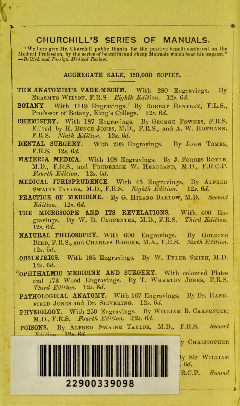 CHURCHILL’S SERIES OF MANUALS. “ We here give Mr. Churchill public thanks for the positive benefit conferred on the Medical Profession, by the series of beautifnl and cheap Manuals which hear his imprint.” —British and Foreign Medical Review. AGGREGATE SALE, 150,000 COPIES. THE ANATOMIST'S VADE-MECUM. With 280 Engravings. By Erasmus Wilson, F.R.S. Eighth Edition. 12s. &d. BOTANY With 1119 Engravings. By Robert Bentley, F.L.S., Professor of Botany, King’s College. 12?. Qd. CHEMISTRY. With 187 Engravings. By George Fownes, F.R.S. Edited by H. Bence Jones, M.D., F.R.S., and A. W. Hofmann, F.R.S. Ninth Edition. 12#. 6t£. DENTAL SURGERY. With 208 Engravings. By John Tomes, F.R.S. 12s. 6d. MATERIA MEDICA. With 108 Engravings. By J. Forbes Royle, M.D., F.R.S., and Frederick W. Headland, M.IX, F.R.C.P. Fourth Edition. 12s. Qd. | MEDICAL JURISPRUDENCE. With 45 Engravings. By Alered Swaine Taylor, M.D., F.R.S. Eighth Edition. 12#. 6d. PRACTICE OF MEDICINE. By G. Hilaro Barlow, M.D. Second j Edition. 12#. 6d. j THE MICROSCOPE AND ITS REVELATIONS. With 400 En- gravings. By W. B. Carpenter, M.D., F.R.S. Third Edition. 12#. (ki. I NATURAL PHILOSOPHY. With 600 Engravings. By Golding Bird, F.R.S., and Charles Brooke, M.A., F.R.S. Sixth Edition. 12#. 6d. OBSTETRICS. With 185 Engravings. By W. Tyler Smith, M.D. 12#. &d. ''OPHTHALMIC MEDICINE AND SURGERY. With coloured Plates and 173 Wood Engravings. By T. Wharton Jones, F.R.S. Third Edition. 12#. 6d. PATHOLOGICAL ANATOMY. With 167 Engravings. By Dr. Hand- field Jones and Dr. Sieveking. 12#. 6d. PHYSIOLOGY. With 250 Engravings. By William B. Carpenteb, M.D., F.R.S. Fourth Edition. 12#. 6rf. POISONS. By Alered Swaine Taylor, M.D., F.R.S. Second EVLD'.Vvtt 19,a. eui. i hi huh , y Christopher ;y Sir William 6d. R.C.P. Second 22900339098 — &