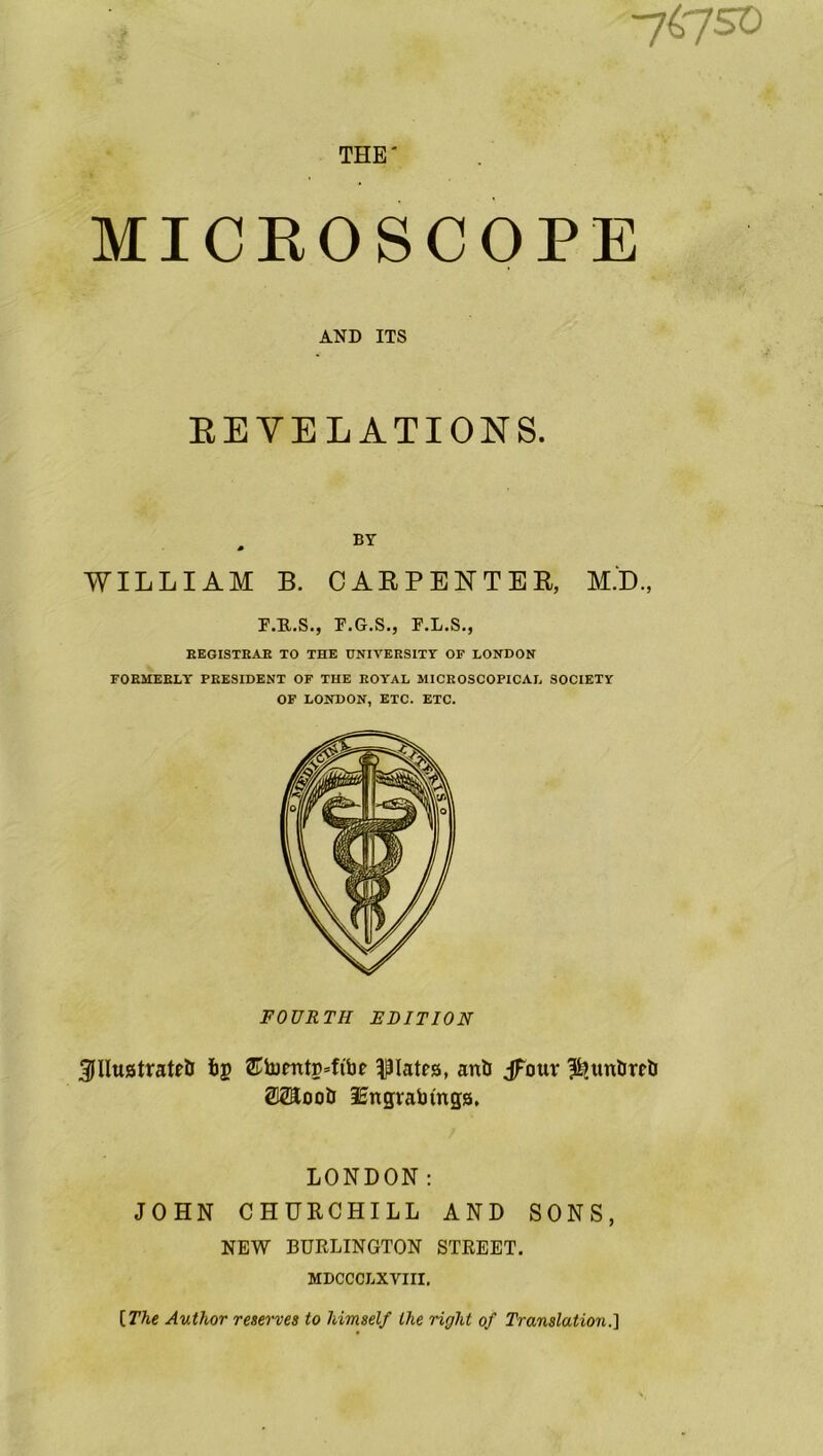 •yiyso i THE' i , MICROSCOPE AND ITS REVELATIONS. WILLIAM B. CARPENTER, M.D., F.R.S., F.G.S., F.L.S., EEGISXEAE TO THE UNIVERSITY OF LONDON FORMERLY PRESIDENT OF THE ROYAL MICROSCOPICAL SOCIETY OF LONDON, ETC. ETC. FOURTH EDITION 3JIlu8trate& fog ®tomtg4t'be plates, anil jFour ^tmbre& WLoob lEngvabmgs. LONDON: JOHN CHURCHILL AND SONS, NEW BURLINGTON STREET. MDCCCLXVIII. [ The Author reserves to himself the right of Translation.]