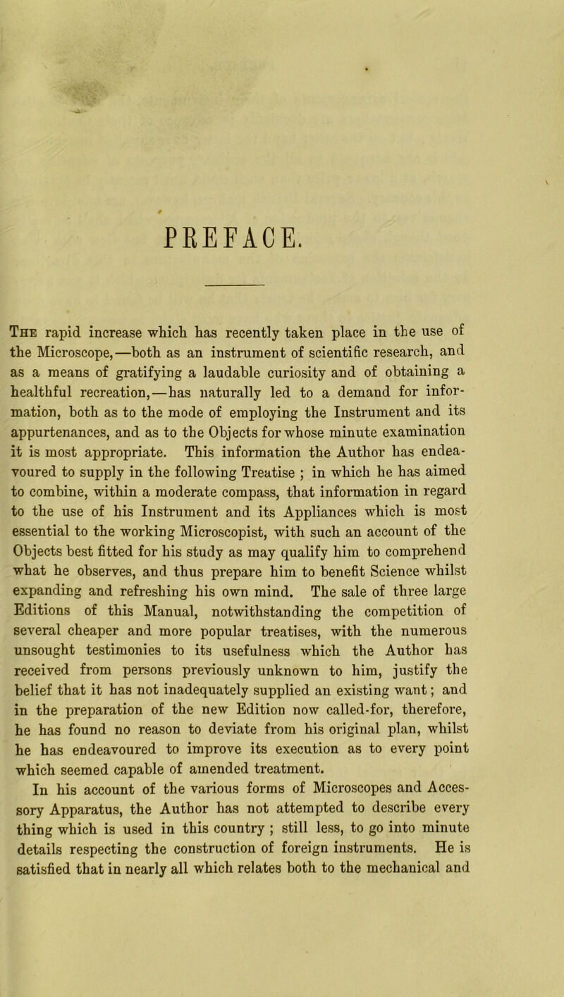 PREFACE. The rapid increase which has recently taken place in the use of the Microscope,—both as an instrument of scientific research, and as a means of gratifying a laudable curiosity and of obtaining a healthful recreation,—has naturally led to a demand for infor- mation, both as to the mode of employing the Instrument and its appurtenances, and as to the Objects for whose minute examination it is most appropriate. This information the Author has endea- voured to supply in the following Treatise ; in which he has aimed to combine, within a moderate compass, that information in regard to the use of his Instrument and its Appliances which is most essential to the working Microscopist, with such an account of the Objects best fitted for his study as may qualify him to comprehend what he observes, and thus prepare him to benefit Science whilst expanding and refreshing his own mind. The sale of three large Editions of this Manual, notwithstanding the competition of several cheaper and more popular treatises, with the numerous unsought testimonies to its usefulness which the Author has received from persons previously unknown to him, justify the belief that it has not inadequately supplied an existing want; and in the preparation of the new Edition now called-for, therefore, he has found no reason to deviate from his original plan, whilst he has endeavoured to improve its execution as to every point which seemed capable of amended treatment. In his account of the various forms of Microscopes and Acces- sory Apparatus, the Author has not attempted to describe every thing which is used in this country ; still less, to go into minute details respecting the construction of foreign instruments. He is satisfied that in nearly all which relates both to the mechanical and