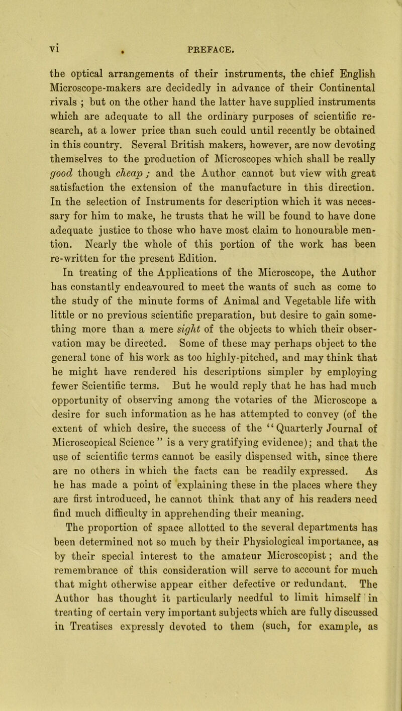 the optical arrangements of their instruments, the chief English Microscope-makers are decidedly in advance of their Continental rivals ; but on the other hand the latter have supplied instruments which are adequate to all the ordinary purposes of scientific re- search, at a lower price than such could until recently be obtained in this country. Several British makers, however, are now devoting themselves to the production of Microscopes which shall be really good though cheap ; and the Author cannot but view with great satisfaction the extension of the manufacture in this direction. In the selection of Instruments for description which it was neces- sary for him to make, he trusts that he will be found to have done adequate justice to those who have most claim to honourable men- tion. Nearly the whole of this portion of the work has been re-written for the present Edition. In treating of the Applications of the Microscope, the Author has constantly endeavoured to meet the wants of such as come to the study of the minute forms of Animal and Vegetable life with little or no previous scientific preparation, but desire to gain some- thing more than a mere sight of the objects to which their obser- vation may be directed. Some of these may perhaps object to the general tone of his work as too highly-pitched, and may think that he might have rendered his descriptions simpler by employing fewer Scientific terms. But he would reply that he has had much opportunity of observing among the votaries of the Microscope a desire for such information as he has attempted to convey (of the extent of which desire, the success of the “ Quarterly Journal of Microscopical Science ” is a very gratifying evidence); and that the use of scientific terms cannot be easily dispensed with, since there are no others in which the facts can be readily expressed. As he has made a point of explaining these in the places where they are first introduced, he cannot think that any of his readers need find much difficulty in apprehending their meaning. The proportion of space allotted to the several departments has been determined not so much by their Physiological importance, aa by their special interest to the amateur Microscopist; and the remembrance of this consideration will serve to account for much that might otherwise appear either defective or redundant. The Author has thought it particularly needful to limit himself in treating of certain very important subjects which are fully discussed in Treatises expressly devoted to them (such, for example, as