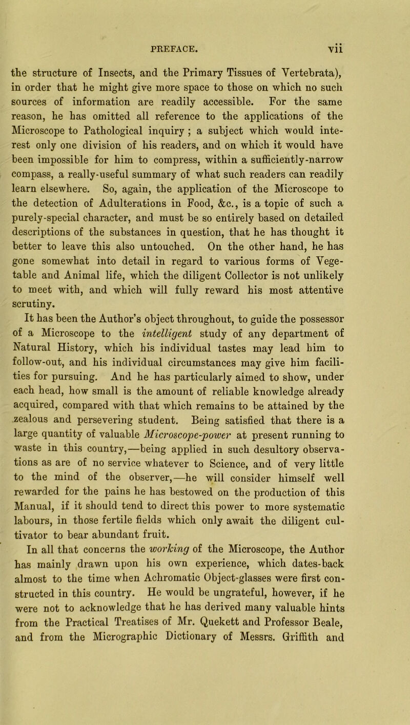 the structure of Insects, and the Primary Tissues of Vertebrata), in order that he might give more space to those on which no such sources of information are readily accessible. For the same reason, he has omitted all reference to the applications of the Microscope to Pathological inquiry ; a subject which would inte- rest only one division of his readers, and on which it would have been impossible for him to compress, within a sufficiently-narrow compass, a really-useful summary of what such readers can readily learn elsewhere. So, again, the application of the Microscope to the detection of Adulterations in Food, &c., is a topic of such a purely-special character, and must be so entirely based on detailed descriptions of the substances in question, that he has thought it better to leave this also untouched. On the other hand, he has gone somewhat into detail in regard to various forms of Vege- table and Animal life, which the diligent Collector is not unlikely to meet with, and which will fully reward his most attentive scrutiny. It has been the Author’s object throughout, to guide the possessor of a Microscope to the intelligent study of any department of Natural History, which his individual tastes may lead him to follow-out, and his individual circumstances may give him facili- ties for pursuing. And he has particularly aimed to show, under each head, how small is the amount of reliable knowledge already acquired, compared with that which remains to be attained by the zealous and persevering student. Being satisfied that there is a large quantity of valuable Microscope-poiver at present running to waste in this country,—being applied in such desultory observa- tions as are of no service whatever to Science, and of very little to the mind of the observer,—he will consider himself well rewarded for the pains he has bestowed on the production of this Manual, if it should tend to direct this power to more systematic labours, in those fertile fields which only await the diligent cul- tivator to bear abundant fruit. In all that concerns the working of the Microscope, the Author has mainly drawn upon his own experience, which dates-back almost to the time when Achromatic Object-glasses were first con- structed in this country. He would be ungrateful, however, if he were not to acknowledge that he has derived many valuable hints from the Practical Treatises of Mr. Quekett and Professor Beale, and from the Micrographic Dictionary of Messrs. Griffith and