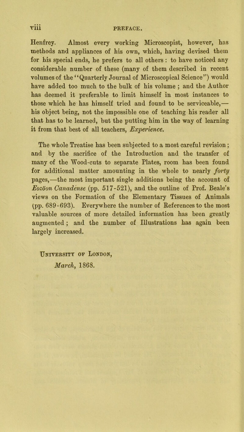 Henfrey. Almost every working Microscopist, however, has methods and appliances of his own, which, having devised them for his special ends, he prefers to all others : to have noticed any considerable number of these (many of them described in recent volumes of the “Quarterly Journal of Microscopical Science”) would have added too much to the bulk of his volume ; and the Author has deemed it preferable to limit himself in most instances to those which he has himself tried and found to be serviceable,— his object being, not the impossible one of teaching his reader all that has to be learned, but the putting him in the way of learning it from that best of all teachers, Experience. The whole Treatise has been subjected to a most careful revision; and by the sacrifice of the Introduction and the transfer of many of the Wood-cuts to separate Plates, room has been found for additional matter amounting in the whole to nearly forty pages,—the most important single additions being the account of Eozoon Canadense (pp. 517-521), and the outline of Prof. Beale’s views on the Formation of the Elementary Tissues of Animals (pp. 689-693). Everywhere the number of References to the most valuable sources of more detailed information has been greatly augmented; and the number of Illustrations has again been largely increased. University of London, March, 1868.