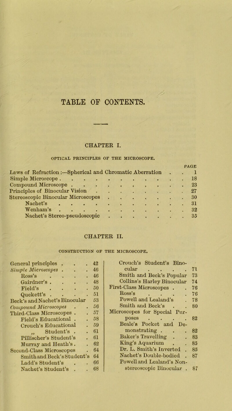 TABLE OF CONTENTS, CHAPTER I. OPTICAL PRINCIPLES OF THE MICROSCOPE. PAGE Laws of Refraction :—Spherical and Chromatic Aberration . . 1 Simple Microscope 18 Compound Microscope 23 Principles of Binocular Vision 27 Stereoscopic Binocular Microscopes 30 Nachet’s 31 Wenham’s 32 Nachet’s Stereo-pseudoscopic 35 CHAPTER II. CONSTRUCTION OF THE MICROSCOPE. General principles . . .42 Simple Microscopes . . .46 Ross’s . . . .46 Gairdner’s . . . .48 Field’s .... 50 Quekett’s . . . .51 Beck’s and Nachet’s Binocular 53 Compound Microscopes . .56 Third-Class Microscopes . . 57 Field’s Educational . . 58 Crouch’s Educational . 59 ,, Student’s . . 61 Pillischer’s Student’s . 61 Murray and Heath’s . . 62 Second-Class Microscopes . 64 Smith and Beck’s Student’s 64 Ladd’s Student’s . . 66 Nachet’s Student’s . . 68 Crouch’s Student’s Bino- cular . . . .71 Smith and Beck’s Popular 73 Collins’s Harley Binocular 74 First-Class Microscopes . .76 Ross’s . . . .76 Powell and Lealand’s . 78 Smith and Beck’s . . 80 Microscopes for Special Pur- poses . . . .82 Beale’s Pocket and De- monstrating . . .82 Baker’s Travelling . . 83 King’s Aquarium . . 85 Dr. L. Smith’s Inverted . 85 Nachet’s Double-bodied . 87 Powell and Lealand’s Non- stereoscopic Binocular . 87