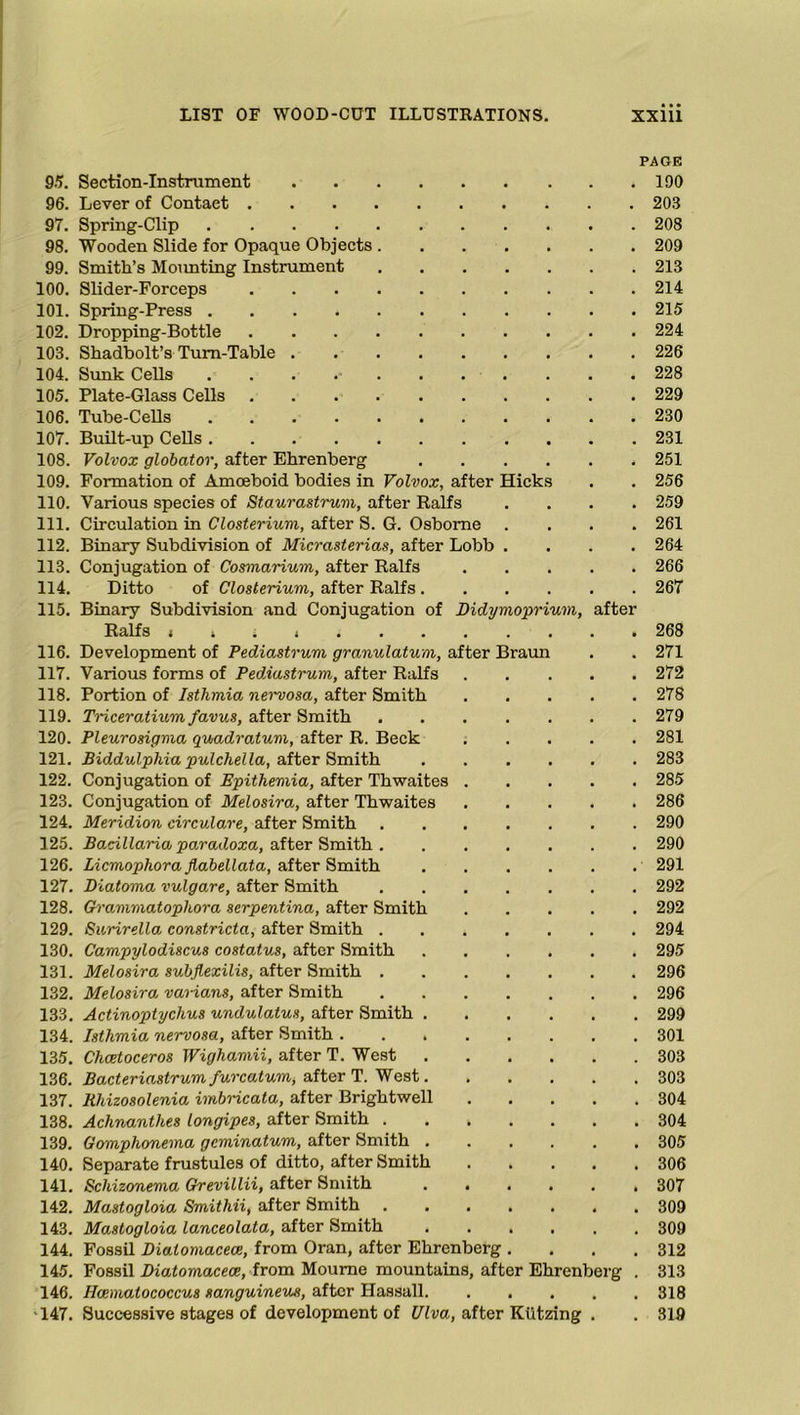 PAGE 95. Section-Instrument 190 96. Lever of Contact 203 97. Spring-Clip 208 98. Wooden Slide for Opaque Objects 209 99. Smith’s Mounting Instrument 213 100. Slider-Forceps 214 101. Spring-Press 215 102. Dropping-Bottle 224 103. Shadbolt’s Turn-Table 226 104. Sunk Cells . . . 228 105. Plate-Glass Cells 229 106. Tube-Cells 230 107. Built-up Cells 231 108. Volvox globator, after Ehrenberg 251 109. Formation of Amoeboid bodies in Volvox, after Hicks . . 256 110. Various species of Staurastrum, after Ralfs .... 259 111. Circulation in Closterium, after S. G. Osborne .... 261 112. Binary Subdivision of Micrasterias, after Lobb .... 264 113. Conjugation of Cosmarium, after Ralfs 266 114. Ditto of Closterium, after Ralfs 267 115. Binary Subdivision and Conjugation of Didymoprium, after Ralfs , 268 116. Development of Pediastrum granulatum, after Braun . . 271 117. Various forms of Pediastrum, after Ralfs 272 118. Portion of Isthmia Mimosa, after Smith 278 119. Triceratium favus, after Smith 279 120. Pleurosigma quadratum, after R. Beck 281 121. Biddulphia pulchella, after Smith 283 122. Conjugation of Epithemia, after Thwaites 285 123. Conjugation of Melosira, after Thwaites 286 124. Meridion circulare, after Smith 290 125. Bacillaria paradoxa, after Smith 290 126. Licmopliora jlabellata, after Smith 291 127. Diatoma vulgare, after Smith 292 128. Grammatopliora serpentina, after Smith 292 129. Surirella constricta, after Smith 294 130. Campylodiscus costatus, after Smith 295 131. Melosira subflexilis, after Smith 296 132. Melosira vaiians, after Smith 296 133. Actinoptychus undulatus, after Smith 299 134. Isthmia nervosa, after Smith 301 135. Chcetoceros Wighamii, after T. West 303 136. Bacteriastrum furcatum, after T. West 303 137. Rhizosolenia imbricata, after Brightwell 304 138. Achnanthes longipes, after Smith 304 139. Gomphonema gcminatum, after Smith ...... 305 140. Separate frustules of ditto, after Smith 306 141. Schizonema Grevillii, after Smith 307 142. Mastogloia Smithii, after Smith 309 143. Mastogloia lanceolata, after Smith 309 144. Fossil Diatomacece, from Oran, after Ehrenberg . . . .312 145. Fossil Diatomacece, from Moume mountains, after Ehrenberg . 313 146. Hoematococcus sanguineus, after Hassall 318 >147. Successive stages of development of Ulva, after Kiitzing . . 319