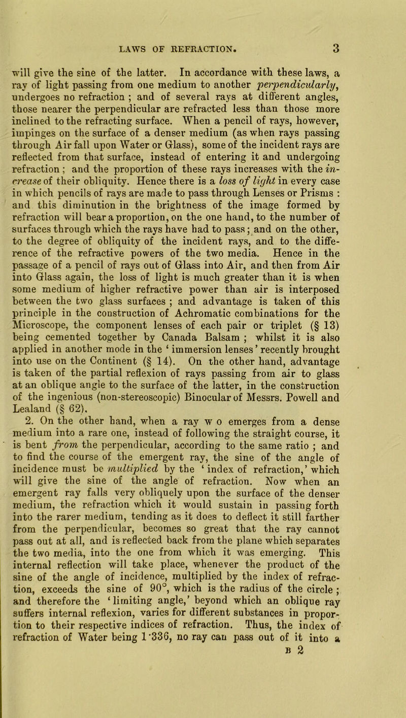 will give the sine of the latter. In accordance with these laws, a ray of light passing from one medium to another perpendicularly, undergoes no refraction ; and of several rays at different angles, those nearer the perpendicular are refracted less than those more inclined to the refracting surface. When a pencil of rays, however, impinges on the surface of a denser medium (as when rays passing through Air fall upon Water or Glass), some of the incident rays are reflected from that surface, instead of entering it and undergoing refraction ; and the proportion of these rays increases with the in- crease oi their obliquity. Hence there is a loss of light in every case in which pencils of rays are made to pass through Lenses or Prisms : and this diminution in the brightness of the image formed by refraction will bear a proportion, on the one hand, to the number of surfaces through which the rays have had to pass; and on the other, to the degree of obliquity of the incident rays, and to the diffe- rence of the refractive powers of the two media. Hence in the passage of a pencil of rays out of Glass into Air, and then from Air into Glass again, the loss of light is much greater than it is when some medium of higher refractive power than air is interposed between the two glass surfaces ; and advantage is taken of this principle in the construction of Achromatic combinations for the Microscope, the component lenses of each pair or tr-iplet (§ 13) being cemented together by Canada Balsam ; whilst it is also applied in another mode in the ‘ immersion lenses’ recently brought into use on the Continent (§ 14). On the other hand, advantage is taken of the partial reflexion of rays passing from air to glass at an oblique angle to the surface of the latter, in the construction of the ingenious (non-stereoscopic) Binocular of Messrs. Powell and Lealand (§ 62). 2. On the other hand, when a ray w o emerges from a dense medium into a rare one, instead of following the straight course, it is bent from the perpendicular, according to the same ratio ; and to find the course of the emergent ray, the sine of the angle of incidence must be multiplied by the ‘ index of refraction,’ which will give the sine of the angle of refraction. Now when an emergent ray falls very obliquely upon the surface of the denser medium, the refraction which it would sustain in passing forth into the rarer medium, tending as it does to deflect it still farther from the perpendicular, becomes so great that the ray cannot pass out at all, and is reflected back from the plane which separates the two media, into the one from which it was emerging. This internal reflection will take place, whenever the product of the sine of the angle of incidence, multiplied by the index of refrac- tion, exceeds the sine of 90°, which is the radius of the circle ; and therefore the ‘limiting angle,’ beyond which an oblique ray suffers internal reflexion, varies for different substances in propor- tion to their respective indices of refraction. Thus, the index of refraction of Water being 1'33G, no ray can pass out of it into a b 2