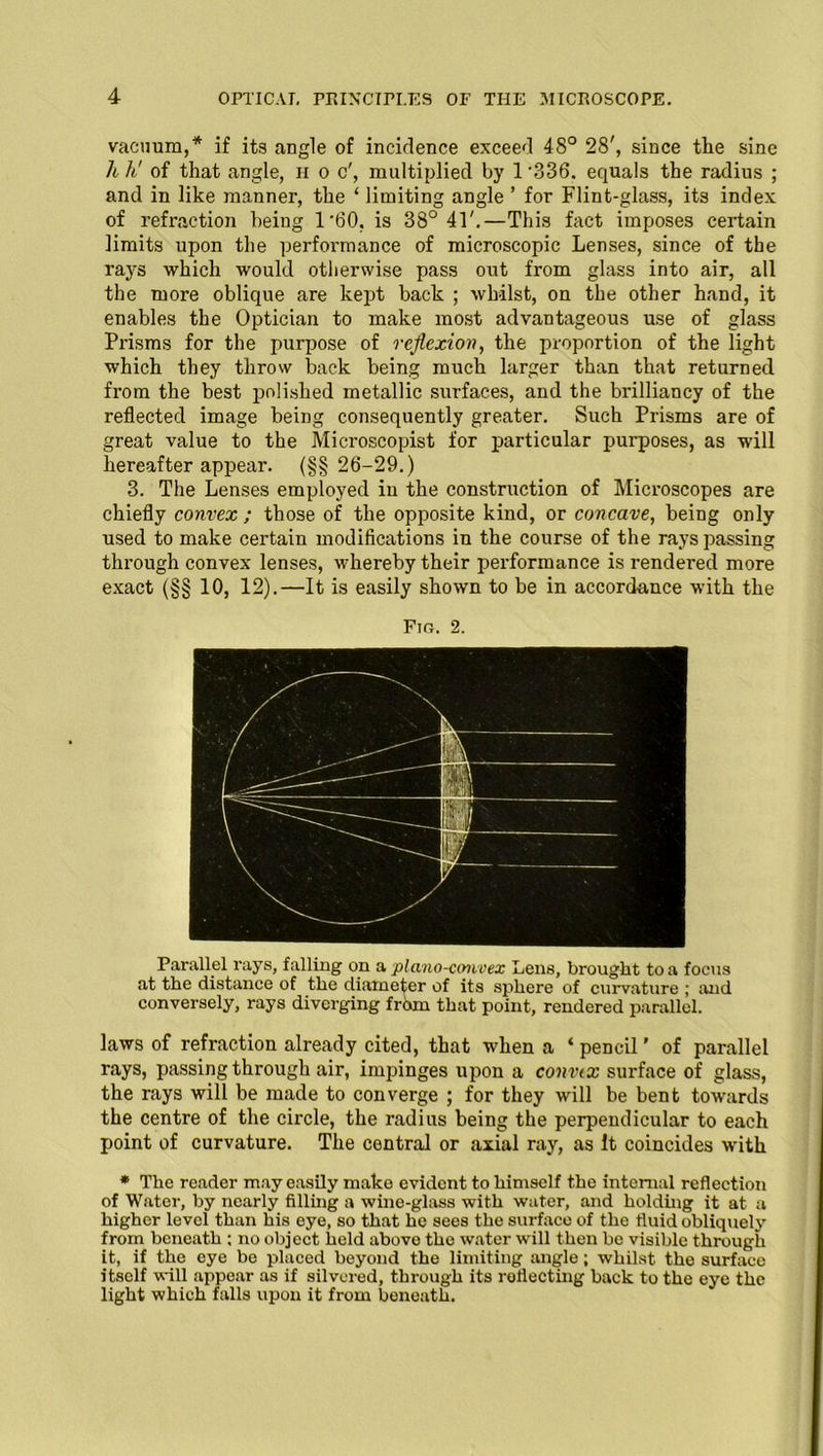 vacuum,* if its angle of incidence exceed 48° 28', since the sine h h' of that angle, h o c', multiplied by 1 ‘336. equals the radius ; and in like manner, the ‘ limiting angle ’ for Flint-glass, its index of refraction being 1 60. is 38° 41'.—This fact imposes certain limits upon the performance of microscopic Lenses, since of the rays which would otherwise pass out from glass into air, all the more oblique are kept back ; whilst, on the other hand, it enables the Optician to make most advantageous use of glass Prisms for the purpose of reflexion, the proportion of the light which they throw back being much larger than that returned from the best polished metallic surfaces, and the brilliancy of the reflected image being consequently greater. Such Prisms are of great value to the Microscopist for particular purposes, as will hereafter appear. (§§ 26-29.) 3. The Lenses employed in the construction of Microscopes are chiefly convex ; those of the opposite kind, or concave, being only used to make certain modifications in the course of the rays passing through convex lenses, whereby their performance is rendered more exact (§§ 10, 12).—It is easily shown to be in accordance with the Fin. 2. Parallel rays, falling on a plano-convex Lens, brought to a focus at the distance of the diameter of its sphere of curvature ; and conversely, rays diverging from that point, rendered parallel. laws of refraction already cited, that when a ‘ pencil' of parallel rays, passing through air, Impinges upon a convex surface of glass, the rays will be made to converge ; for they will be bent towards the centre of the circle, the radius being the perpendicular to each point of curvature. The central or axial ray, as It coincides with * The reader may easily make evident to himself the internal reflection of Water, by nearly filling a wine-glass with water, and holding it at a higher level than his eye, so that he sees the surface of the fluid obliquely from beneath ; no object held abovo the water will then be visible through it, if the eye be placed beyond the limiting angle; whilst the surface itself will appear as if silvered, through its reflecting back to the eye the light which falls upon it from boneath.