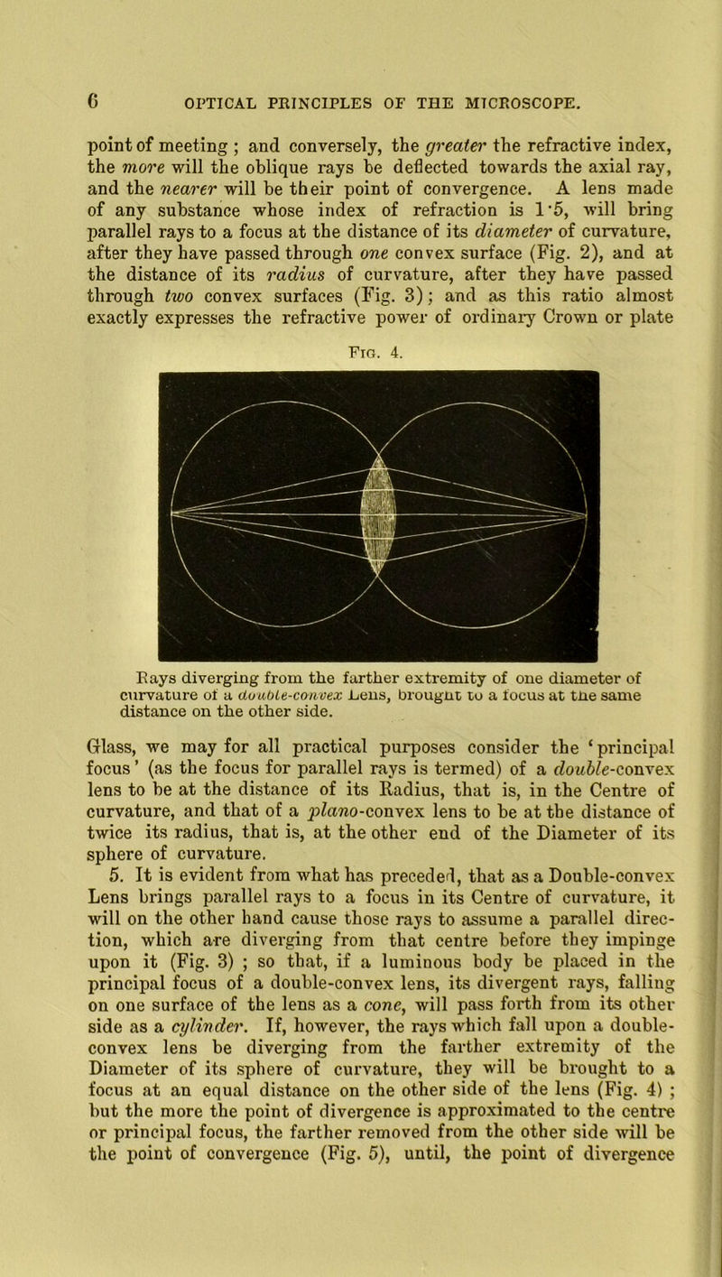 point of meeting ; and conversely, the greater the refractive index, the more will the oblique rays be deflected towards the axial ray, and the nearer will be their point of convergence. A lens made of any substance whose index of refraction is 1*5, will bring parallel rays to a focus at the distance of its diameter of curvature, after they have passed through one convex surface (Fig. 2), and at the distance of its radius of curvature, after they have passed through two convex surfaces (Fig. 3); and as this ratio almost exactly expresses the refractive power of ordinary Crown or plate Fig. 4. Rays diverging from the farther extremity of one diameter of curvature of a duuoie-convex Lens, brougnt to a focus at tiie same distance on the other side. Glass, we may for all practical purposes consider the ‘principal focus ’ (as the focus for parallel rays is termed) of a double-convex lens to be at the distance of its Radius, that is, in the Centre of curvature, and that of a piano-convex lens to be at the distance of twice its radius, that is, at the other end of the Diameter of its sphere of curvature. 5. It is evident from what has preceded, that as a Double-convex Lens brings parallel rays to a focus in its Centre of curvature, it will on the other hand cause those rays to assume a parallel direc- tion, which are diverging from that centre before they impinge upon it (Fig. 3) ; so that, if a luminous body be placed in the principal focus of a double-convex lens, its divergent rays, falling on one surface of the lens as a cone, will pass forth from its other side as a cylinder. If, however, the rays which fall upon a double- convex lens be diverging from the farther extremity of the Diameter of its sphere of curvature, they will be brought to a focus at an equal distance on the other side of the lens (Fig. 4) ; but the more the point of divergence is approximated to the centre or principal focus, the farther removed from the other side will be