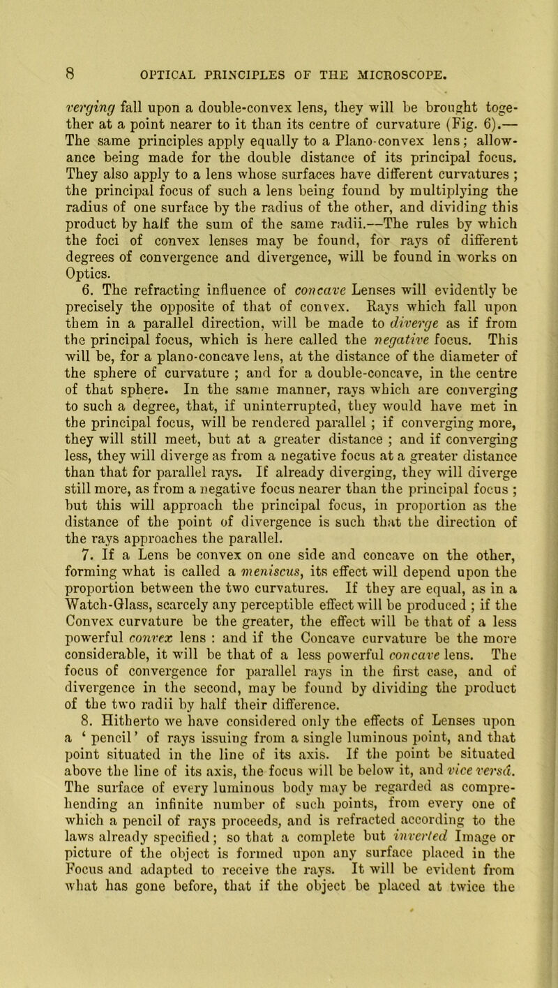 verging fall upon a double-convex lens, they will be brought toge- ther at a point nearer to it than its centre of curvature (Fig. 6).— The same principles apply equally to a Plano-convex lens; allow- ance being made for the double distance of its principal focus. They also apply to a lens whose surfaces have different curvatures ; the principal focus of such a lens being found by multiplying the radius of one surface by the radius of the other, and dividing this product by half the sum of the same radii.—The rules by which the foci of convex lenses may be found, for rays of different degrees of convergence and divergence, will be found in works on Optics. 6. The refracting influence of concave Lenses will evidently be precisely the opposite of that of convex. Rays which fall upon them in a parallel direction, will be made to diverge as if from the principal focus, which is here called the negative focus. This will be, for a plano-concave lens, at the distance of the diameter of the sphere of curvature ; and for a double-concave, in the centre of that sphere. In the same manner, rays which are converging to such a degree, that, if uninterrupted, they would have met in the principal focus, will be rendered parallel ; if converging more, they will still meet, but at a greater distance ; and if converging less, they will diverge as from a negative focus at a greater distance than that for parallel rays. If already diverging, they will diverge still more, as from a negative focus nearer than the principal focus ; but this will approach the principal focus, in proportion as the distance of the point of divergence is such that the direction of the rays approaches the parallel. 7. If a Lens be convex on one side and concave on the other, forming what is called a meniscus, its effect will depend upon the proportion between the two curvatures. If they are equal, as in a Watch-Glass, scarcely any perceptible effect will be produced ; if the Convex curvature be the greater, the effect will be that of a less powerful convex lens : and if the Concave curvatux-e be the more considerable, it will be that of a less powerful concave lens. The focus of convergence for parallel rays in the first case, and of divergence in the second, may be found by dividing the product of the two radii by half their difference. 8. Hitherto we have considered only the effects of Lenses upon a ‘ pencil’ of rays issuing from a single luminous point, and that point situated in the line of its axis. If the point be situated above the line of its axis, the focus will be below it, and vice versa. The surface of every luminous body may be regarded as compre- hending an infinite number of such points, from every one of which a pencil of rays proceeds, and is refracted according to the laws already specified; so that a complete but inverted Image or picture of the object is formed upon any surface placed in the Focus and adapted to receive the rays. It will be evident from what has gone before, that if the object be placed at twice the
