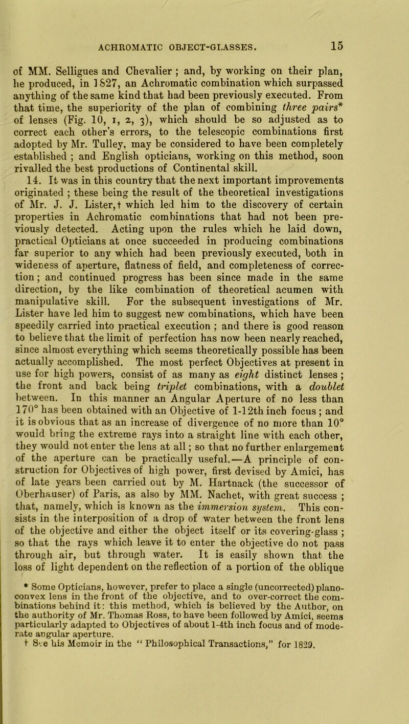 of MM. Selligues and Chevalier ; and, by working on their plan, he produced, in 1S27, an Achromatic combination which surpassed anything of the same kind that had been previously executed. From that time, the superiority of the plan of combining three pairs* of lenses (Fig. 10, i, 2, 3), which should be so adjusted as to correct each other’s errors, to the telescopic combinations first adopted by Mr. Tulley, may be considered to have been completely established ; and English opticians, working on this method, soon rivalled the best productions of Continental skill. 14. It was in this country that the next important improvements originated ; these being the result of the theoretical investigations of Mr. J. J. Lister,t which led him to the discovery of certain properties in Achromatic combinations that had not been pre- viously detected. Acting upon the rules which he laid down, practical Opticians at once succeeded in producing combinations far superior to any which had been previously executed, both in wideness of aperture, flatness of field, and completeness of correc- tion ; and continued progress has been since made in the same direction, by the like combination of theoretical acumen with manipulative skill. For the subsequent investigations of Mr. Lister have led him to suggest new combinations, which have been speedily carried into practical execution ; and there is good reason to believe that the limit of perfection has now been nearly reached, since almost everything which seems theoretically possible has been actually accomplished. The most perfect Objectives at present in use for high powers, consist of as many as eight distinct lenses ; the front and back being triplet combinations, with a doublet between. In this manner an Angular Aperture of no less than 170° has been obtained with an Objective of 1-12th inch focus ; and it is obvious that as an increase of divergence of no more than 10° would bring the extreme rays into a straight line with each other, they would notenter the lens at all; so that no further enlargement of the aperture can be practically useful.—A principle of con- struction for Objectives of high power, first devised by Amici, has of late years been carried out by M. Hartnack (the successor of Oberhauser) of Paris, as also by MM. Nachet, with great success ; that, namely, which is known as the immersion system. This con- sists in the interposition of a drop of water between the front lens of the objective and either the object itself or its covering-glass ; so that the rays which leave it to enter the objective do not pass through air, but through water. It is easily shown that the loss of light dependent on the reflection of a portion of the oblique * Some Opticians, however, prefer to place a single (uncorrected) plano- convex lens in the front of the objective, and to over-correct the com- binations behind it: this method, which is believed by the Author, on the authority of Mr. Thomas Ross, to have been followed by Amici, seems particularly adapted to Objectives of about l-4th inch focus and of mode- rate angular aperture. t See his Memoir in the “ Philosophical Transactions,” for 1829.