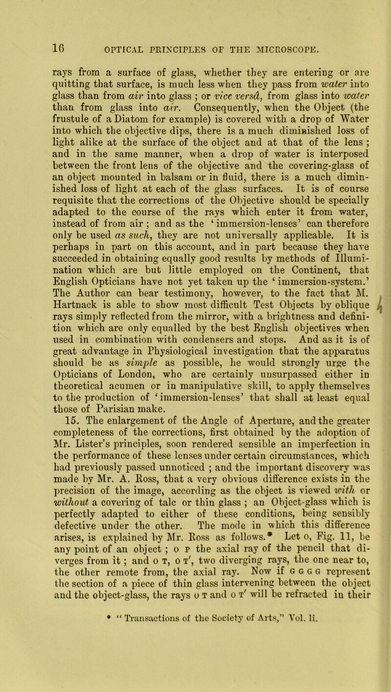 rays from a surface of glass, whether they are entering or are quitting that surface, is much less when they pass from water into glass than from air into glass ; or rice vend, from glass into water than from glass into air. Consequently, when the Object (the frustule of a Diatom for example) is covered with a drop of Water into which the objective dips, there is a much diminished loss of light alike at the surface of the object and at that of the lens ; and in the same manner, when a drop of water is interposed between the front leus of the objective and the covering-glass of an object mounted in balsam or in fluid, there is a much dimin- ished loss of light at each of the glass surfaces. It is of course requisite that the corrections of the Objective should be specially adapted to the course of the rays which enter it from water, instead of from air ; and as the ‘immersion-lenses’ can therefore only be used as such, they are not universally applicable. It is perhaps in part on this account, and in part because they have succeeded in obtaining equally good results by methods of Illumi- nation which are but little employed on the Continent, that English Opticians have not yet taken up the ‘ immersion-system.’ The Author can bear testimony, however, to the fact that M. Hartnack is able to show most difficult Test Objects by oblique rays simply reflected from the mirror, with a brightness and defini- tion which are only equalled by the best English objectives when used in combination with condensers and stops. And as it is of great advantage in Physiological investigation that the apparatus should be as simple as possible, he would strongly urge the Opticians of London, who are certainly unsurpassed either in theoretical acumen or in manipulative skill, to apply themselves to the production of ‘immersion-lenses’ that shall at least equal those of Parisian make. 15. The enlargement of the Angle of Aperture, and the greater completeness of the corrections, first obtained by the adoption of Mr. Lister’s principles, soon rendered sensible an imperfection in the peifformance of these lenses under certain circumstances, which had previously passed unnoticed ; and the important discovery was made by Mr. A. lloss, that a very obvious difference exists in the precision of the image, according as the object is viewed with or without a covering of talc or thin glass ; an Object-glass which is perfectly adapted to either of these conditions, being sensibly defective under the other. The mode in which this difference arises, is explained by Mr. Ross as follows.* Let o, Fig. 11, be any point of an object ; o r the axial ray of the pencil that di- verges from it; and o t, o t', two diverging rays, the one near to, the other remote from, the axial ray. Now if oggg represent the section of a piece of thin glass intervening between the object and the object-glass, the rays o t and o t' will be refracted in their • “ Transactions of the Society of Arts,” Vol. li.