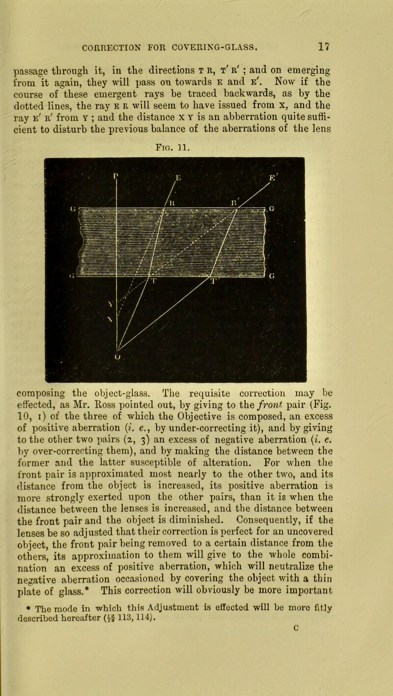 CORRECTION FOR COVERING-GLASS. 1? passage through it, in the directions T R, t' r' ; and on emerging from it again, they will pass on towards E and e'. Now if the course of these emergent rays be traced backwards, as by the dotted lines, the ray e r will seem to have issued from x, and the ray e' r' from Y ; and the distance x Y is an abberration quite suffi- cient to disturb the previous balance of the aberrations of the lens Fig. 11. composing the object-glass. The requisite correction may be effected, as Mr. Ross pointed out, by giving to the front pair (Fig. 10, i) of the three of which the Objective is composed, an excess of positive aberration (?. e., by under-correcting it), and by giving to the other two pairs (2, 3) an excess of negative aberration (i. e. by over-correcting them), and by making the distance between the former and the latter susceptible of alteration. For when the front pair is approximated most nearly to the other two, and its distance from the object is increased, its positive aberration is more strongly exerted upon the other pairs, than it is when the distance between the lenses is increased, and the distance between the front pair and the object is diminished. Consequently, if the lenses be so adjusted that their correction is perfect for an uncovered object, the front pair being removed to a certain distance from the others, its approximation to them will give to the whole combi- nation an excess of positive aberration, which will neutralize the negative aberration occasioned by covering the object with a thin plate of glass.* This correction will obviously be more important * The mode in which this Adjustment is effected will he more fitly described hereafter (§§ 113,114). C