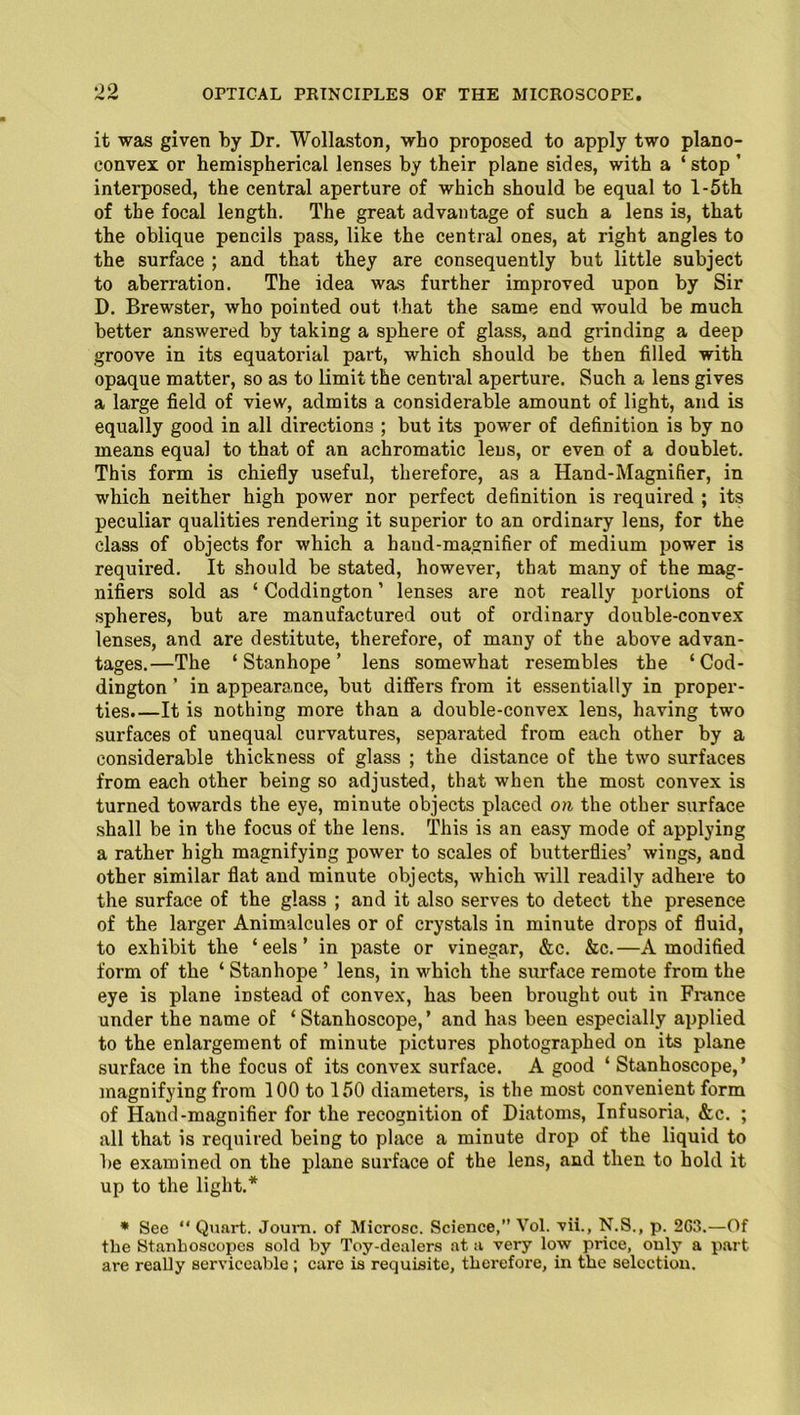 OO it was given by Dr. Wollaston, who proposed to apply two plano- convex or hemispherical lenses by their plane sides, with a ‘stop ’ interposed, the central aperture of which should be equal to l-5th of the focal length. The great advantage of such a lens is, that the oblique pencils pass, like the central ones, at right angles to the surface ; and that they are consequently but little subject to aberration. The idea was further improved upon by Sir D. Brewster, who pointed out that the same end would be much better answered by taking a sphere of glass, and grinding a deep groove in its equatorial part, which should be then filled with opaque matter, so as to limit the central aperture. Such a lens gives a large field of view, admits a considerable amount of light, and is equally good in all directions ; but its power of definition is by no means equal to that of an achromatic lens, or even of a doublet. This form is chiefly useful, therefore, as a Hand-Magnifier, in which neither high power nor perfect definition is required ; its peculiar qualities rendering it superior to an ordinary lens, for the class of objects for which a baud-magnifier of medium power is required. It should be stated, however, that many of the mag- nifiers sold as ‘ Coddington ’ lenses are not really portions of spheres, but are manufactured out of ordinary double-convex lenses, and are destitute, therefore, of many of the above advan- tages.—The ‘Stanhope’ lens somewhat resembles the ‘Cod- dington ’ in appearance, but differs from it essentially in proper- ties.—It is nothing more than a double-convex lens, having two surfaces of unequal curvatures, separated from each other by a considerable thickness of glass ; the distance of the two surfaces from each other being so adjusted, that when the most convex is turned towards the eye, minute objects placed on the other surface shall be in the focus of the lens. This is an easy mode of applying a rather high magnifying power to scales of butterflies’ wings, and other similar flat and minute objects, which will readily adhere to the surface of the glass ; and it also serves to detect the presence of the larger Animalcules or of crystals in minute drops of fluid, to exhibit the ‘eels’ in paste or vinegar, &c. &c.—A modified form of the ‘ Stanhope ’ lens, in which the surface remote from the eye is plane instead of convex, has been brought out in France under the name of ‘ Stanhoscope,’ and has been especially applied to the enlargement of minute pictures photographed on its plane surface in the focus of its convex surface. A good ‘ Stanhoscope,’ magnifying from 100 to 150 diameters, is the most convenient form of Hand-magnifier for the recognition of Diatoms, Infusoria, &c. ; all that is required being to place a minute drop of the liquid to be examined on the plane surface of the lens, and then to hold it up to the light.* * See “ Quart. Joum. of Microsc. Science,” Vol. vii., N.S., p. 2C3.—Of the Stanhoscopes sold by Toy-dealers at a very low price, only a part are really serviceable ; care is requisite, therefore, in the selection.